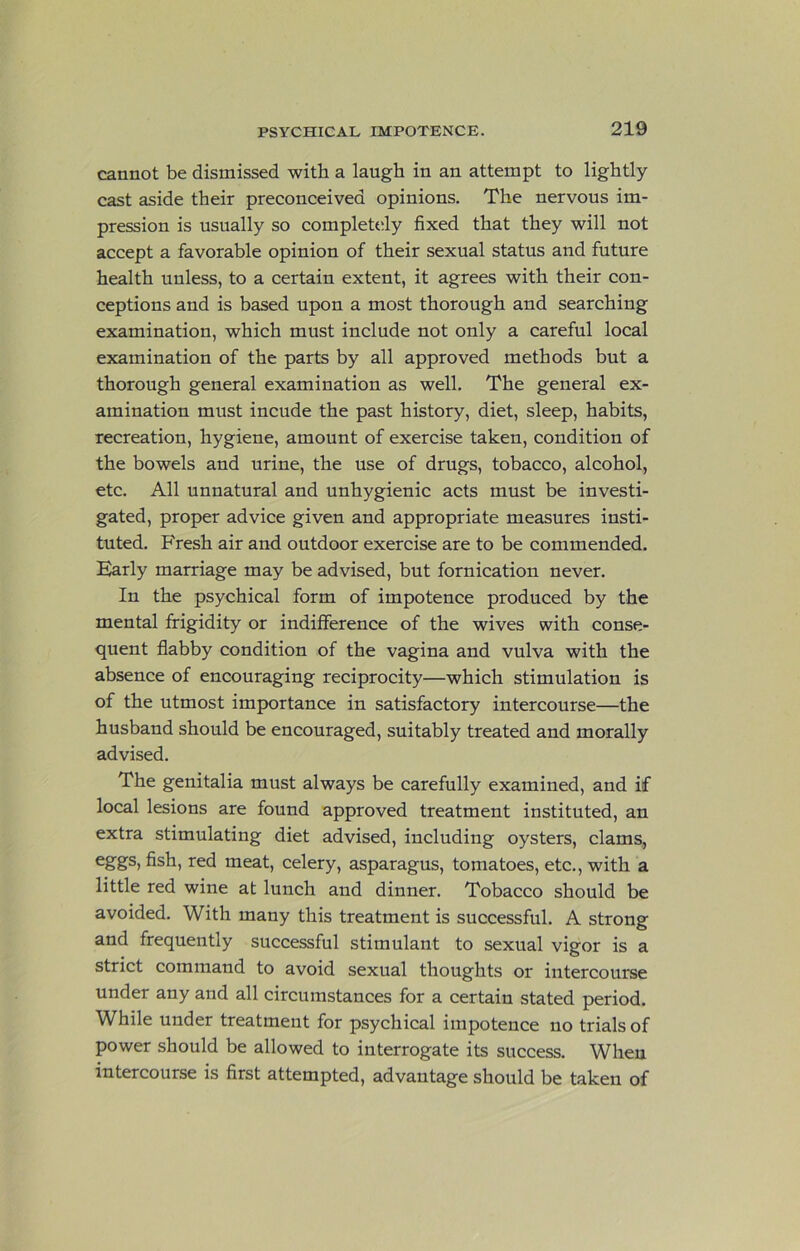 cannot be dismissed with a laugh in an attempt to lightly cast aside their preconceived opinions. The nervous im- pression is usually so completely fixed that they will not accept a favorable opinion of their sexual status and future health unless, to a certain extent, it agrees with their con- ceptions and is based upon a most thorough and searching examination, which must include not only a careful local examination of the parts by all approved methods but a thorough general examination as well. The general ex- amination must incude the past history, diet, sleep, habits, recreation, hygiene, amount of exercise taken, condition of the bowels and urine, the use of drugs, tobacco, alcohol, etc. All unnatural and unhygienic acts must be investi- gated, proper advice given and appropriate measures insti- tuted. P'resh air and outdoor exercise are to be commended. Early marriage may be advised, but fornication never. In the psychical form of impotence produced by the mental frigidity or indifference of the wives with conse- quent flabby condition of the vagina and vulva with the absence of encouraging reciprocity—which stimulation is of the utmost importance in satisfactory intercourse—the husband should be encouraged, suitably treated and morally advised. The genitalia must always be carefully examined, and if local lesions are found approved treatment instituted, an extra stimulating diet advised, including oysters, clams, fish, red meat, celery, asparagus, tomatoes, etc., with a little red wine at lunch and dinner. Tobacco should be avoided. With many this treatment is successful. A strong and frequently successful stimulant to sexual vigor is a strict command to avoid sexual thoughts or intercourse under any and all circumstances for a certain stated period. While under treatment for psychical impotence no trials of power should be allowed to interrogate its success. When intercourse is first attempted, advantage should be taken of