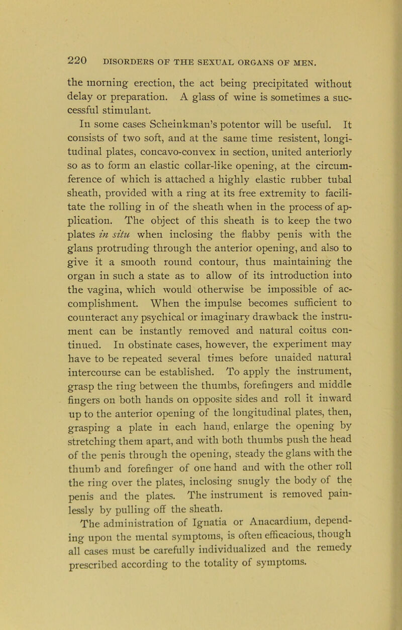 the morning erection, the act being precipitated without delay or preparation. A glass of wine is sometimes a suc- cessful stimulant. In some cases Scheinkman’s potentor will be useful. It consists of two soft, and at the same time resistent, longi- tudinal plates, concavo-convex in section, united anteriorly so as to form an elastic collar-like opening, at the circum- ference of which is attached a highly elastic rubber tubal sheath, provided with a ring at its free extremity to facili- tate the rolling in of the sheath when in the process of ap- plication. The object of this sheath is to keep the two plates in situ when inclosing the flabby penis with the glans protruding through the anterior opening, and also to give it a smooth round contour, thus maintaining the organ in such a state as to allow of its introduction into the vagina, which would otherwise be impossible of ac- complishment. When the impulse becomes sufficient to counteract any psychical or imaginary drawback the instru- ment can be instantly removed and natural coitus con- tinued. In obstinate cases, however, the experiment may have to be repeated several times before unaided natural intercourse can be established. To apply the instrument, grasp the ring between the thumbs, forefingers and middle fingers on both hands on opposite sides and roll it inward up to the anterior opening of the longitudinal plates, then, grasping a plate in each hand, enlarge the opening by stretching them apart, and with both thumbs push the head of the penis through the opening, steady the glans with the thumb and forefinger of one hand and with the other roll the ring over the plates, inclosing snugly the body of the penis and the plates. The instrument is removed pain- lessly by pulling off the sheath. The administration of Ignatia or Anacardium, depend- ing upon the mental symptoms, is often efficacious, though all cases must be carefully individualized and the remedy prescribed according to the totality of symptoms.