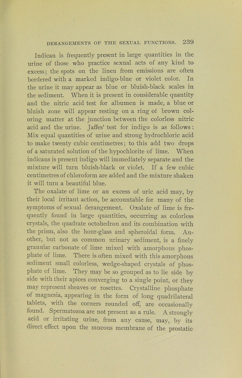 Indican is frequently present in large quantities in the urine of those who practice sexual acts of any kind to excess; the spots on the linen from emissions are often bordered with a marked indigo-blue or violet color. In the urine it may appear as blue or bluish-black scales in the sediment. When it is present in considerable quantity and the nitric acid test for albumen is made, a blue or bluish zone will appear resting on a ring of brown col- oring matter at the junction between the colorless nitric acid and the urine. Jaflfes’ test for indigo is as follows : Mix equal quantities of urine and strong hydrochloric acid to make twenty cubic centimetres; to this add two drops of a saturated solution of the hypochlorite of lime. When indicans is present indigo will immediately separate and the mixture will turn bluish-black or violet. If a few cubic centimetres of chloroform are added and the mixture shaken it will turn a beautiful blue. The oxalate of lime or an excess of uric acid may, by their local irritant action, be accountable for many of the symptoms of sexual derangement. Oxalate of lime is fre- quently found in large quantities, occurring as colorless crystals, the quadrate octohedron and its combination with the prism, also the hour-glass and spheroidal form. An- other, but not as common urinary sediment, is a finely granular carbonate of lime mixed with amorphous phos- phate of lime. There is often mixed with this amorphous sediment small colorless, wedge-shaped crystals of phos- phate of lime. They may be so grouped as to lie side by side with their apices converging to a single point, or they may represent sheaves or rosettes. Crystalline phosphate of magnesia, appearing in the form of long quadrilateral tablets, with the corners rounded off, are occasionally found. Spermatozoa are not present as a rule. A strongly acid or irritating urine, from any cause, may, by its direct effect upon the mucous membrane of the prostatic