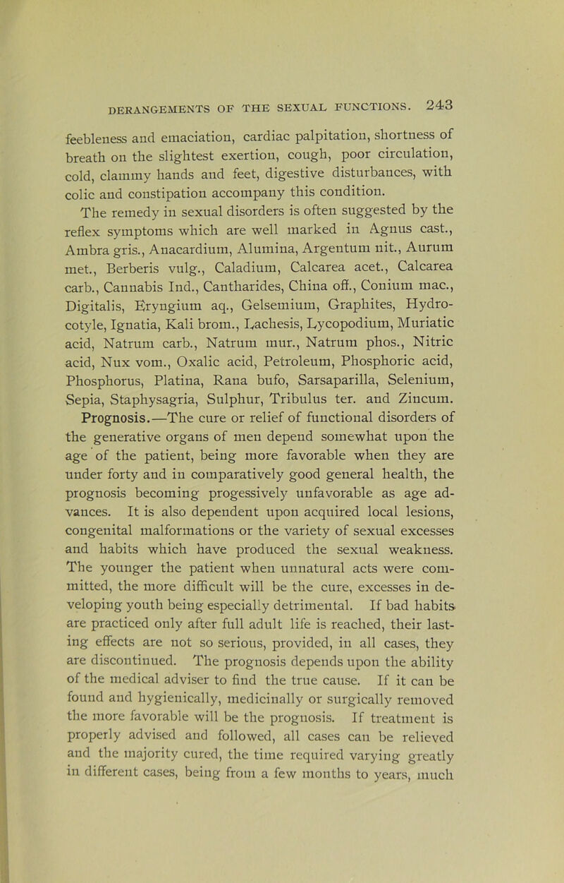 feebleness and emaciation, cardiac palpitation, shortness of breath on the slightest exertion, cough, poor circulation, cold, clammy hands and feet, digestive disturbances, with colic and constipation accompany this condition. The remedy in sexual disorders is often suggested by the reflex symptoms which are well marked in A.gnus cast., Ambra gris., Anacardium, Alumina, Argentum nit, Aurum met., Berberis vulg., Caladium, Calcarea acet., Calcarea carb.. Cannabis Ind., Cantharides, China off., Conium mac.. Digitalis, Eryngium aq., Gelsemium, Graphites, Hydro- cotyle, Ignatia, Kali brom., Eachesis, Eycopodium, Muriatic acid, Natrum carb., Natrum mur., Natruni phos.. Nitric acid, Nux vom.. Oxalic acid. Petroleum, Phosphoric acid. Phosphorus, Platina, Rana bufo. Sarsaparilla, Selenium, Sepia, Staphysagria, Sulphur, Tribulus ter. and Zincum. Prognosis.—The cure or relief of functional disorders of the generative organs of men depend somewhat upon the age of the patient, being more favorable when they are under forty and in comparatively good general health, the prognosis becoming progessively unfavorable as age ad- vances. It is also dependent upon acquired local lesions, congenital malformations or the variety of sexual excesses and habits which have produced the sexual weakness. The younger the patient when unnatural acts were com- mitted, the more difficult will be the cure, excesses in de- veloping youth being especially detrimental. If bad habits are practiced only after full adult life is reached, their last- ing effects are not so serious, provided, in all cases, they are discontinued. The prognosis depends upon the ability of the medical adviser to find the true cause. If it can be found and hygienically, medicinally or surgically removed the more favorable will be the prognosis. If treatment is properly advised and followed, all cases can be relieved and the majority cured, the time required varying greatly in different cases, being from a few months to years, much