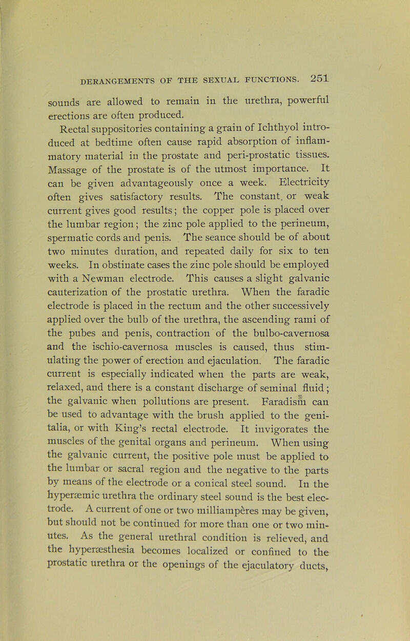 sounds are allowed to remain in the urethra, powerful erections are often produced. Rectal suppositories containing a grain of Ichthyol intro- duced at bedtime often cause rapid absorption of inflam- matory material in the prostate and peri-prostatic tissues. Massage of the prostate is of the utmost importance. It can be given advantageously once a week. Electricity often gives satisfactory results. The constant, or weak current gives good results; the copper pole is placed over the lumbar region; the zinc pole applied to the perineum, spermatic cords and penis. The seance should be of about two minutes duration, and repeated daily for six to ten weeks. In obstinate cases the zinc pole should be employed with a Newman electrode. This causes a slight galvanic cauterization of the prostatic urethra. When the faradic electrode is placed in the rectum and the other successively applied over the bulb of the urethra, the ascending rami of the pubes and penis, contraction of the bulbo-cavernosa and the ischio-cavernosa muscles is caused, thus stim- ulating the power of erection and ejaculation. The faradic current is especially indicated when the parts are weak, relaxed, and there is a constant discharge of seminal fluid ; the galvanic when pollutions are present. Faradishi can be used to advantage with the brush applied to the geni- talia, or with King’s rectal electrode. It invigorates the muscles of the genital organs and perineum. When using the galvanic current, the positive pole must be applied to the lumbar or sacral region and the negative to the parts by means of the electrode or a conical steel sound. In the hyperaemic urethra the ordinary steel sound is the best elec- trode. A current of one or two milliamp^res may be given, but should not be continued for more than one or two min- utes. As the general urethral condition is relieved, and the hypersesthesia becomes localized or confined to the prostatic urethra or the openings of the ejaculatory ducts.