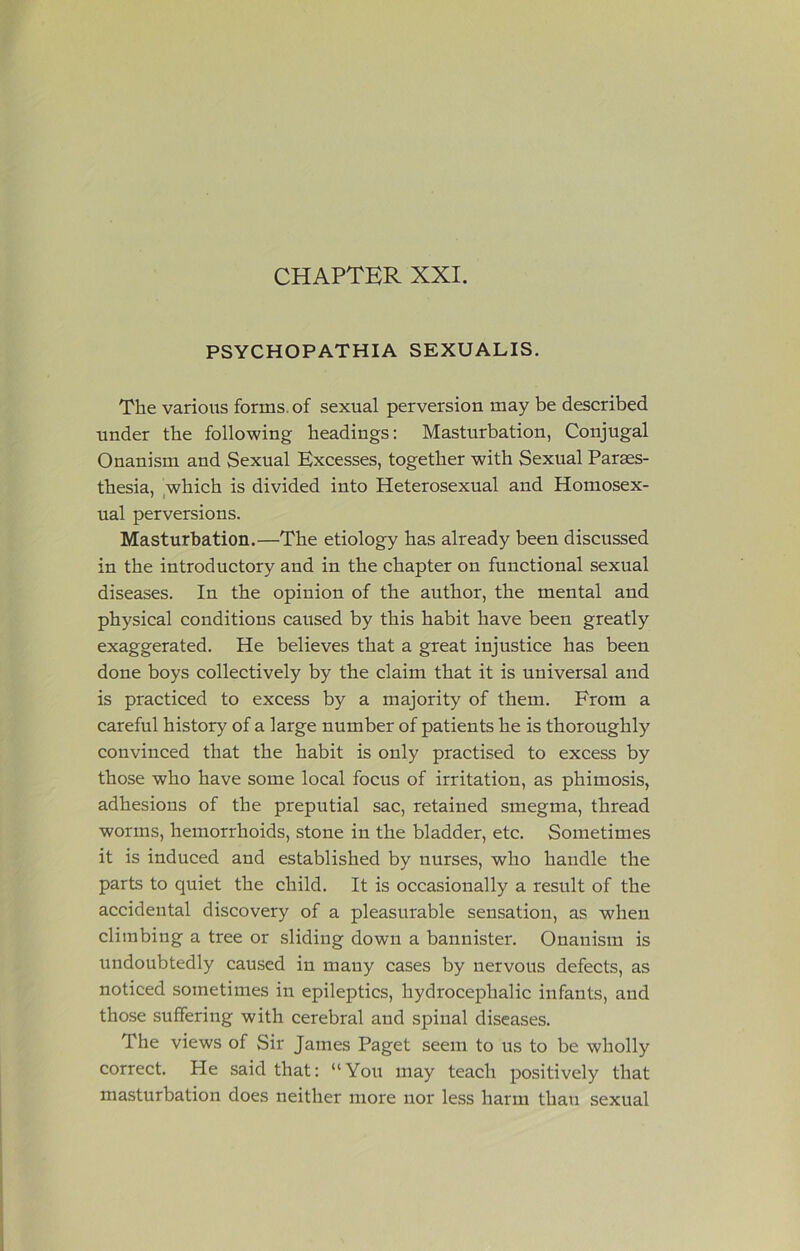 CHAPTER XXI. PSYCHOPATHIA SEXUALIS. The various forms, of sexual perversion may be described under the following headings: Masturbation, Conjugal Onanism and Sexual Excesses, together with Sexual Paraes- thesia, ,which is divided into Heterosexual and Homosex- ual perversions. Masturbation.—The etiology has already been discussed in the introductory and in the chapter on functional sexual diseases. In the opinion of the author, the mental and physical conditions caused by this habit have been greatly exaggerated. He believes that a great injustice has been done boys collectively by the claim that it is universal and is practiced to excess by a majority of them. From a careful history of a large number of patients he is thoroughly convinced that the habit is only practised to excess by those who have some local focus of irritation, as phimosis, adhesions of the preputial sac, retained smegma, thread worms, hemorrhoids, stone in the bladder, etc. Sometimes it is induced and established by nurses, who handle the parts to quiet the child. It is occasionally a result of the accidental discovery of a pleasurable sensation, as when climbing a tree or sliding down a bannister. Onanism is undoubtedly caused in many cases by nervous defects, as noticed sometimes in epileptics, hydrocephalic infants, and those suffering with cerebral and spinal diseases. The views of Sir James Paget seem to us to be wholly correct. He said that: “ You may teach positively that masturbation does neither more nor less harm than sexual