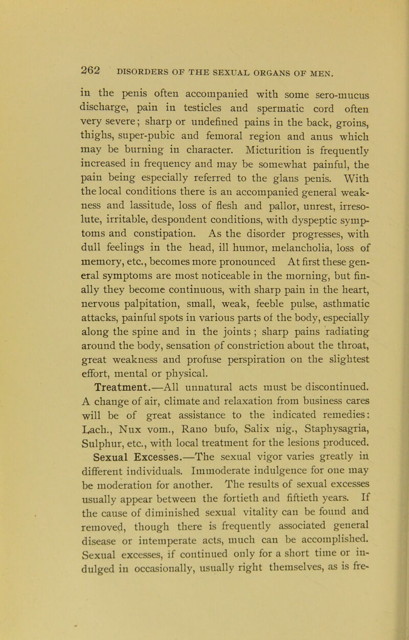 in the penis often accompanied with some sero-mncus discharge, pain in testicles and spermatic cord often very severe; sharp or nndefined pains in the back, groins, thighs, snper-pnbic and femoral region and anus which may be burning in character. Micturition is frequently increased in frequency and may be somewhat painful, the pain being especially referred to the glans penis. With the local conditions there is an accompanied general weak- ness and lassitude, loss of flesh and pallor, unrest, irreso- lute, irritable, despondent conditions, with dyspeptic symp- toms and constipation. As the disorder progresses, with dull feelings in the head, ill humor, melancholia, loss of memory, etc., becomes more pronounced At first these gen- eral symptoms are most noticeable in the morning, but fin- ally they become continuous, with sharp pain in the heart, nervous palpitation, small, weak, feeble pulse, asthmatic attacks, painful spots in various parts of the body, especially along the spine and in the joints ; sharp pains radiating around the body, sensation of constriction about the throat, great weakness and profuse perspiration on the slightest effort, mental or physical. Treatment.—All unnatural acts must be discontinued. A change of air, climate and relaxation from business cares will be of great assistance to the indicated remedies: Lach., Nux vom., Rano bufo, Salix nig., Staphysagria, Sulphur, etc., with local treatment for the lesions produced. Sexual Excesses.—The sexual vigor varies greatly in different individuals. Immoderate indulgence for one may be moderation for another. The results of sexual excesses usually appear between the fortieth and fiftieth years. If the cause of diminished sexual vitality can be found and removed, though there is frequently associated general disease or intemperate acts, much can be accomplished. Sexual excesses, if continued only for a short time or in- dulged in occasionally, usually right themselves, as is fre-