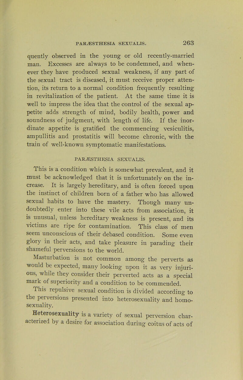 quently observed in the young or old recently-married man. Excesses are always to be condemned, and when- ever they have produced sexual weakness, if any part of the sexual tract is diseased, it must receive proper atten- tion, its return to a normal condition frequently resulting in revitalization of the patient. At the same time it is well to impress the idea that the control of the sexual ap- petite adds strength of mind, bodily health, power and soundness of judgment, with length of life. If the inor- dinate appetite is gratified the commencing vesiculitis, ampullitis and prostatitis will become chronic, with the train of well-known symptomatic manifestations. PARJESTHESIA SEXUALIS. This is a condition which is somewhat prevalent, and it must be acknowledged that it is unfortunately on the in- crease. It is largely hereditary, and is often forced upon the instinct of children born of a father who has allowed sexual habits to have the mastery. Though many un- doubtedly enter into these vile acts from association, it is unusual, unless hereditary weakness is present, and its victims are ripe for contamination. This class of men seem unconscious of their debased condition. Some even glory in their acts, and take pleasure in parading their shameful perversions to the world. Masturbation is not common among the perverts as would be expected, many looking upon it as very injuri- ous, while they consider their perverted acts as a special mark of superiority and a condition to be commended. This repulsive sexual condition is divided according to the perversions presented into heterosexuality aud homo- sexuality. Heterosexuality is a variety of sexual perversion char- acterized by a desire for association during coitus of acts of