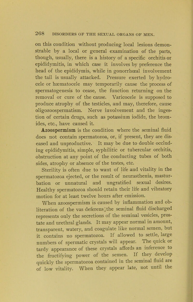 on this condition without producing local lesions demon- strable by a local or general examination of the parts, though, usually, there is a history of a specific orchitis or epididymitis, in which case it involves by preference the head of the epididymis, while in gonorrhceal involvement the tail is usually attacked. Pressure exerted by hydro- cele or hsematocele may temporarily cause the process of spermatogenesis to cease, the function returning on the I removal or cure of the cause. Varicocele is supposed to produce atrophy of the testicles, and may, therefore, cause oligozoospermatism. Nerve involvement and the inges- tion of certain drugs, such as potassium iodide, the brom- ides, etc., have caused it. Azoospermism is the condition where the seminal fluid does not contain spermatozoa, or, if present, they are dis- eased and unproductive. It may be due to double occlud- ing epididymitis, simple, syphilitic or tubercular orchitis, obstruction at any point of the conducting tubes of both sides, atrophy or absence of the testes, etc. Sterility is often due to want of life and vitality in the spermatozoa ejected, or the result of neurasthenia, mastur- bation or unnatural and ungratified sexual desires. Healthy spermatozoa should retain their life and vibratory motion for at least twelve hours after emission. When azoospermism is caused by inflammation and ob- literation of the vas deferens^jthe seminal fluid discharged represents only the secretions of the seminal vesicles, pros- tate and nrethral glands. It may appear normal in amount, transparent, watery, and coagulate like normal semen, but it contains no spermatozoa. If allowed to settle, large numbers of spermatic crystals will appear. The quick or tardy appearance of these crystals affords an inference to the fructifying power of the semen. If they develop quickly the spermatozoa contained in the seminal fluid are of low vitality. When they appear late, not until the