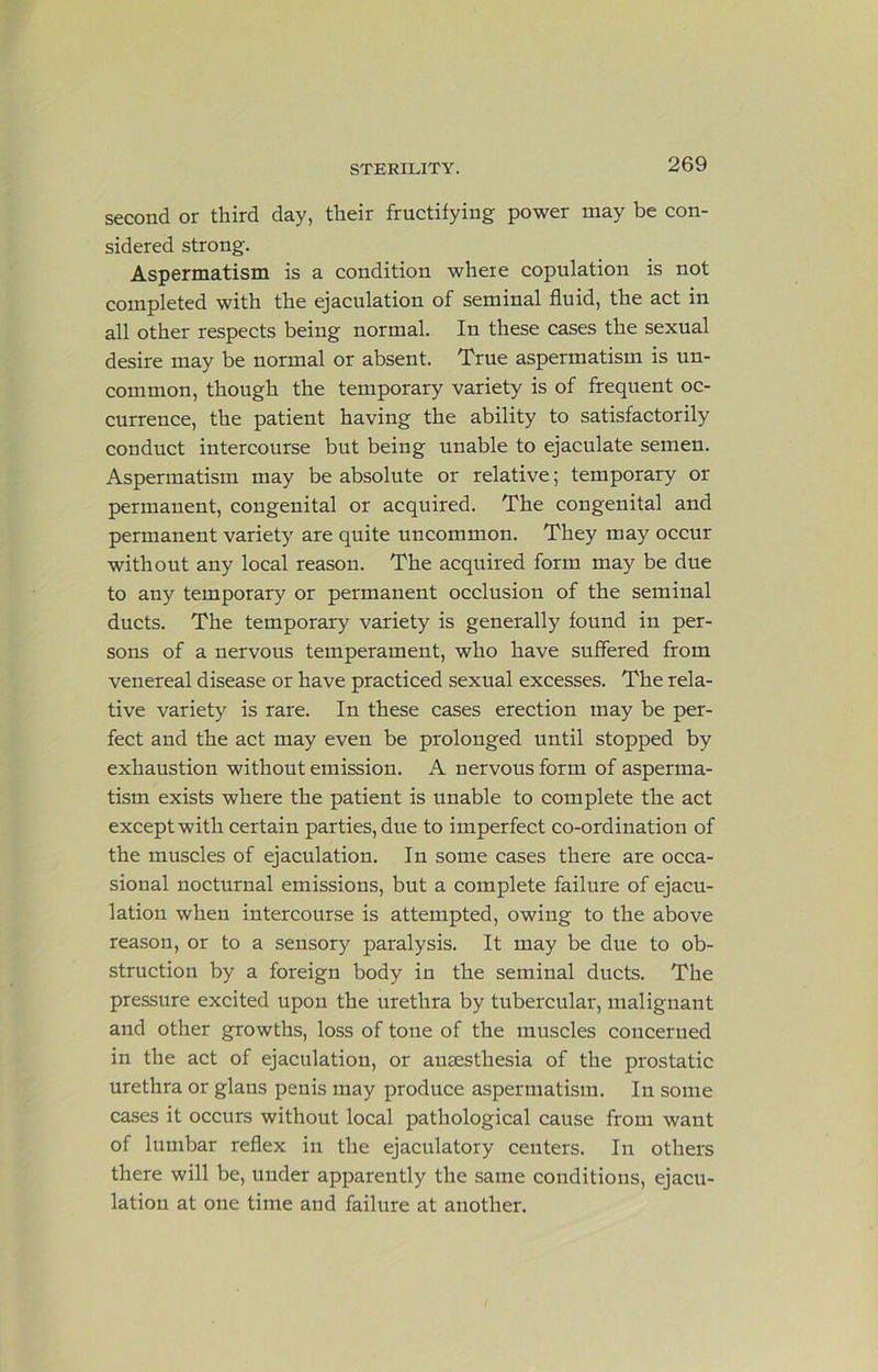 second or third day, their fructifying power may be con- sidered strong. Aspermatism is a condition where copulation is not completed with the ejaculation of seminal fluid, the act in all other respects being normal. In these cases the sexual desire may be normal or absent. True aspermatism is un- common, though the temporary variety is of frequent oc- currence, the patient having the ability to satisfactorily conduct intercourse but being unable to ejaculate semen. Aspermatism may be absolute or relative; temporary or permanent, congenital or acquired. The congenital and permanent variety are quite uncommon. They may occur without any local reason. The acquired form may be due to any temporary or permanent occlusion of the seminal ducts. The temporary variety is generally found in per- sons of a nervous temperament, who have suffered from venereal disease or have practiced sexual excesses. The rela- tive variety is rare. In these cases erection may be per- fect and the act may even be prolonged until stopped by exhaustion without emission. A nervous form of asperma- tism exists where the patient is unable to complete the act except with certain parties, due to imperfect co-ordination of the muscles of ejaculation. In some cases there are occa- sional nocturnal emissions, but a complete failure of ejacu- lation when intercourse is attempted, owing to the above reason, or to a sensory paralysis. It may be due to ob- struction by a foreign body in the seminal ducts. The pressure excited upon the urethra by tubercular, malignant and other growths, loss of tone of the muscles coucerued in the act of ejaculation, or anaesthesia of the prostatic urethra or glans penis may produce aspermatism. In some cases it occurs without local pathological cause from want of lumbar reflex in the ejaculatory centers. In others there will be, under apparently the same conditions, ejacu- lation at one time and failure at another.