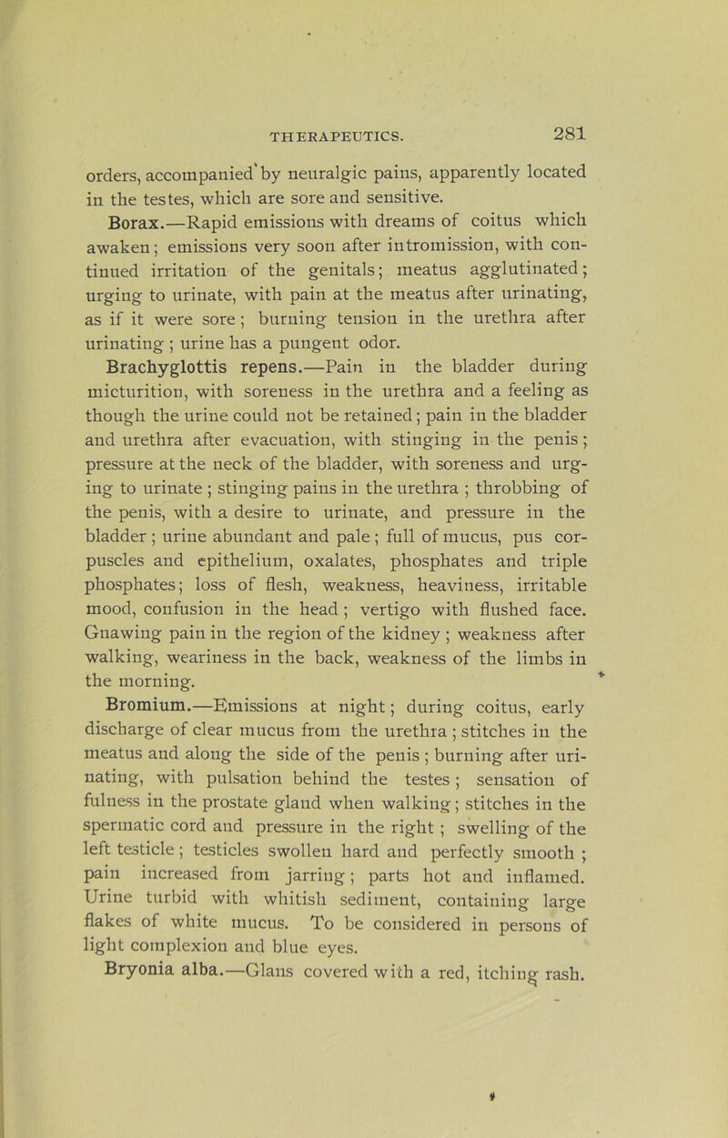 orders, accompanied'by neuralgic pains, apparently located in the testes, which are sore and sensitive. Borax.—Rapid emissions with dreams of coitus which awaken; emissions very soon after intromission, with con- tinued irritation of the genitals; meatus agglutinated; urging to urinate, with pain at the meatus after urinating, as if it were sore; burning tension in the urethra after urinating ; urine has a pungent odor. Brachyglottis repens.—Pain in the bladder during micturition, with soreness in the urethra and a feeling as though the urine could not be retained; pain in the bladder and urethra after evacuation, with stinging in the penis; pressure at the neck of the bladder, with soreness and urg- ing to urinate ; stinging pains in the urethra ; throbbing of the penis, with a desire to urinate, and pressure in the bladder ; urine abundant and pale; full of mucus, pus cor- puscles and epithelium, oxalates, phosphates and triple phosphates; loss of flesh, weakness, heaviness, irritable mood, confusion in the head ; vertigo with flushed face. Gnawing pain in the region of the kidney ; weakness after walking, weariness in the back, weakness of the limbs in the morning. Bromium.—Emissions at night; during coitus, early discharge of clear mucus from the urethra ; stitches in the meatus and along the side of the penis ; burning after uri- nating, with pulsation behind the testes; sensation of fulness in the prostate gland when walking; stitches in the spermatic cord and pressure in the right ; swelling of the left testicle; testicles swollen hard and perfectly smooth ; pain increased from jarring; parts hot and inflamed. Urine turbid with whitish sediment, containing large flakes of white mucus. To be considered in persons of light complexion and blue eyes. Bryonia alba.—Glaus covered with a red, itching rash.