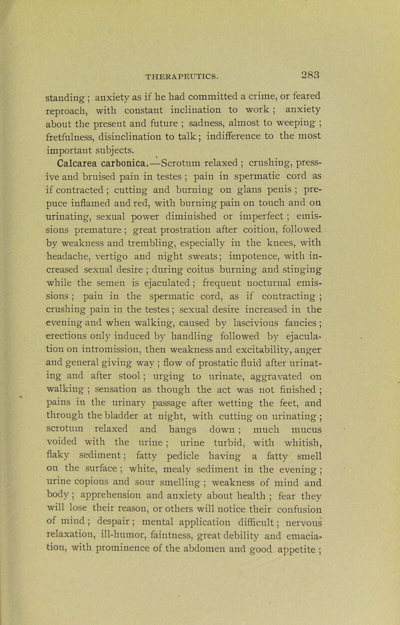 standing ; anxiety as if he had committed a crime, or feared reproach, with constant inclination to work; anxiety about the present and future ; sadness, almost to weeping ; fretfulness, disinclination to talk; indifference to the most important subjects. Calcarea carbonica.—Scrotum relaxed ; crushing, press- ive and bruised pain in testes ; pain in spermatic cord as if contracted; cutting and burning on glans penis ; pre- puce inflamed and red, with burning pain on touch and on urinating, sexual power diminished or imperfect ; emis- sions premature; great prostration after coition, followed by weakness and trembling, especially in the knees, with headache, vertigo and night sweats; impotence, with in- creased sexual desire ; during coitus burning and stinging while the semen is ejaculated; frequent nocturnal emis- sions ; pain in the spermatic cord, as if contracting; crushing pain in the testes ; sexual desire increased in the evening and when walking, caused by lascivious fancies ; erections only induced by handling followed by ejacula- tion on intromission, then weakness and excitability, anger and general giving way ; flow of prostatic fluid after urinat- ing and after stool; urging to urinate, aggravated on walking ; sensation as though the act was not finished ; pains in the urinary passage after wetting the feet, and through the bladder at night, with cutting on urinating ; scrotum relaxed and hangs down; much mucus voided with the urine; urine turbid, with whitish, flaky sediment; fatty pedicle having a fatty smell on the surface ; white, mealy sediment in the evening; urine copious and sour smelling ; weakness of mind and body ; apprehension and anxiety about health ; fear they will lose their reason, or others will notice their confusion of mind ; despair ; mental application difficult; nervous relaxation, ill-humor, faintness, great debility and emacia- tion, with prominence of the abdomen and good appetite ;