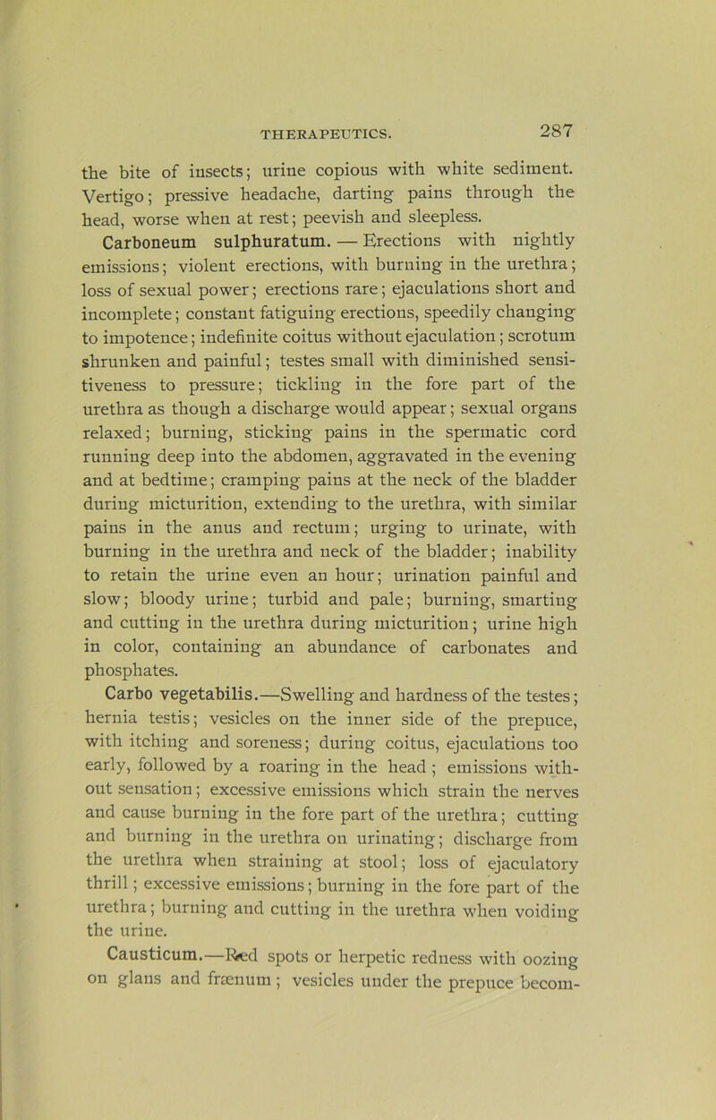 the bite of insects; urine copious with white sediment. Vertigo; pressive headache, darting pains through the head, worse when at rest; peevish and sleepless. Carboneum sulphuratum. — Erections with nightly emissions; violent erections, with burning in the urethra; loss of sexual power; erections rare; ejaculations short and incomplete; constant fatiguing erections, speedily changing to impotence; indefinite coitus without ejaculation; scrotum shrunken and painful; testes small with diminished sensi- tiveness to pressure; tickling in the fore part of the urethra as though a discharge would appear; sexual organs relaxed; burning, sticking pains in the spermatic cord running deep into the abdomen, aggravated in the evening and at bedtime; cramping pains at the neck of the bladder during micturition, extending to the urethra, with similar paius in the anus and rectum; urging to urinate, with burning in the urethra and neck of the bladder; inability to retain the urine even an hour; urination painful and slow; bloody urine; turbid and pale; burning, smarting and cutting in the urethra during micturition; urine high in color, containing an abundance of carbonates and phosphates. Carbo vegetabilis.—Swelling and hardness of the testes; hernia testis; vesicles on the inner side of the prepuce, with itching and soreness; during coitus, ejaculations too early, followed by a roaring in the head ; emissions with- out sensation; excessive emissions which strain the nerves and cause burning in the fore part of the urethra; cutting and burning in the urethra on urinating; discharge from the urethra when straining at stool; loss of ejaculatory thrill; excessive emissions; burning in the fore part of the urethra; burning and cutting in the urethra when voiding the urine. Causticum.—l^d spots or herpetic redness with oozing on glans and fnenum; vesicles under the prepuce becom-