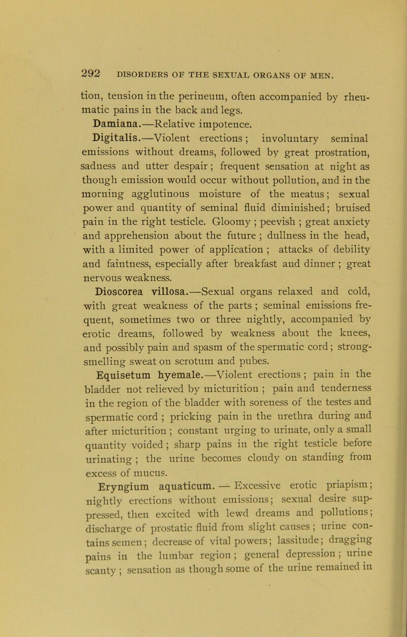 tion, tension in the perineum, often accompanied by rheu- matic pains in the back and legs. Damiana.—Relative impotence. Digitalis.—Violent erections ; involuntary seminal emissions without dreams, followed by great prostration, sadness and utter despair; frequent sensation at night as though emission would occur without pollution, and in the morning agglutinous moisture of the meatus; sexual power and quantity of seminal fluid diminished; bruised pain in the right testicle. Gloomy ; peevish ; great anxiety and apprehension about the future ; dullness in the head, with a limited power of application ; attacks of debility and faintness, especially after breakfast and dinner ; great nervous weakness. Dioscorea villosa.—Sexual organs relaxed and cold, with great weakness of the parts ; seminal emissions fre- quent, sometimes two or three nightly, accompanied by erotic dreams, followed by weakness about the knees, and possibly pain and spasm of the spermatic cord; strong- smelling sweat on scrotum and pubes. Equisetum hyemale.—Violent erections ; pain in the bladder not relieved by micturition ; pain and tenderness in the region of the bladder with soreness of the testes and spermatic cord ; pricking pain in the urethra during and after micturition ; constant urging to urinate, only a small quantity voided ; sharp pains in the right testicle before urinating ; the urine becomes cloudy on standing from excess of mucus. Eryngium aquaticum. — Excessive erotic priapism; nightly erections without emissions; sexual desire sup- pressed, then excited with lewd dreams and pollutions; discharge of prostatic fluid from slight causes; urine con- tains semen ; decrease of vital powers; lassitude; dragging pains in the lumbar region ; general depression ; urine scanty ; sensation as though some of the urine remained in