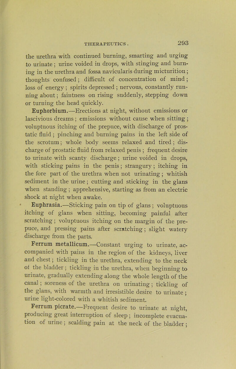 the urethra with continued burning, smarting and urging to urinate; urine voided in drops, with stinging and burn- ing in the urethra and fossa navicularis during micturition; thoughts confused; difficult of concentration of mind; loss of energy ; spirits depressed ; nervous, constantly run- ning about; faintness on rising suddenly, stepping down or turning the head quickly. Euphorbium.—Erections at night, without emissions or lascivious dreams ; emissions without cause when sitting ; voluptuous itching of the prepuce, with discharge of pros- tatic fluid ; pinching and burning pains in the left side of the scrotum; whole body seems relaxed and tired; dis- charge of prostatic fluid from relaxed penis ; frequent desire to urinate with scanty discharge; urine voided in drops, with sticking pains in the penis; strangury; itching in the fore part of the urethra when not urinating; whitish sediment in the urine; cutting and sticking in the glans when standing ; apprehensive, starting as from an electric shock at night when awake. Euphrasia.—Sticking pain on tip of glans ; voluptuous itching of glans when sitting, becoming painful after scratching; voluptuous itching on the margin of the pre- puce, and pressing pains after scratching ; slight watery discharge from the parts. Ferrum metallicum.—Constant urging to urinate, ac- companied with pains in the region of the kidneys, liver and chest; tickling in the urethra, extending to the neck of the bladder ; tickling in the urethra, when beginning to urinate, gradually extending along the whole length of the canal ; soreness of the urethra ou urinating; tickling of the glans, with warmth and irresistible desire to urinate ; urine light-colored with a whitish sediment. Ferrum picrate.—Frequent desire to urinate at night, producing great interruption of sleep; incomplete evacua- tion of urine ; scalding pain at the neck of the bladder ;