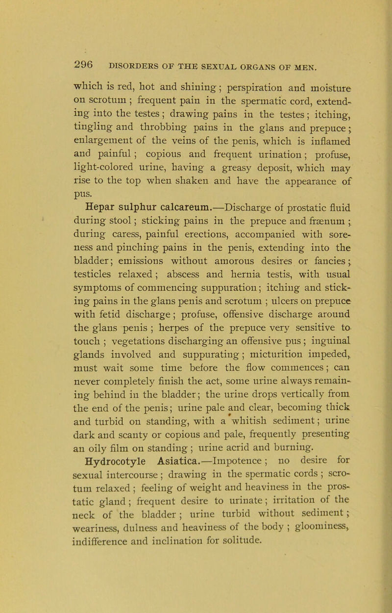 which is red, hot and shining; perspiration and moisture on scrotum ; frequent pain in the spermatic cord, extend- ing into the testes; drawing pains in the testes; itching, tingling and throbbing pains in the glans and prepuce j enlargement of the veins of the penis, whieh is inflamed and painful; eopious and frequent urination; profuse, light-colored urine, having a greasy deposit, which may rise to the top when shaken and have the appearance of pus. Hepar sulphur calcareum.—Discharge of prostatic fluid during stool; sticking pains in the prepuce and frsenum ; during caress, painful erections, accompanied with sore- ness and pinching pains in the penis, extending into the bladder; emissions without amorous desires or fancies;, testicles relaxed; abseess and hernia testis, with usual symptoms of commencing suppuration; itching and stick- ing pains in the glans penis and scrotum ; ulcers on prepuce with fetid discharge; profuse, offensive discharge around the glans penis ; herpes of the prepuce very sensitive to touch ; vegetations discharging an offensive pus ; inguinal glands involved and suppurating; micturition impeded, must wait some time before the flow commences; ean never completely finish the act, some urine always remain- ing behind in the bladder; the urine drops vertically from the end of the penis; urine pale and elear, becoming thick and turbid on standing, with a whitish sediment; urine dark and scanty or copious and pale, frequently presenting an oily film on standing ; urine acrid and burning. Hydrocotyle Asiatica.—Impotence; no desire for sexual intereourse; drawing in the spermatic cords ; scro- tum relaxed ; feeling of weight and heaviness in the pros- tatic gland ; frequent desire to urinate ; irritation of the neck of the bladder ; urine turbid without sediment; weariness, dulness and heaviness of the body ; gloominess, indifference and inclination for solitude.