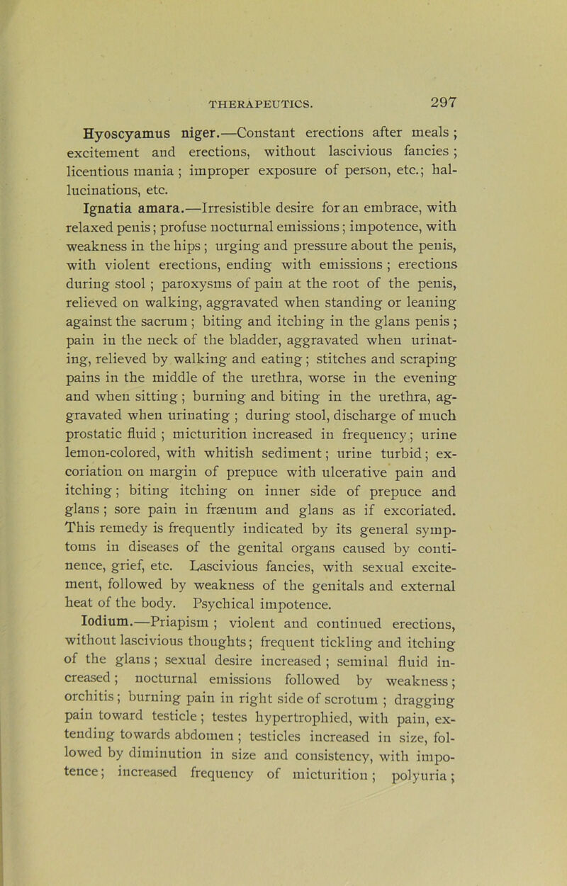 Hyoscyamus niger.—Constant erections after meals ; excitement and erections, without lascivious fancies; licentious mania ; improper exposure of person, etc.; hal- lucinations, etc. Ignatia amara.—Irresistible desire for an embrace, with relaxed penis; profuse nocturnal emissions; impotence, with weakness in the hips ; urging and pressure about the penis, with violent erections, ending with emissions ; erections during stool ; paroxysms of pain at the root of the penis, relieved on walking, aggravated when standing or leaning against the sacrum ; biting and itching in the glans penis ; pain in the neck of the bladder, aggravated when urinat- ing, relieved by walking and eating; stitches and scraping pains in the middle of the urethra, worse in the evening and when sitting; burning and biting in the urethra, ag- gravated when urinating ; during stool, discharge of much prostatic fluid ; micturition increased in frequency; urine lemon-colored, with whitish sediment; urine turbid; ex- coriation on margin of prepuce with ulcerative pain and itching; biting itching on inner side of prepuce and glans ; sore pain in fraenum and glans as if excoriated. This remedy is frequently indicated by its general symp- toms in diseases of the genital organs caused by conti- nence, grief, etc. Lascivious fancies, with sexual excite- ment, followed by weakness of the genitals and external heat of the body. Psychical impotence. lodium.—Priapism ; violent and continued erections, without lascivious thoughts; frequent tickling and itching of the glans ; sexual desire increased ; seminal fluid in- creased ; nocturnal emissions followed by weakness; orchitis; burning pain in right side of scrotum ; dragging pain toward testicle; testes hypertrophied, with pain, ex- tending towards abdomen ; testicles increased in size, fol- lowed by diminution in size and consistency, with impo- tence; increased frequency of micturition; polyuria;