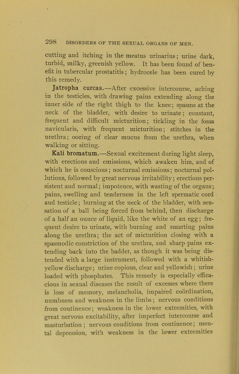 cutting and itching in the meatus urinarius; urine dark, turbid, milky, greenish yellow. It has been found of ben- efit in tubercular prostatitis; hydrocele has been cured by this remedy, Jatropha curcas.—After excessive intercourse, aching in the testicles, with drawing pains extending along the inner side of the right thigh to the knee; .spasms at the neck of the bladder, with desire to urinate; constant, frequent and diflScult micturition; tickling in the fossa navicularis, with frequent micturition; stitches in the urethra; oozing of clear mucus from the urethra, when walking or sitting. Kali bromatum.—Sexual excitement during light sleep, with erections and emissions, which awaken him, and of which he is conscious ; nocturnal emissions; nocturnal pol- lutions, followed by great nervous irritability; erections per- sistent and normal; impotence, with wasting of the organs; pains, swelling and tenderness in the left spermatic cord and testicle; burning at the neck of the bladder, with sen- sation of a ball being forced from behind, then discharge of a half an ounce of liquid, like the white of an egg; fre- quent desire to urinate, with burning and smarting pains along the urethra; the act of micturition closing with a spasmodic constriction of the urethra, and sharp pains ex- tending back into the badder, as though it was being dis- tended with a large instrument, followed with a whitish- yellow discharge; urine copious, clear and yellowish ; urine loaded with phosphates. This remedy is especially effica- cious in sexual diseases the result of excesses where there is loss of memory, melancholia, impaired coordination, numbness and weakness in the limbs ; nervous conditions from continence; weakness in the lower extremities, with great nervous excitability, after imperfect intercourse and masturbation; nervous conditions from continence; men- tal depression, with weakness in the lower extremities