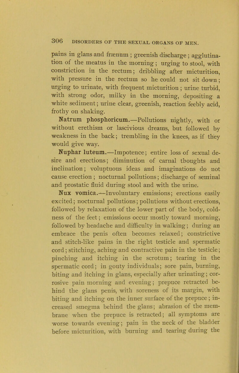 pains in glans and fraenum ; greenish discharge ; agglutina- tion of the meatus in the morning; urging to stool, with constriction in the rectum; dribbling after micturition, with pressure in the rectum so he could not sit down; urging to urinate, with frequent micturition ; urine turbid, with strong odor, milky in the morning, depositing a white sediment; urine clear, greenish, reaction feebly acid, frothy on shaking. Natrum phosphoricum.—Pollutions nightly, with or without erethism or lascivious dreams, but followed by weakness in the back; trembling in the knees, as if they would give way. Nuphar luteum.—Impotence; entire loss of sexual de- sire and erections; diminution of carnal thoughts and inclination; voluptuous ideas and imaginations do not cause erection ; noctnrnal pollutions; discharge of seminal and prostatic fluid during stool and with the urine. Nux vomica.—Involuntary emissions; erections easily excited; noctnrnal pollntions; pollutions without erections, followed by relaxation of the lower part of the body, cold- ness of the feet; emissions occur mostly toward morning, followed by headache and difficnlty in walking; during an embrace the penis often becomes relaxed; constrictive and stitch-like pains in the right testicle and spermatic cord; stitching, aching and contractive pain in the testicle; pinching and itching in the scrotum; tearing in the spermatic cord; in gouty individuals; sore pain, burning, biting and itching in glans, especially after urinating; cor- rosive pain morning and evening; prepuce retracted be- hind the glans penis, with soreness of its margin, with biting and itching on the inner surface of the prepuce; in- creased smegma behind the glans; abrasion of the mem- brane when the prepuce is retracted; all symptoms are worse towards evening; pain in the neck of the bladder before micturition, with burning and tearing during the