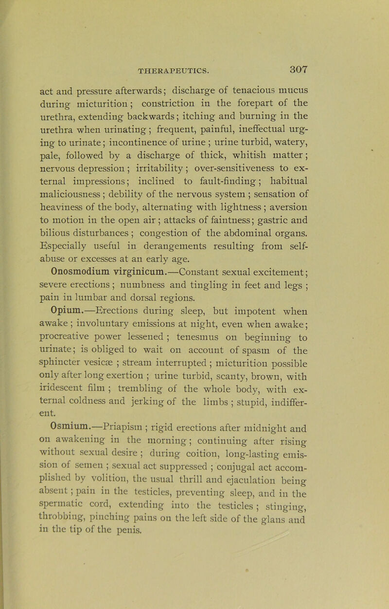 act and pressure afterwards; discharge of tenacious mucus during micturition; constriction in the forepart of the urethra, extending backwards; itching and burning in the urethra when urinating; frequent, painful, ineffectual urg- ing to urinate; incontinence of urine ; urine turbid, watery, pale, followed by a discharge of thick, whitish matter; nervous depression ; irritability ; over-sensitiveness to ex- ternal impressions; inclined to fault-finding; habitual maliciousness; debility of the nervous system ; sensation of heaviness of the body, alternating with lightness ; aversion to motion in the open air; attacks of faintness; gastric and bilious disturbances ; congestion of the abdominal organs. Especially useful in derangements resulting from self- abuse or excesses at an early age. Onosmodium virginicum.—Constant sexual excitement; severe erections ; numbness and tingling in feet and legs ; pain in lumbar and dorsal regions. Opium.—Erections during sleep, but impotent when awake ; involuntary emissions at night, even when awake; procreative power lessened ; tenesmus on beginning to urinate; is obliged to wait on account of spasm of the sphincter vesicse ; stream interrupted; micturition possible only after long exertion ; urine turbid, scanty, brown, with iridescent film ; trembling of the whole body, with ex- ternal coldness and jerking of the limbs ; stupid, indiffer- ent. Osmium.—Priapism ; rigid erections after midnight and on awakening in the morning; continuing after rising without sexual desire ; during coition, long-lasting emis- sion of semen ; sexual act suppressed ; conjugal act accom- plished by volition, the usual thrill and ejaculation being absent; pain in the testicles, preventing sleep, and in the spermatic cord, extending into the testicles; stinging, throbbing, pinching pains on the left side of the glans and in the tip of the penis.