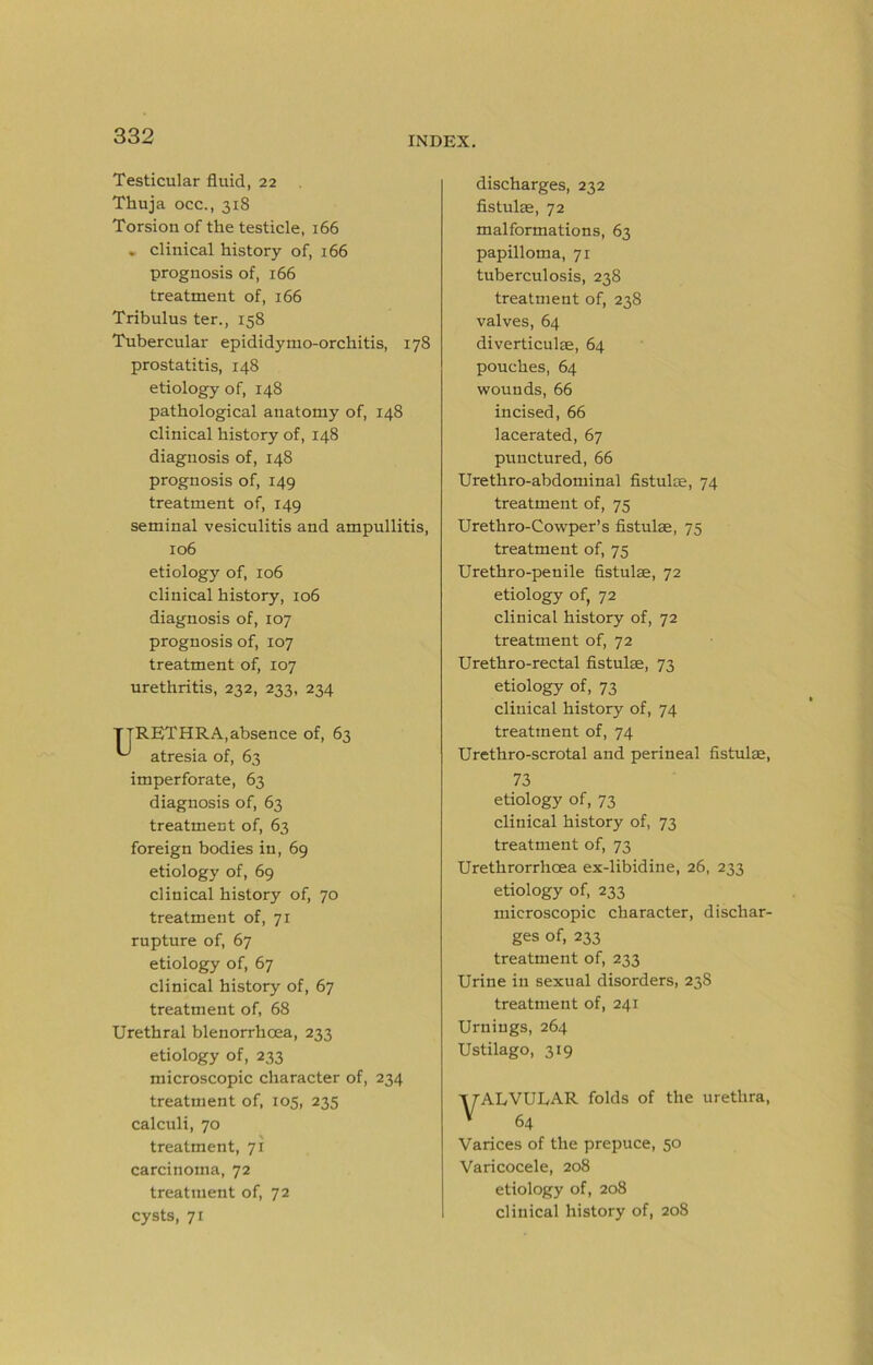 Testicular fluid, 22 Thuja occ., 318 Torsion of the testicle, 166 . clinical history of, 166 prognosis of, 166 treatment of, 166 Tribulus ter., 158 Tubercular epididymo-orchitis, 178 prostatitis, 148 etiology of, 148 pathological anatomy of, 148 clinical history of, 148 diagnosis of, 148 prognosis of, 149 treatment of, 149 seminal vesiculitis and ampullitis, 106 etiology of, 106 clinical history, 106 diagnosis of, 107 prognosis of, 107 treatment of, 107 urethritis, 232, 233, 234 TTRETHRA,absence of, 63 atresia of, 63 imperforate, 63 diagnosis of, 63 treatment of, 63 foreign bodies in, 69 etiology of, 69 clinical history of, 70 treatment of, 71 rupture of, 67 etiology of, 67 clinical history of, 67 treatment of, 68 Urethral blenorrhoea, 233 etiology of, 233 microscopic character of, 234 treatment of, 105, 235 calculi, 70 treatment, 71 carcinoma, 72 treatment of, 72 cysts, 71 discharges, 232 fistulm, 72 malformations, 63 papilloma, 71 tuberculosis, 238 treatment of, 238 valves, 64 diverticulae, 64 pouches, 64 wounds, 66 incised, 66 lacerated, 67 punctured, 66 Urethro-abdominal fistulae, 74 treatment of, 75 Urethro-Cowper’s fistulae, 75 treatment of, 75 Urethro-penile fistulae, 72 etiology of, 72 clinical history of, 72 treatment of, 72 Urethro-rectal fistulae, 73 etiology of, 73 clinical history of, 74 treatment of, 74 Urethro-scrotal and perineal fistulae, 73 etiology of, 73 clinical history of, 73 treatment of, 73 Urethrorrhoea ex-libidine, 26, 233 etiology of, 233 microscopic character, dischar- ges of, 233 treatment of, 233 Urine in sexual disorders, 23S treatment of, 241 Urniugs, 264 Ustilago, 319 irAIvVULAR folds of the urethra, * 64 Varices of the prepuce, 50 Varicocele, 208 etiology of, 208 clinical history of, 208