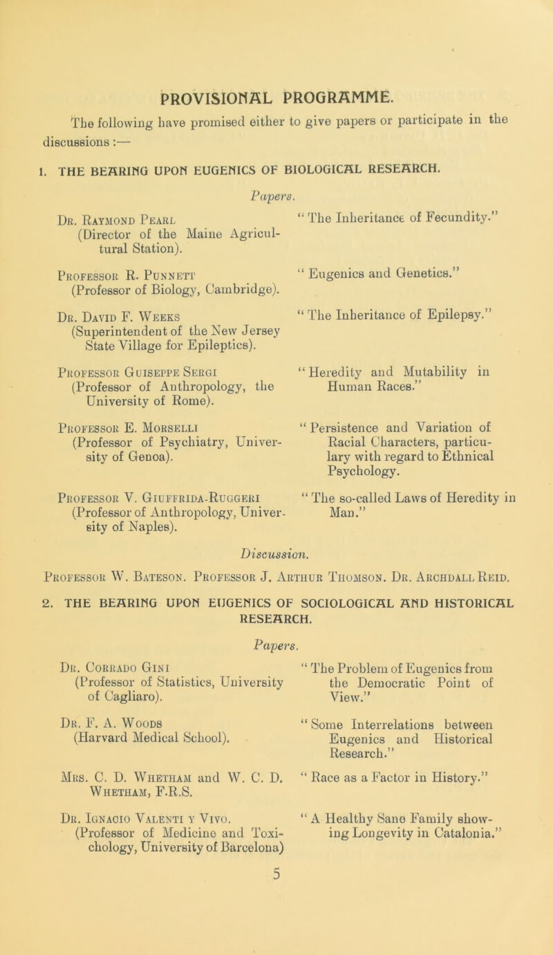 PROVISIOMHL PROGRAMME. The following have promised either to give papers or j)articipate in the discussions;— 1. THE BEHRIMG UPON EUGEMICS OF BIOLOGICAL RESEARCH. Papei Dr. Raymond Pearl (Director of the Maine Agricul- tural Station). Professor R. Punneti (Professor of Biology, Cambridge). Dr. David F. Weeks (Superintendent of the New Jersey State Village for Epileptics). PjfOFESSOR GuISEPPE SeRGI (Professor of Anthropology, the University of Rome). Professor E. Morselli (Professor of Psychiatry, Univer- sity of Genoa). Professor V. Giuffrida-Ruggeri (Professor of Anthropology, Univer- sity of Naples). “ The Inheritance of Fecundity.” “ Eugenics and Genetics.” “ The Inheritance of Epilepsy.” “Heredity and Mutability in Human Races.” “ Persistence and Variation of Racial Characters, particu- lary with regard to Ethnical Psychology. “ The so-called Laws of Heredity in Man.” Discussion. Professor W. Bateson. Professor J. Arthur Thomson. Dr. Archdall Reid. 2. THE BEARIMG UPOH EUGENICS OF SOCIOLOGICAL AND HISTORICAL RESEARCH. Papers. Dr. Corrado Gini (Professor of Statistics, University of Cagliaro). Dr. F. a. Woods (Harvard Medical School). Mrs. C. D. Whetham and W. C. D. Whetham, F.R.S. Dr. Ignacio Valenti y Vivo. (Professor of Medicine and Toxi- chology, University of Barcelona) “ The Problem of Eugenics from the Democratic Point of View.” “ Some Interrelations between Eugenics and Historical Research.” “ Race as a Factor in History.” “ A Healthy Sane Family show- ing Longevity in Catalonia.