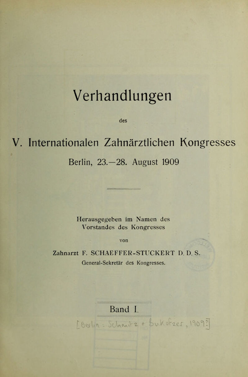 Verhandlungen des V. Internationalen Zahnarztlichen Kongresses Berlin, 23.-28. August 1909 Herausgegeben im Namen des Vorstandes des Kongresses von Zahnarzt F. SCHAEFFER-STUCKERT D. D. S. General-Sekretar des Kongresses. Band I.