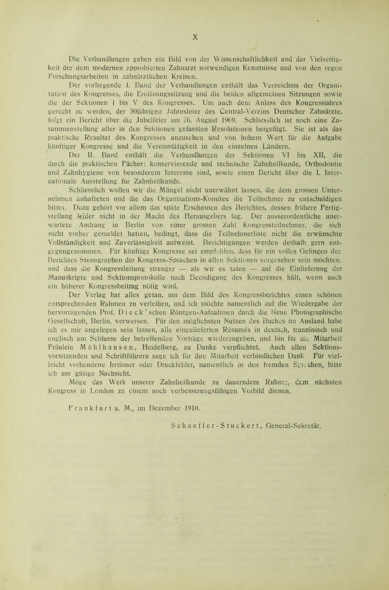 Die Verhandlungen geben ein Bild von der Wissenschaftlichkeit und der Vielseitig- keit der dem modernen approbierten Zahnarzt notwendigen Kenntnisse und von den regen Forschungsarbeiten in zahnarztlichen Kreisen. Der vorliegende I. Band der Verhandlungen enthiilt das Verzeichnis der Organi- sation des Kongresses, die Erdftnungssitzung und die beiden allgerneinen Sitzungen sowie die der Sektionen 1 bis V des Kongresses. Um auch dem Anlass des Kongressjahres gerecht zu werden, der SOjahrigen Jahresteier des Central-Vereins Deutscher Zahnarzte, folgt ein Bericht Fiber die Jubelfeier am 26. August 1909. Schliesslich ist noch eine Zu- sammenstellung aller in den Sektionen gefassten Resolutionen beigefiigt. Sie ist als das praktisclie Resultat des Kongresses anzusehen und von hobem Wert ftir die Aufgabe kiinftiger Kongresse und die Vereinstiitigkeit in den einzelnen Liindern. Der II. Band entlia.lt die Verhandlungen der Sektionen VI bis XII, die durch die praktischen Facher: konservierende und technische Zahnheilkunde, Orthodontie und Zahnhygiene von besonderem Interesse sind, sowie einen Bericht iiber die I. Inter- nationale Ausstellung fiir Zahnheilkunde. Schliesslich wollen wir die Mangel nicht unerwiihnt lassen, die dem grossen Unter- nelimen anhafteten und die das Organisations-Komitee die Teilnehmer zu entschuldigen bittec. Dazu gehort vor allem das spate Erscheinen des Berichtes, dessen friiliere Fertig- stellung leider nicht in der Macht des Herausgebers lag. Der ausserordentliche uner- wartete Andrang in Berlin von einer grossen Zahl Kongressteilnehmer. die sich nicht vorher gemeldet flatten, bedingt, dass die Teilnehmerliste nicht die erwunschte Vollstandigkeit und Zuverlassigkeit aufweist. Berichtigungen werden deshalb gern ent- gegengenommen. Fiir kiinftige Kongresse sei empfohlen, dass fiir ein voiles Gelingen des Berichtes Stenographen der Kongress-Sprachen in alien Sektionen vorgesehen sein mbehten, und dass die Kongressleitung strenger — als wir es taten — auf die Einlieferung der Manuskripte und Sektionsprotokolle nach Beendigung des Kongresses halt, wenn auch ein hoherer Kongressbeitrag notig wird. Der Verlag hat alles getan, um dem Bild des Kongressberichtes einen schonen cntsprechenden Rahmen zu verleihen, und ich mochte namentlich auf die Wiedergabe der hervorragenden Prof. Dieck’schen Rdntgeu-Aufnahmen durch die Neue Photographische Gesellschaft, Berlin, verweisen. Fiir den moglichsten Nutzen des Buchcs im Ausland habe ich es mir angelegen sein lassen, alle eingelieferten Resumes in deutsch, tranzosisch und englisch am Schlusse der betreffenden Vortrage wiederzugeben, und bin fiir au Mitarbeit Fraulein Mi'ihlhausen, Heidelberg, zu Danke verpfhchtet. Auch alien Sektions- vorsitzenden urid Schriftfiihrern sage ich fiir ihre Mitarbeit verbindlichen Dank Fiir viel- leiclit vorhandene Irrtiimer oder Druckfehler, namentlich in den fremden Spr.-chen, bitte ich um giitige Nachsicht. Moge das Werk unserer Zahnheilkunde zu dauerndem Rulinie, dem niichsten Kongress in London zu cinem noch verbesserungsfahigen Vorbild dienen. Frankfurt a. M., im Dezember 1910.