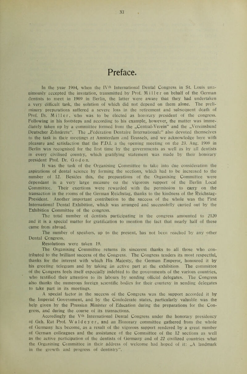 Preface. In the year 1904, when the IVth International Dental Congress in St. Louis una- nimously accepted the invitation, transmitted by Prof. Miller on behalf of the German dentists to meet in 1909 in Berlin, the latter were aware that they had undertaken a very difficult task, the solution of which did not depend on them alone. The preli- minary preparations suffered a severe loss in the retirement and subsequent death of Prof. Dr. Miller, who was to be elected as honorary president of the congress. Following in his footsteps and according to his example, however, the matter was imme- diately taken up by a committee formed from the „Central-Verein“ and the „Vereinsbund Deutscher Zahnarzte. The ..Federation Dentaire Internationale also devoted themselves to the task in their meetings at Amsterdam and Brussels, and we acknowledge here with pleasure and satisfaction that the F.D.I. a the opening meeting on the 23. Aug. 1909 in Berlin was recognised for the first time by the governments as well as by all dentists in every civilised country, which gratifying statement was made by their honorary president Prof. Dr. G o d o n. It was the task of the Organising Committee to take into due consideration the aspirations of dental science by forming the sections, which had to be increased to the number of 12. Besides this, the preparations of the Organising Committee were dependant in a very large measure on the vigorous support of the Berlin Local Committee. Their exertions were rewarded with the permission to carry on the transaction in the rooms of the German Reichstag, thanks to the kindness of the Reichstag- President. Another important contribution to the success of the whole was the First International Dental Exhibition, which was arranged and succussfully carried out by the Exhibition Committee of the congress. The total number of dentists participating in the congress amounted to 2120 and it is a special matter for gratification to mention the fact that nearly half of these came from abroad. The number of speakers, up to the present, has not been reached by any other Dental Congress. Resolutions were taken 19. The Organising Committee returns its sincerest thanks to all those who con- tributed to the brilliant success of the Congress. The Congress tenders its most respectful, thanks for the interest with which His Majesty, the German Emperor, honoured it by his greeting telegram and by taking an active part at the exhibition- The committee of the Congress feels itself especially indebted to the governments of the various countries, who testified their attention to its 'labours by sending official delegates. The Congress also thanks the numerous foreign scientific bodies for their courtesy in sending delegates to take part in its meetings. A special factor in the success of the Congress was the support accorded it by the Imperial Government, and by the Confederate states, particularly valuable was the help given by the Prussian Minister of Education during the preparations for the Con- gress, and during the course of its transactions. Accordingly the Vth International Dental Congress under the honorary presidency of Geh. Rat Prof. W a 1 d e y e r, and an Honorary committee gathered from the whole of Germany has become, as a result of the vigorous support rendered by a great number of German colleagues and the assistance of the Committee of the 12 sections as well as the active participation of the dentists of Germany and of 22 civilized countries what the Organising Committee in their address of welcome had hoped of it: „A landmark in the growth and progress of dentistry.