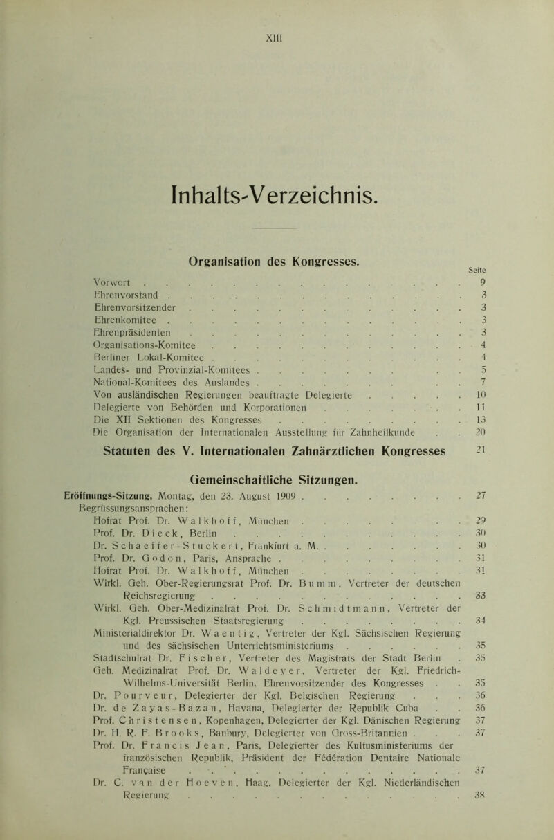 InhaltS'Verzeichnis. Organisation des Kongresses. Seite Vorwort ... 9 Ehrenvorstand 3 Ehrenvorsitzender 3 Ehrenkomitee .3 Fhrenprasidenten 3 Organisations-Komitee 4 Berliner Lokal-Komitee 4 Landes- und Provinzial-Komitees 5 National-Komitees des Auslandes 7 Von auslandischen Regierungen beauftragte Delegierte 10 Delegierte von Behorden und Korporationen - . .11 Die XII Sektionen des Kongresses 13 Die Organisation der Internationalen Ausstellung fiir Zahnheilkunde . 20 Statuten des V. Internationalen Zahnarztlichen Kongresses -l Gemeinschaftliche Sitzungen. Eroffnungs-Sitzung, Montag, den 23. August 1909 27 Begriissungsansprachen: Ilofrat Prof. Dr. W a 1 k h o f f, Miinchen 29 Prof. Dr. D i e c k, Berlin 30 Dr. Schaeffer- Stuckert, Frankfurt a. M 30 Prof. Dr. Qodon, Paris, Ansprache 31 Hofrat Prof. Dr. Waikhoff, Miinchen 31 Wirkl. Qeh. Ober-Regierungsrat Prof. Dr. Bumm, Vertreter der deutschen Reichsregieiung 33 Wirkl. Qeh. Ober-Medizinalrat Prof. Dr. Schmidtmann, Vertreter der Kgl. Preussischen Staatsregierung 34 Ministerialdirektor Dr. Waentig, Vertreter der Kgl. Sachsischen Regierung und des sachsischen Unterrichtsministeriums 35 Stadtschulrat Dr. Fischer, Vertreter des Magistrats der Stadt Berlin . 35 Qeh. Medizinalrat Prof. Dr. Waldeyer, Vertreter der Kgl. Friedrich- Wilhelms-Universitat Berlin, Ehrenvorsitzender des Kongresses . . 35 Dr. Pourveur, Delegierter der Kgl. Belgischen Regierung ... 36 Dr. d e Zayas-Bazan, Havana, Delegierter der Republik Cuba . . 36 Prof. Christensen, Kopenhagen, Delegierter der Kgl. Danischen Regierung 37 Dr. H. R. F. Brooks, Banbury, Delegierter von Gross-Britanr.ien . . . 37 Prof. Dr. Francis Jean, Paris. Delegierter des Kultusministeriums der franzosischen Republik, President der Federation Dentaire Nationale Francaise . 37 Dr. C. van der Hoeveti, Haag, Delegierter der Kgl. Niederlandischen Regierung 38