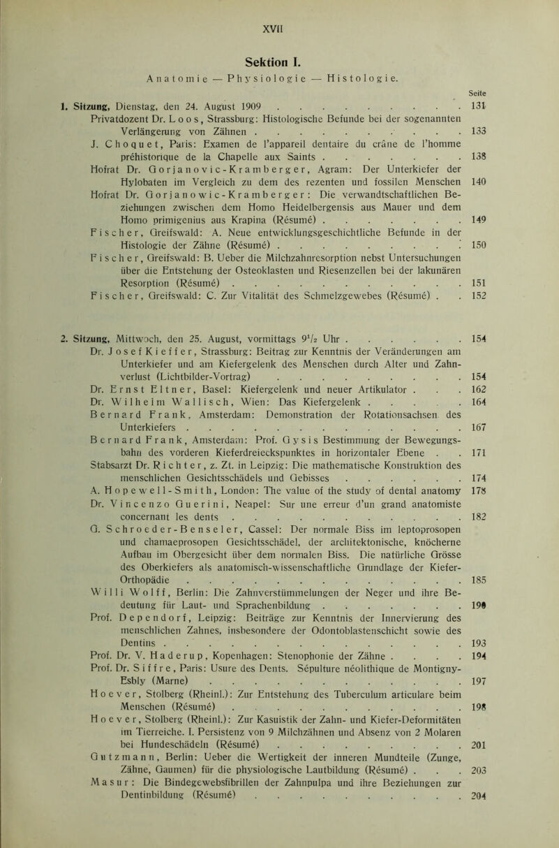 Sektion I. A n a t o m i e — Physiologie — Histologie. Seite 1. Sitzung, Dienstag, den 24. August 1909 131 Privatdozent Dr. Loos, Strassburg: Histologische Befunde bei der sogenannten Verlangerung von Zahnen 133 J. Choquet, Paris: Examen de l’appareil dentaire du crane de l’homme prehistorique de la Chapelle aux Saints 138 Hofrat Dr. Gorjanovic-Kramberger, Agram: Der Unterkiefer der Hylobaten im Vergleich zu dem des rezenten und fossilen Menschen 140 Hofrat Dr. Gorjanowic-Kramberger: Die verwandtschaftlichen Be- ziehungen zwischen dem Homo Heidelbergensis aus Mauer und dem Homo primigenius aus Krapina (Resume) 149 Fischer, Greifswald: A. Neue entwicklungsgeschichtliche Befunde in der Histologie der Zahne (Resume) 150 Fischer, Greifswald: B. Ueber die Milchzahnresorption nebst Untersuchungen iiber die Entstehung der Osteoklasten und Riesenzellen bei der lakunaren Resorption (Resume) 151 Fischer, Greifswald: C. Zur Vitalitiit des Schmelzgewebes (Resume) . . 152 2. Sitzung, Mittwoch, den 25. August, vormittags 91/2 Uhr 154 Dr. JosefKieffer, Strassburg: Beitrag zur Kenntnis der Veranderungen am Unterkiefer und am Kiefergelenk des Menschen durch Alter und Zahn- verlust (Lichtbilder-Vortrag) 154 Dr. Ernst Eltner, Basel: Kiefergelenk und neuer Artikulator . . . 162 Dr. Wilhelm Wallisch, Wien: Das Kiefergelenk 164 Bernard Frank, Amsterdam: Demonstration der Rotationsachsen des Unterkiefers 167 Bernard Frank, Amsterdam: Prof. Gy sis Bestimmung der Bewegungs- bahn des vorderen Kieferdreieckspunktes in horizontaler Ebene . .171 Stabsarzt Dr. R i c h t e r, z. Zt. in Leipzig: Die mathematische Konstruktion des menschlichen Gesichtsschadels und Gebisses 174 A. Hopewell-Smith, London: The value of the study of dental anatomy 178 Dr. Vincenzo Guerini, Neapel: Sur une erreur d’un grand anatomiste concernant les dents 182 G. Schroeder-Benseler, Cassel: Der normale Biss im leptoprosopen und chamaeprosopen Gesichtsschadel, der architektonische, knocherne Aufbau im Obergesicht liber dem normalen Biss. Die natiirliche Grosse des Oberkiefers als anatomisch-wissenschaftliche Grundlage der Kiefer- Orthopadie 185 Willi Wolff, Berlin: Die Zahnverstiimmelungen der Neger und ihre Be- deutung flir Laut- und Sprachenbildung 19® Prof. Dependorf, Leipzig: Beitrage zur Kenntnis der Innervierung des menschlichen Zahnes, insbesondere der Odontoblastenschicht sowie des Dentins 193 Prof. Dr. V. Haderup, Kopenhagen: Stenophonie der Zahne . . . .194 Prof. Dr. S i f f r e , Paris: Usure des Dents. Sepulture neolithique de Montigny- Esbly (Marne) 197 Hoever, Stolberg (Rheinl.): Zur Entstehung des Tuberculum articulare beim Menschen (Resume) 198 Hoever, Stolberg (Rheinl.): Zur Kasuistik der Zahn- und Kiefer-Deformitaten im Tierreiche. I. Persistenz von 9 Milchzahnen und Absenz von 2 Molaren bei Hundeschiideln (Resume) 201 Gutzmann, Berlin: Ueber die Wertigkeit der inneren Mundteile (Zunge, Zahne, Gaumen) fiir die physiologische Lautbildung (Resume) . . . 203 Masur: Die Bindegewebsfibrillen der Zahnpulpa und ihre Bezie’nungen zur Dentinbildung (Resume) 204