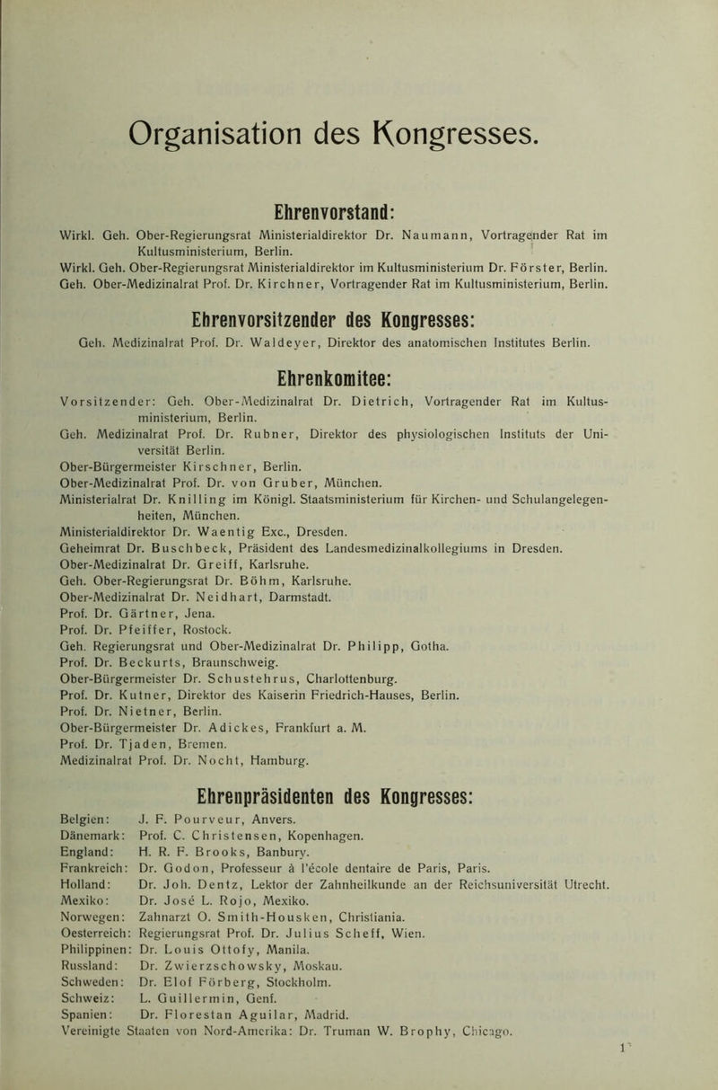 Organisation des Kongresses Ehrenvorstand: Wirkl. Geh. Ober-Regierungsrat Ministerialdirektor Dr. Naumann, Vortragender Rat im Kultusministerium, Berlin. Wirkl. Geh. Ober-Regierungsrat Ministerialdirektor im Kultusministerium Dr. Forster, Berlin. Geh. Ober-Medizinalrat Prof. Dr. Kirchner, Vortragender Rat im Kultusministerium, Berlin. Ehrenvorsitzender des Kongresses: Geh. Medizinalrat Prof. Dr. Waldeyer, Direktor des anatomischen Institutes Berlin. Ehrenkomitee: Vorsitzender: Geh. Ober-Medizinalrat Dr. Dietrich, Vortragender Rat im Kultus- ministerium, Berlin. Geh. Medizinalrat Prof. Dr. Rubner, Direktor des physiologischen Instituts der Uni- versitat Berlin. Ober-Biirgermeister Kirschner, Berlin. Ober-Medizinalrat Prof. Dr. von Gruber, Miinchen. Ministerialrat Dr. Knilling im Konigl. Staatsministerium fur Kirchen- und Schulangelegen- heiten, Miinchen. Ministerialdirektor Dr. Waentig Exc., Dresden. Geheimrat Dr. Buschbeck, President des Landesmedizinalkollegiums in Dresden. Ober-Medizinalrat Dr. Greiff, Karlsruhe. Geh. Ober-Regierungsrat Dr. Bohm, Karlsruhe. Ober-Medizinalrat Dr. Neidhart, Darmstadt. Prof. Dr. Gartner, Jena. Prof. Dr. Pfeiffer, Rostock. Geh. Regierungsrat und Ober-Medizinalrat Dr. Philipp, Gotha. Prof. Dr. Beckurts, Braunschweig. Ober-Biirgermeister Dr. Schustehrus, Charlottenburg. Prof. Dr. Kutner, Direktor des Kaiserin Friedrich-Hauses, Berlin. Prof. Dr. Nietner, Berlin. Ober-Biirgermeister Dr. Adickes, Frankfurt a. M. Prof. Dr. Tjaden, Bremen. Medizinalrat Prof. Dr. Nocht, Hamburg. Ehrenprasidenten des Kongresses: Belgien: J. F. Pourveur, Anvers. Danemark: Prof. C. Christensen, Kopenhagen. England: H. R. F. Brooks, Banbury. Frankreich: Dr. God on, Professeur k l’ecole dentaire de Paris, Paris. Holland: Dr. Joh. Dentz, Lektor der Zahnheilkunde an der Reichsuniversitat Utrecht. Mexiko: Dr. Jose L. Rojo, Mexiko. Norwegen: Zahnarzt O. Smith-Housken, Christiania. Oesterreich: Regierungsrat Prof. Dr. Julius Scheff, Wien. Philippinen: Dr. Louis Ottofy, Manila. Russland: Dr. Zwierzschowsky, Moskau. Schweden: Dr. Elof Fdrberg, Stockholm. Schweiz: L. Guillermin, Genf. Spanien: Dr. Florestan Aguilar, Madrid. Vereinigte Staaten von Nord-Amcrika: Dr. Truman W. Brophy, Chicago.