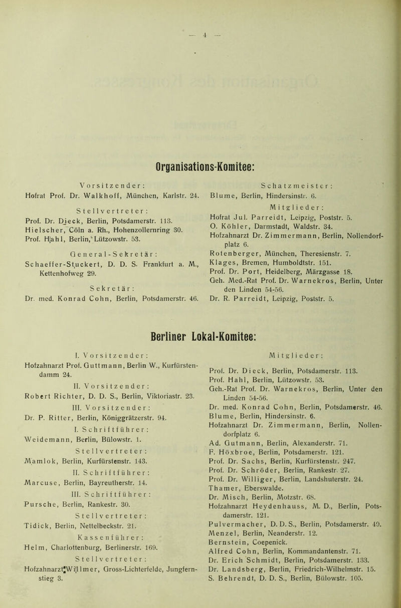 Organisations-Komitee: Vorsitzender: Schatzmeister: Hofrat Prof. Dr. Walkhoff, Miinchen, Karlstr. 24. Stellvertreter: Prof. Dr. Djeck, Berlin, Potsdamerstr. 113. Hielscher, Coin a. Rh., Hohenzollernring 80. Prof. Hjahl, BerlinCLiltzowstr. 53. Qeneral-Sekretar: Sc haeffer-St.uckert, D. D. S- Frankfurt a. M., Kettenhofweg 29. Sekretar: Dr. med. Konrad Cohn, Berlin, Potsdamerstr. 46. Blume, Berlin, Hindersinstr. 6. M i t g 1 i e d e r : Hofrat Jul. Parreidt, Leipzig, Poststr. 5. O. Kohler, Darmstadt, Waldstr. 34. Hofzahnarzt Dr. Zimmermann, Berlin, Nollendorf- platz 6. Rotenberger, Miinchen, Theresienstr. 7. Klages, Bremen, Humboldtstr. 151. Prof. Dr. Port, Heidelberg, Marzgasse 18. Geh. Med.-Rat Prof. Dr. Warnekros, Berlin, Unter den Linden 54-56. Dr. R. Parreidt, Leipzig, Poststr. 5. Berliner Lokal-Komitee: I. Vorsitzender: Hofzahnarzt Prof. Guttmann, Berlin W., Kurfiirsten- damm 24. II. Vorsitzender: Robert Richter, D. D. S., Berlin, Viktoriastr. 23. III. Vorsitzender: Dr. P. Ritter, Berlin, Koniggratzerstr. 94. I. Schriftfiihrer: Weidemann, Berlin, Bulowstr. 1. Stellvertreter: Mamlok, Berlin, Kurfurstenstr. 143. II. Schriftfiihrer: Marcuse, Berlin, Bayreutherstr. 14. III. Schriftfiihrer: Pursche, Berlin, Rankestr. 30. Stellvertreter: Tidick, Berlin, Nettelbeckstr. 21. Kassenfiihrer: Helm, Charlottenburg, Berlinerstr. 169. Stellvertreter: HofzahnarztjJWijllmer, Gross-Lichterfelde, Jungfern- stieg 3. M i t g 1 i e d e r : Prof. Dr. Dieck, Berlin, Potsdamerstr. 113. Prof. Hahl, Berlin, Liitzowstr. 53. Geh.-Rat Prof. Dr. Warnekros, Berlin, Unter den Linden 54-56. Dr. med. Konrad Cohn, Berlin, Potsdamerstr. 46. Blume, Berlin, Hindersinstr. 6. Hofzahnarzt Dr. Zimmermann, Berlin, Nollen- dorfplatz 6. Ad. Gutmann, Berlin, Alexanderstr. 71. F. Hoxbroe, Berlin, Potsdamerstr. 121. Prof. Dr. Sachs, Berlin, Kurfurstenstr. 247. Prof. Dr. Schroder, Berlin, Rankestr. 27. Prof. Dr. Williger, Berlin, Landshuterstr. 24. Thamer, Eberswalde. Dr. Misch, Berlin, Motzstr. 68. Hofzahnarzt Heydenhauss, M. D., Berlin, Pots- damerstr. 121. Pulvermacher, D. D. S., Berlin, Potsdamerstr. 49. Menzel, Berlin, Neanderstr. 12. Bernstein, Coepenick. Alfred Cohn, Berlin, Kommandantenstr. 71. Dr. Erich Schmidt, Berlin, Potsdamerstr. 133. Dr. Landsberg, Berlin, Friedrich-Wilhelmstr. 15. S. Behrendt, D. D. S., Berlin, Biilowstr. 105. 1