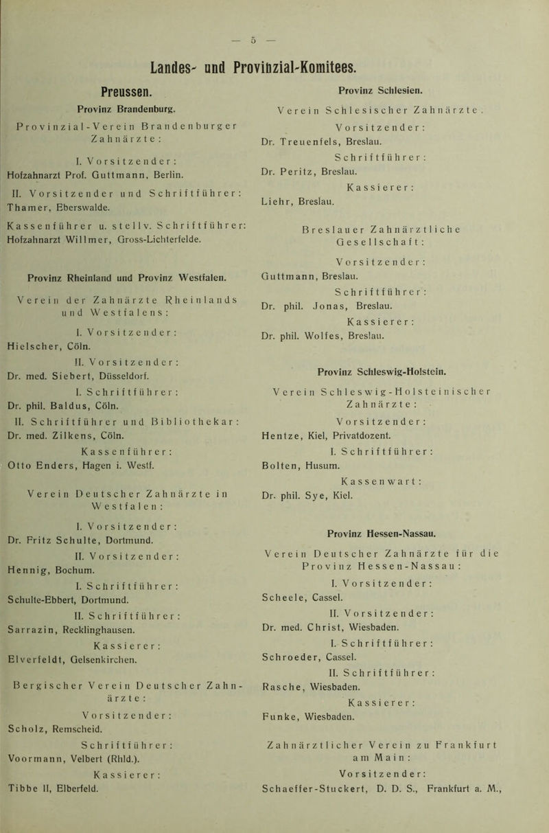 Landes- und Provinzial-Komitees. Preussen. Provinz Brandenburg. Provinzial-Verein Brandenburger Zahnarzte: I. Vorsitzender: Hofzahnarzt Prof. Guttmann, Berlin. II. Vorsitzender und Schriftfiihrer: Thamer, Ebcrswalde. Kassenfiihrer u. stellv. Schriftfiihrer: Hofzahnarzt Willmer, Gross-Lichterfelde. Provinz Rheinland und Provinz Westfalen. Verein der Zahnarzte Rheinlands und Westialens: I. Vorsitzender: Hielscher, Coin. II. Vorsitzender: Dr. med. Siebert, Dusseldorf. 1. Schriftfiihrer : Dr. phil. Baldus, Coin. 11. Schriftfiihrer und Bibliothekar: Dr. med. Zilkens, Coin. Kassenfiihrer: Otto Enders, Hagen i. Westf. Verein Deutscher Zahnarzte in Westfalen : I. Vorsitzender: Dr. Fritz Schulte, Dortmund. II. Vorsitzender: Hennig, Bochum. I. Schriftfiihrer : Schulte-Ebbert, Dortmund. II. Schriftfiihrer: Sarrazin, Recklinghausen. Kassierer: Elverfeldt, Gelsenkirchen. Bergischer Verein Deutscher Zahn- arzte: Vorsitzender: Scholz, Remscheid. Schriftfiihrer: Voortnann, Velbert (Rhld.). Kassierer: Tibbe II, Elberfeld. Provinz Sclilesien. Verein Schlesischer Zahnarzte. Vorsitzender: Dr. Treuenfels, Breslau. Schriftfiihrer: Dr. Peritz, Breslau. Kassierer: Liehr, Breslau. Breslauer Zahnarztliche Gesellschaft: Vorsitzender: Guttmann, Breslau. Schriftfiihrer: Dr. phil. Jonas, Breslau. Kassierer: Dr. phil. Wolfes, Breslau. Provinz Schleswig-Holstein. Verein Schleswig-Holsteinischer Zahnarzte: Vorsitzender: Hentze, Kiel, Privatdozent. I. Schriftfiihrer: Bolten, Husum. Kassenwart : Dr. phil. Sye, Kiel. Provinz Hessen-Nassau. Verein Deutscher Zahnarzte fiir die Provinz Hessen-Nassau: I. Vorsitzender: Sell eel e, Cassel. II. Vorsitzender: Dr. med. Christ, Wiesbaden. I. Schriftfiihrer: Schroeder, Cassel. II. S c h r i f t f ii h r e r : Rasche, Wiesbaden. Kassierer: Funke, Wiesbaden. Zahnarztlicher Verein zu Frankfurt am Main: Vorsitzender: Schaeffer-Stuckert, D. D. S., Frankfurt a. M.,