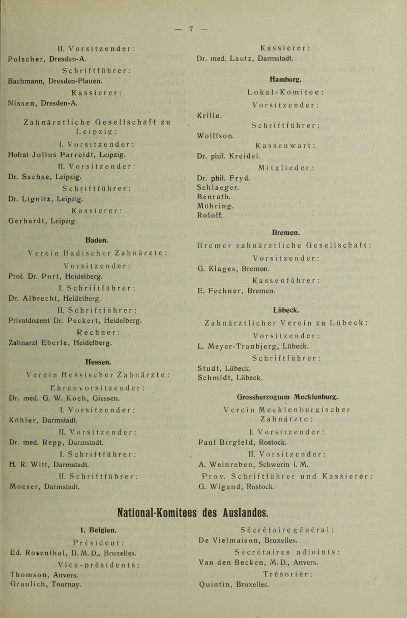 Polscher, Dresden-A. Schriftfiihrer: Bachmann, Dresden-Plauen. Kassierer: Nissen, Dresden-A. Z a h n a rz 11 i c h e Gesellschaft zu Leipzig: I. Vorsitzender: Hofrat Julius Parreidt, Leipzig. II. Vorsitzender: Dr. Sachse, Leipzig. Schriftfiihrer: Dr. Lignitz, Leipzig. Kassierer: Gerhardt, Leipzig. Baden. Verein Badischer Zahnarzte: Vorsitzender: Prof. Dr. Port, Heidelberg. I. Schriftfiihrer: Dr. Albrecht, Heidelberg. II. S c h r i f t f ii h r e r : Privatdozent Dr. Peckert, Heidelberg. Rechner: Zahnarzt Eberle, Heidelberg. Hessen. Verein Hessischer Zahnarzte: Ehren vorsitzender: Dr. med. G. W. Koch, Giessen. I. Vorsitzender: Kohler, Darmstadt. II. Vorsitzender: Dr. med. Repp, Darmstadt. I. Schriftfiihrer : H. R. Witt, Darmstadt. II. S c h r i f t f ii h r e r : Moeser, Darmstadt. Dr. med. Lautz, Darmstadt. Hamburg. Lokal-Komitee: Vorsitzender: Krille. Schriftfiihrer: Wolffson. Kassenwart: Dr. phil. Kreidel. M i t g 1 i e d e r : Dr. phil. Fryd. Schlaeger. Benrath. M o h r i n g. Roloff. Bremen. Bremer zahnarztliche Gesellschaft Vorsitzender: G. Klages, Bremen. Kassenfiihrer: E. Fechner, Bremen. Liibeck. Zahnarztlicher Verein zu Liibeck: Vorsitzender: L. Meyer-Tranbjerg, Liibeck. Schriftfiihrer: Studt, Liibeck. Schmidt, Liibeck. Grossherzogtum Mecklenburg. Verein Mecklenburgischer Zahnarzte : I. Vorsitzender: Paul Birgfeld, Rostock. II. Vorsitzender: A. Weinreben, Schwerin i. M. Prov. Schriftfiihrer und Kassierer G. Wigand, Rostock. National-Komitees ties Auslandes. 1. Belgien. President: Ed. Rosenthal, D. M. D., Bruxelles. Vice-presidents: Thomson, Anvers. Graulich, Tournay. Secretaire general : De Vielmaison, Bruxelles. Secretaires ad joints Van den Becken, M. D., Anvers. Tresorier: Quintin, Bruxelles.
