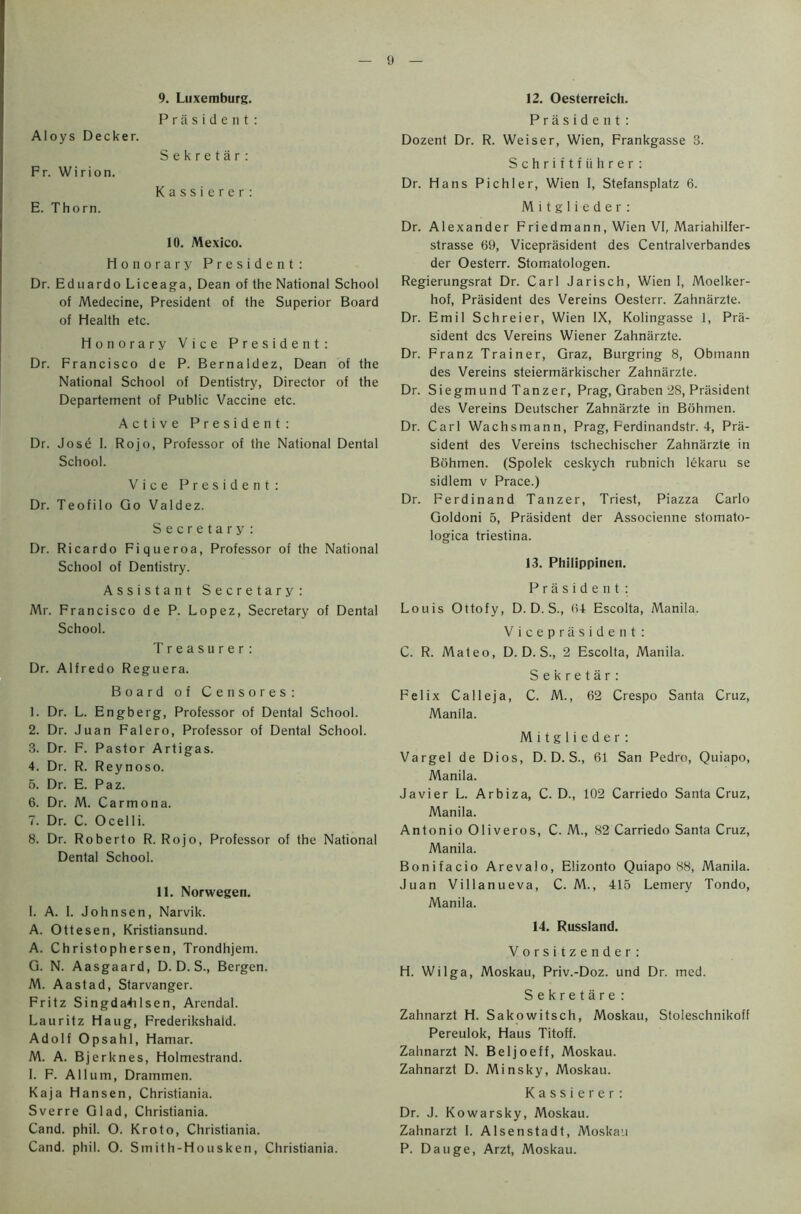 y Aloys Decker. Fr. Wirion. E. Thorn. 9. Luxemburg. President: Sekretar: Kassierer: 10. Mexico. Honorary President: Dr. Eduardo Liceaga, Dean of the National School of Medecine, President of the Superior Board of Health etc. Honorary Vice President: Dr. Francisco de P. Bernaldez, Dean of the National School of Dentistry, Director of the Departement of Public Vaccine etc. Active President: Dr. Jose I. Rojo, Professor of the National Dental School. Vice President: Dr. Teofilo Go Valdez. Secretary: Dr. Ricardo Fiqueroa, Professor of the National School of Dentistry. Assistant Secretary: Mr. Francisco de P. Lopez, Secretary of Dental School. Treasurer: Dr. Alfredo Reguera. Board of Censores: 1. Dr. L. Engberg, Professor of Dental School. 2. Dr. Juan Falero, Professor of Dental School. 3. Dr. F. Pastor Artigas. 4. Dr. R. Reynoso. 5. Dr. E. Paz. 6. Dr. M. Carmona. 7. Dr. C. Ocelli. 8. Dr. Roberto R. Rojo, Professor of the National Dental School. 11. Norwegen. I. A. 1. Johnsen, Narvik. A. Ottesen, Kristiansund. A. Christophersen, Trondhjem. G. N. Aasgaard, D. D. S., Bergen. M. Aastad, Starvanger. Fritz Singda4ilsen, Arendal. Lauritz Haug, Frederikshald. Adolf Opsahl, Hamar. M. A. Bjerknes, Holmestrand. I. F. A Hum, Drammen. Kaja Hansen, Christiania. Sverre Glad, Christiania. Cand. phil. O. Kroto, Christiania. Cand. phil. O. Smith-Housken, Christiania. 12. Oesterreich. President: Dozent Dr. R. Weiser, Wien, Frankgasse 3. Schriftfiihrer: Dr. Hans Pichler, Wien I, Stefansplatz 6. M i t g 1 i e d e r : Dr. Alexander Friedmann, Wien VI, Mariahilfer- strasse 69, Viceprasident des Centralverbandes der Oesterr. Stomatologen. Regierungsrat Dr. Carl Jarisch, Wien 1, Moelker- hof, President des Vereins Oesterr. Zahnarzte. Dr. Emil Schreier, Wien IX, Kolingasse 1, Pre- sident des Vereins Wiener Zahnarzte. Dr. Franz Trainer, Graz, Burgring 8, Obmann des Vereins steiermarkischer Zahnarzte. Dr. Siegmund Tanzer, Prag, Graben 28, President des Vereins Deutscher Zahnarzte in Bohmen. Dr. Carl Wachsmann, Prag, Ferdinandstr. 4, Pre- sident des Vereins tschechischer Zahnerzte in Bohmen. (Spolek ceskych rubnich ldkaru se sidlem v Prace.) Dr. Ferdinand Tanzer, Triest, Piazza Carlo Goldoni 5, President der Associenne stomato- logica triestina. 13. Philippinen. Prasident: Louis Ottofy, D. D. S., 64 Escolta, Manila. Viceprasident: C. R. Mateo, D. D. S., 2 Escolta, Manila. Sekretar: Felix Calleja, C. M., 62 Crespo Santa Cruz, Manila. M i t g 1 i e d e r: Vargel de Dios, D. D. S., 61 San Pedro, Quiapo, Manila. Javier L. Arbiza, C. D., 102 Carriedo Santa Cruz, Manila. Antonio Oliveros, C. M., 82 Carriedo Santa Cruz, Manila. Bonifacio Arevalo, Elizonto Quiapo 88, Manila. Juan Villanueva, C. M., 415 Lemery Tondo, Manila. 14. Russland. Vorsitzender: H. Wilga, Moskau, Priv.-Doz. und Dr. med. Sekretare : Zahnarzt H. Sakowitsch, Moskau, Stoleschnikoff Pereulok, Haus Titoff. Zahnarzt N. Beljoeff, Moskau. Zahnarzt D. Minsky, Moskau. Kassierer: Dr. J. Kowarsky, Moskau. Zahnarzt I. Alsenstadt, Moskau P. Dauge, Arzt, Moskau.