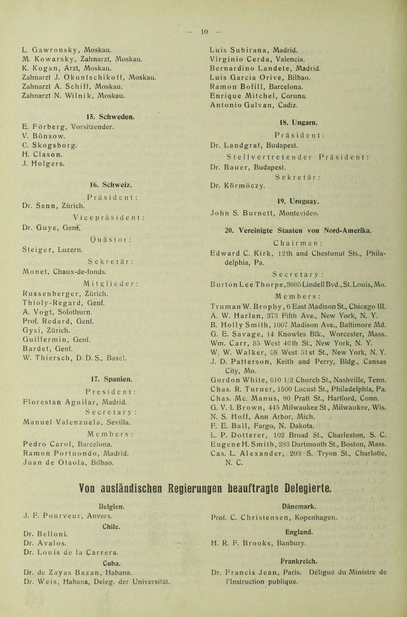 L Gawronsky, Moskau. M. Kowarsky, Zahnarzt, Moskau. K. Kogan, Arzt, Moskau. Zahnarzt J. Okuntschiko ff, Moskau. Zahnarzt A. Schiff, Moskau. Zahnarzt N. Wilnik, Moskau. 15. Schweden. E. Forberg, Vorsilzender. V. Bonsow. C. Skogsborg. H. Clason. J. Holgers. 16. Schweiz. Praside, nt: Dr. Senn, Zurich. Vicep resident : Dr. Guye, Gerrf. 0 u a s t o r : Steiger, Luzern. Sekretar: Monet, Chaux-de-fonds. M i t g 1 i e d e r : Russenberger, Zurich. Thioly-Regard, Genf. A. Vogt, Solothurn. Prof. Redard, Genf. Gysi, Zurich. Guillermin, Genf. Bardet, Genf. W. Thiersch, D. D. S., Basel. 17. Spanien. President: Florestan Aguilar, Madrid. Secretary: Manuel Valenzuela, Sevilla. Members: Pedro Carol, Barcelona. Ramon Portuondo, Madrid. Juan de Otaola, Bilbao. Luis Subirana, Madrid. Virginio Cerda, Valencia. Bernardino Landete, Madrid. Luis Garcia Orive, Bilbao. Ramon Bofill, Barcelona. Enrique Mitchel, Coruna. Antonio Galvan, Cadiz. 18. Ungarn. President: Dr. Landgraf, Budapest. Stellvertretender President: Dr. Bauer, Budapest. Sekretar: Dr. Kbrmoczy. 19. Uruguay. John S. Burnett, Montevideo. 20. Vereinigte Staaten von Nord-Atnerika. Chairman : Edward C. Kirk, Pith and Chestunut Sts., Phila- delphia, Pa. Secretary: Burton LeeThorpe,3605LindellBvd.,St.Louis,Mo. Members: Truman W. Brophy,6 East Madison St., Chicago III. A. W. Harlan, 373 Fifth Ave., New York, N. Y. B. Holly Smith, 1007 Madison Ave., Baltimore Md. G. E. Savage, 14 Knowles Blk., Worcester, Mass. Wm. Carr, 35 West 46th St., New York, N. Y. W. W. Walker, 68 West 51st St., New York, N. Y. J. D. Patterson, Keith and Perry, Bldg., Cansas City, Mo. Gordon White, 010 1/2 Church St., Nashville, Tenn. Chas. R. Turner, 1500 Locust St., Philadelphia, Pa. Chas. Me. Manus, 80 Pratt St., Hartford, Conn. G. V. 1. Brown, 445 Milwaukee St, Milwaukee, Wis. N. S. Hoff, Ann Arbor, Mich. F. E. Ball, Fargo, N. Dakota. L. P. Dotterer, 102 Broad St., Charleston, S. C. Eugene H. Smith, 283 Dartmouth St., Boston, Mass. Cas. L. Alexander, 203 S. Tryon St., Charlotte, N. C. Von auslandischen Regierungen lieauftragte Delegierte. Belgien. J; F. Pourveur, Anvers. Chile. Dr. Belloni. Dr. Avalos. Dr. Louis de la Carrera. Cuba. Dr. de Zayas Bazan, Habana. Dr. Weis, Habana, Deleg. der Universitat. Danemark. Prof. C. Christensen, Kopenhagen. England. H. R. F. Brooks, Banbury. Frankreich. Dr. Francis Jean, Paris. Deligud du Ministre de l’lnstruction publique.