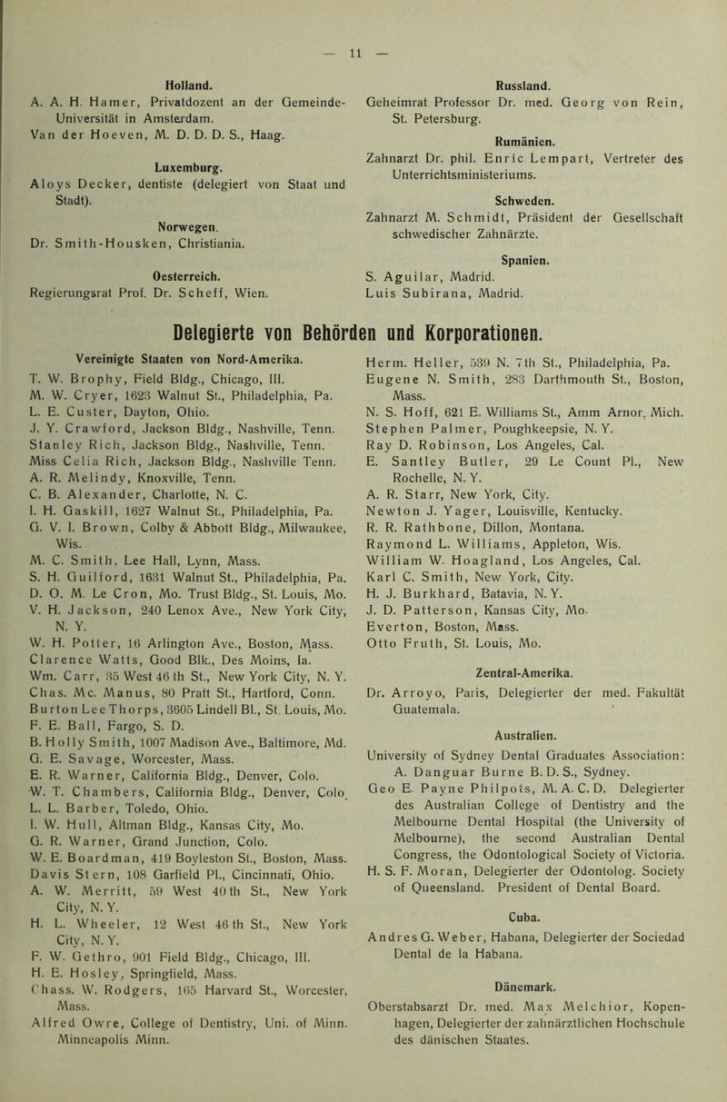 Holland. A. A. H. Hamer, Privatdozent an der Gemeinde- Universitat in Amsterdam. Van der Hoeven, M. D. D. D. S., Haag. Luxemburg. Aloys Decker, dentiste (delegiert von Staat und Stadt). Norwegen. Dr. Smith-Housken, Christiania. Oesterreich. Regierungsrat Prof. Dr. Scheff, Wien. Russland. Geheimrat Professor Dr. med. Georg von Rein, St. Petersburg. Rumanien. Zahnarzt Dr. phil. Enric Lempart, Vertreter des Unterrichtsministeriums. Schweden. Zahnarzt M. Schmidt, President der Gesellschaft schwedischer Zahnarzte. Spanien. S. Aguilar, Madrid. Luis Subirana, Madrid. Delegierte von Behorden und Korporationen. Vereinigte Staaten von Nord-Amerika. T. W. Brophy, Field Bldg., Chicago, III. M. W. Cryer, 1623 Walnut St., Philadelphia, Pa. L. E. Custer, Dayton, Ohio. J. Y. Crawford, Jackson Bldg., Nashville, Tenn. Stanley Rich, Jackson Bldg., Nashville, Tenn. Miss Celia Rich, Jackson Bldg., Nashville Tenn. A. R. Melindy, Knoxville, Tenn. C. B. Alexander, Charlotte, N. C. I. H. Gaskill, 1627 Walnut St., Philadelphia, Pa. G. V. 1. Brown, Colby & Abbott Bldg., Milwaukee, Wis. M. C. Smith. Lee Hall, Lynn, Mass. S. H. Guilford, 1631 Walnut St., Philadelphia, Pa. D. O. M. Le Cron, Mo. Trust Bldg., St. Louis, Mo. V. H. Jackson, 240 Lenox Ave., New York City, N. Y. W. H. Potter, 16 Arlington Ave., Boston, Mass. Clarence Watts, Good Blk., Des Moins, fa. Wm. Carr, 35 West 46 th St., New York City, N. Y. Chas. Me. Manus, 80 Pratt St., Hartford, Conn. Burton Lee Thorps, 3605 Lindell BL, St. Louis, Mo. F. E. Ball, Fargo, S. D. B. Holly Smith, 1007 Madison Ave., Baltimore, Md. G. E. Savage, Worcester, Mass. E. R. Warner, California Bldg., Denver, Colo. W. T. Chambers, California Bldg., Denver, Colo. L. L. Barber, Toledo, Ohio. I. W. Hull, Altman Bldg., Kansas City, Mo. G. R. Warner, Grand Junction, Colo. W. E. Boardman, 419 Boyleston St., Boston, Mass. Davis Stern, 108 Garfield PI., Cincinnati, Ohio. A. W. Merritt, 59 West City, N. Y. 40 th St., New York H. L. Wheeler, 12 West City, N. Y. 46 th St., New York F. W. Gethro, 901 Field Bldg., Chicago, 111. H. E. H os ley, Springfield, Mass. Chass. W. Rodgers, 165 Harvard St., Worcester, Mass. Alfred Owre, College of Dentistry, Uni. of Minn. Minneapolis Minn. Herm. Heller, 539 N. 7th St., Philadelphia, Pa. Eugene N. Smith, 283 Darthmouth St., Boston, Mass. N. S. Hoff, 621 E. Williams St., Amm Arnor, Mich. Stephen Palmer, Poughkeepsie, N. Y. Ray D. Robinson, Los Angeles, Cal. E. Santley Butler, 29 Le Count PI., New Rochelle, N. Y. A. R. Starr, New York, City. Newton J. Yager, Louisville, Kentucky. R. R. Rathbone, Dillon, Montana. Raymond L. Williams, Appleton, Wis. William W. Hoagland, Los Angeles, Cal. Karl C. Smith, New York, City. H. J. Burkhard, Batavia, N. Y. J. D. Patterson, Kansas City, Mo. Evert on, Boston, Mass. Otto Fruth, St. Louis, Mo. Zentral-Amerika. Dr. Arroyo, Paris, Delegierter der med. Fakultat Guatemala. Australien. University of Sydney Dental Graduates Association: A. Danguar Burne B. D. S., Sydney. Geo E. Payne Phil pots, M. A. C. D. Delegierter des Australian College of Dentistry and the Melbourne Dental Hospital (the University of Melbourne), the second Australian Dental Congress, the Odontological Society of Victoria. H. S. F. Moran, Delegierter der Odontolog. Society of Queensland. President of Dental Board. Cuba. Andres G. Weber, Habana, Delegierter der Sociedad Dental de la Habana. Danemark. Oberstabsarzt Dr. med. Max Melchior, Kopen- hagen, Delegierter der zahnarztlichen Hochschule des danischen Staates.