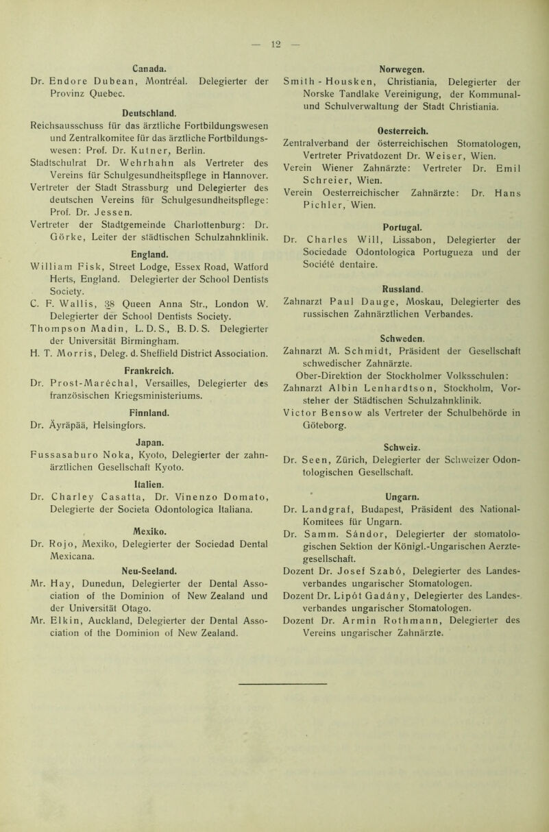 Canada. Dr. Endore Dubean, Montreal. Delegierter der Provinz Quebec. Deutschland. Reichsausschuss fur das arztliche Fortbildungswesen und Zentralkomitee fur das arztliche Fortbildungs- wesen: Prof. Dr. Kutner, Berlin. Stadtschulrat Dr. Wehrhahn als Vertreter des Vereins fur Schulgesundheitspflege in Hannover. Vertreter der Stadt Strassburg und Delegierter des deutschen Vereins fur Schulgesundheitspflege: Prof. Dr. Jessen. Vertreter der Stadtgemeinde Charlottenburg: Dr. Gorke, Leiter der stadtischen Schulzahnklinik. England. William Fisk, Street Lodge, Essex Road, Watford Herts, England. Delegierter der School Dentists Society. C. F. Wallis, 38 Queen Anna Str., London W. Delegierter der School Dentists Society. Thompson Madin, L. D. S., B. D. S. Delegierter der Universitat Birmingham. H. T. Morris, Deleg. d. Sheffield District Association. Frankreich. Dr. Prost-Mar6chal, Versailles, Delegierter des franzosischen Kriegsministeriums. Finnland. Dr. Ayrapaa, Helsingfors. Japan. Fussasaburo Noka, Kyoto, Delegierter der zahn- arztlichen Gesellschaft Kyoto. Italien. Dr. Charley Casatta, Dr. Vinenzo Domato, Delegierte der Societa Odontologica Italiana. Mexiko. Dr. Rojo, Mexiko, Delegierter der Sociedad Dental Mexicana. Neu-Seeland. Mr. Hay, Dunedun, Delegierter der Dental Asso- ciation of the Dominion of New Zealand und der Universitat Otago. Mr. Elkin, Auckland, Delegierter der Dental Asso- ciation of the Dominion of New Zealand. Norwegen. Smith - Housken, Christiania, Delegierter der Norske Tandlake Vereinigung, der Kommunal- und Schulverwaltung der Stadt Christiania. Oesterreich. Zentralverband der osterreichischen Stomatologen, Vertreter Privatdozent Dr. Weiser, Wien. Verein Wiener Zahnarzte : Vertreter Dr. Emil Schreier, Wien. Verein Oesterreichischer Zahnarzte: Dr. Hans Pichler, Wien. Portugal. Dr. Charles Will, Lissabon, Delegierter der Sociedade Odontologica Portugueza und der Society dentaire. Russland. Zahnarzt Paul Dauge, Moskau, Delegierter des russischen Zahnarztlichen Verbandes. Schweden. Zahnarzt M. Schmidt, President der Gesellschaft schwedischer Zahnarzte. Ober-Direktion der Stockholmer Volksschulen: Zahnarzt Albin Lenhardtson, Stockholm, Vor- steher der Stadtischen Schulzahnklinik. Victor Bensow als Vertreter der Schulbehorde in Goteborg. Schweiz. Dr. Seen, Zurich, Delegierter der Sclnveizer Odon- tologischen Gesellschaft. Ungarn. Dr. Landgraf, Budapest, Prasident des National- Komitees fur Ungarn. Dr. Samm. Sandor, Delegierter der stomatolo- gischen Sektion der Konigl.-Ungarischen Aerzte- gesellschaft. Dozent Dr. Josef Szabo, Delegierter des Landes- verbandes ungarischer Stomatologen. Dozent Dr. Li pot Gad&ny, Delegierter des Landes- verbandes ungarischer Stomatologen. Dozent Dr. Armin Rothmann, Delegierter des Vereins ungarischer Zahnarzte.