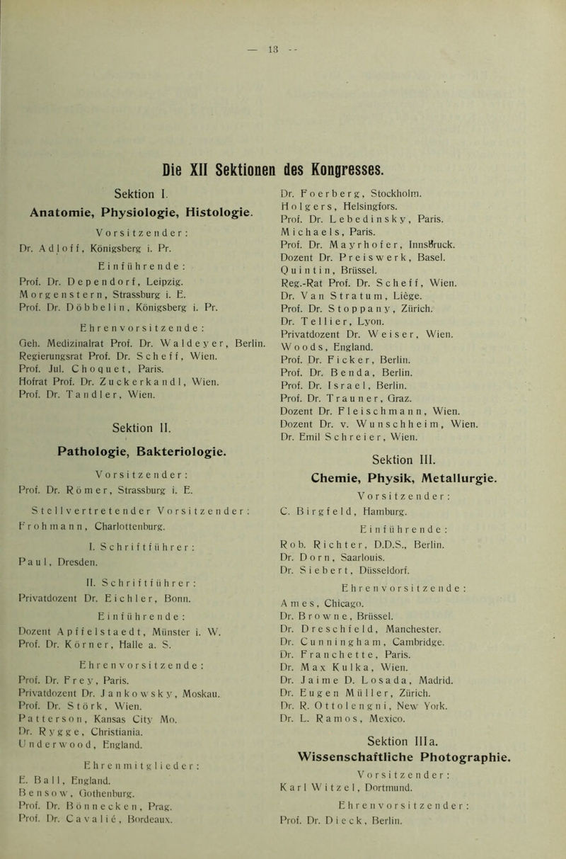 Die XII Sektionen des Kongresses. Sektion I. Anatomie, Physiologic, Histologie. Vorsitzender: Dr. A d 1 o f f, Konigsberg i. Pr. Einfiihrende: Prof. Dr. Dependorf, Leipzig. Morgen stern, Strassburg i. E. Prof. Dr. D 6 b b e 1 i n , Konigsberg i. Pr. Ehrenvorsitzende: Oeh. Medizinalrat Prof. Dr. Waldeyer, Berlin. Regierungsrat Prof. Dr. Scheff, Wien. Prof. Jul. C h o q u e t, Paris. Hofrat Prof. Dr. Zuckerkandl, Wien. Prof. Dr. Tandler, Wien. Sektion II. Pathologie, Bakteriologie. Vorsitzender: Prof. Dr. R 6 m e r, Strassburg i. E. Stellvertretender Vorsitzender: Prohmann, Charlottenburg. I. Schriftfiihrer: Paul, Dresden. II. Schriftfuhrer: Privatdozent Dr. E i c h 1 e r, Bonn. Einfiihrende: Dozent Apffelstaedt, Minister i. W. Prof. Dr. K 6 r n e r, Halle a. S. Ehrenvorsitzende : Prof. Dr. Frey, Paris. Privatdozent Dr. Jankowsky, Moskau. Prof. Dr. Stork, Wien. Patterson, Kansas City Mo. Pr. Rygge, Christiania. Underwood, England. Ehrenmitglieder: E. Ball, England. B e n s o w, Gothenburg. Prof. Dr. Bonnecken, Prag. Prof. Dr. C a v a 1 i e , Bordeaux. Dr. Foerberg, Stockholm. H o 1 g e r s , Helsingfors. Prof. Dr. Lebedinsky, Paris. Michaels, Paris. Prof. Dr. Mayrhofer, InnsBruck. Dozent Dr. Preiswerk, Basel. 0 u i n t i n , Brussel. Reg.-Rat Prof. Dr. Scheff, Wien. Dr. Van Stratum, Liege. Prof. Dr. S t o p p a n y , Zurich. Dr. T e 11 i e r, Lyon. Privatdozent Dr. Weiser, Wien. Woods, England. Prof. Dr. Ficker, Berlin. Prof. Dr. Benda, Berlin. Prof. Dr. Israel, Berlin. Prof. Dr. T r a u n e r, Graz. Dozent Dr. Fleischmann, Wien. Dozent Dr. v. Wunschheim, Wien. Dr. Emil S c h r e i e r, Wien. Sektion III. Chemie, Physik, Metallurgie. Vorsitzender: C. B i r g f e 1 d , Hamburg. Einfiihrende: Rob. Richter, D.D.S., Berlin. Dr. Dorn, Saarlouis. Dr. S i e b e r t, Diisseidorf. Ehrenvorsitzende : Ames, Chicago. Dr. Browne, Briissel. Dr. Dreschfeld, Manchester. Dr. Cunningham, Cambridge. Dr. Franchette, Paris. Dr. Max Kulka, Wien. Dr. Jaime D. Losada, Madrid. Dr. Eugen Muller, Zurich. Dr. R. Ottolengni, New York. Dr. L. Ramos, Mexico. Sektion Ilia. Wissenschaftliche Photographic. Vorsitzender: Karl W i t z e 1, Dortmund. Ehren vorsitzender: Prof. Dr. D i e c k , Berlin.