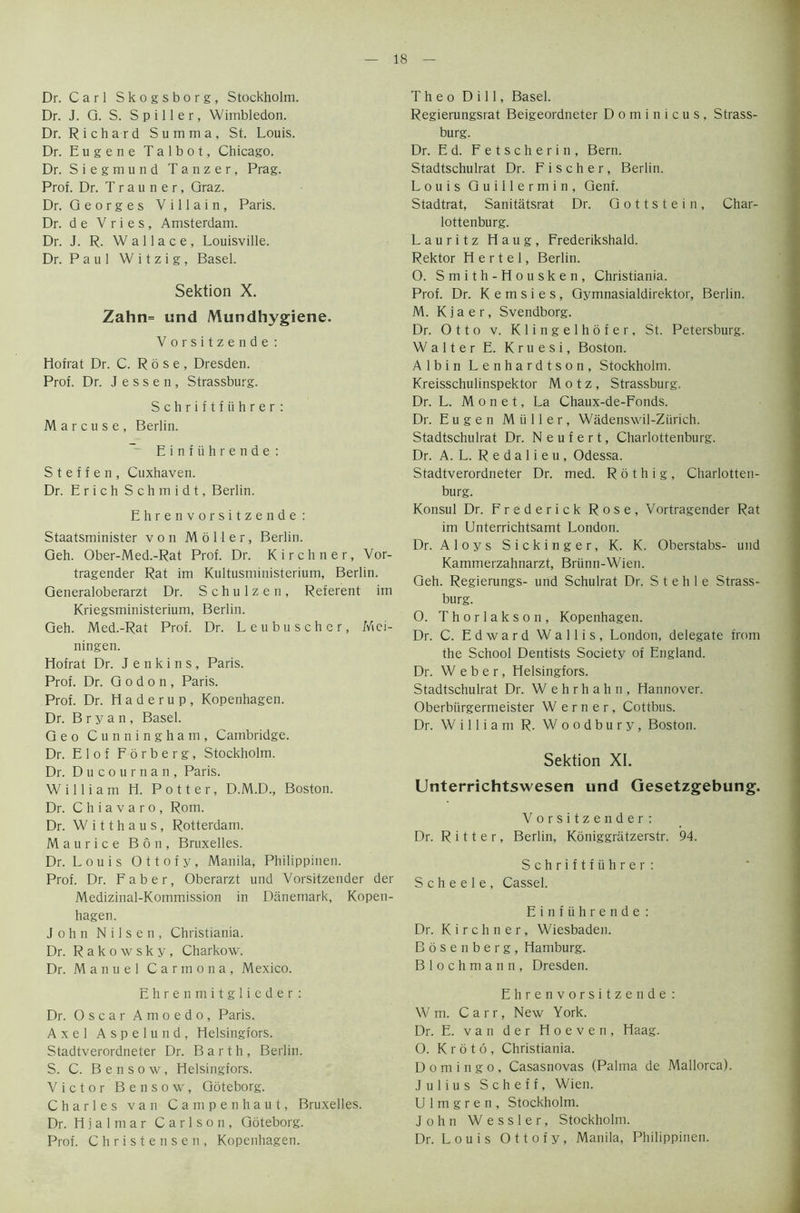 Dr. Carl Skogsborg, Stockholm. Dr. J. G. S. Spiller, Wimbledon. Dr. Richard Summa, St. Louis. Dr. Eugene Talbot, Chicago. Dr. Siegmund Tanzer, Prag. Prof. Dr. T r a u n e r, Graz. Dr. Georges Villain, Paris. Dr. d e Vries, Amsterdam. Dr. J. R. Wallace, Louisville. Dr. Paul W i t z i g, Basel. Sektion X. Zahn= und Mundhygiene. Vorsitzende: Hofrat Dr. C. Rose, Dresden. Prof. Dr. Jessen, Strassburg. Schriftfiihrer: Marcuse, Berlin. Einfiihrende : Steffen, Cuxhaven. Dr. Erich Schmidt, Berlin. Ehren vorsitzende : Staatsminister von Moller, Berlin. Geh. Ober-Med.-Rat Prof. Dr. Kirchner, Vor- tragender Rat im Kultusministerium, Berlin. Generaloberarzt Dr. Schulzen, Referent im Kriegsministerium, Berlin. Geh. Med.-Rat Prof. Dr. Leubuschcr, Mei- ningen. Hofrat Dr. Jenkins, Paris. Prof. Dr. G o d o n , Paris. Prof. Dr. H a d e r u p , Kopenhagen. Dr. Bryan, Basel. Geo Cunningham, Cambridge. Dr. Elof Forberg, Stockholm. Dr. Ducournan, Paris. William H. Potter, D.M.D., Boston. Dr. C h i a v a r o , Rom. Dr. W i 11 h a u s , Rotterdam. Maurice Bon, Bruxelles. Dr. Louis Ottofy, Manila, Philippinen. Prof. Dr. Faber, Oberarzt und Vorsitzender der Medizinal-Kommission in Danemark, Kopen- hagen. John Nilsen, Christiania. Dr. Rakowsky, Charkow. Dr. Manuel Carmona, Mexico. Ehrenmitglieder: Dr. Oscar Amoedo, Paris. Axel Aspelund, Helsingfors. Stadtverordneter Dr. Barth, Berlin. S. C. Bensow, Helsingfors. Victor Bensow, Goteborg. Charles van Campenhaut, Bruxelles. Dr. Hialmar Carlson, Goteborg. Prof. Christensen, Kopenhagen. T h e o Dill, Basel. Regierungsrat Beigeordneter D o m i n i c u s , Strass- burg. Dr. Ed. F e t s c h e r i n , Bern. Stadtschulrat Dr. Fischer, Berlin. Louis Guillermin, Genf. Stadtrat, Sanitatsrat Dr. Gottstein, Char- lottenburg. Lauritz Haug, Frederikshald. Rektor H e r t e 1, Berlin. O. Smith-Housken, Christiania. Prof. Dr. K e m s i e s , Gymnasialdirektor, Berlin. M. Kjaer, Svendborg. Dr. Otto v. Klingelhofer, St. Petersburg. Walter E. Kruesi, Boston. Albin Lenhardtson, Stockholm. Kreisschulinspektor M o t z , Strassburg. Dr. L. Monet, La Chaux-de-Fonds. Dr. Eugen Muller, Wadenswil-Ziirich. Stadtschulrat Dr. N e u f e r t, Charlottenburg. Dr. A. L. R e d a 1 i e u, Odessa. Stadtverordneter Dr. med. R 6 t h i g , Charlotten- burg. Konsul Dr. Frederick Rose, Vortragender Rat im Unterrichtsamt London. Dr. A 1 o y s S i c k i n g e r, K. K. Oberstabs- und Kammerzahnarzt, Briinn-Wien. Geh. Regierungs- und Schulrat Dr. S t e h 1 e Strass- burg. 0. Thorlakson, Kopenhagen. Dr. C. Edward Wallis, London, delegate from the School Dentists Society of England. Dr. Weber, Helsingfors. Stadtschulrat Dr. Wehrhahn, Hannover. Oberbiirgermeister Werner, Cottbus. Dr. William R. Woodbury, Boston. Sektion XI. Unterrichtswesen und Gesetzgebung. Vorsitzender: Dr. Ritter, Berlin, Koniggratzerstr. 94. Schriftfiihrer: Scheele, Cassel. Einfiihrende: Dr. Kirchner, Wiesbaden. Bosenberg, Hamburg. Blochmann, Dresden. Ehrenvorsitzende : W m. Carr, New York. Dr. E. van der Hoeven, Haag. O. K r 5 t 6 , Christiania. Domingo, Casasnovas (Palma de Mallorca). Julius Scheff, Wien. Ulmgren, Stockholm. John Wessler, Stockholm. Dr. Louis Ottofy, Manila, Philippinen.