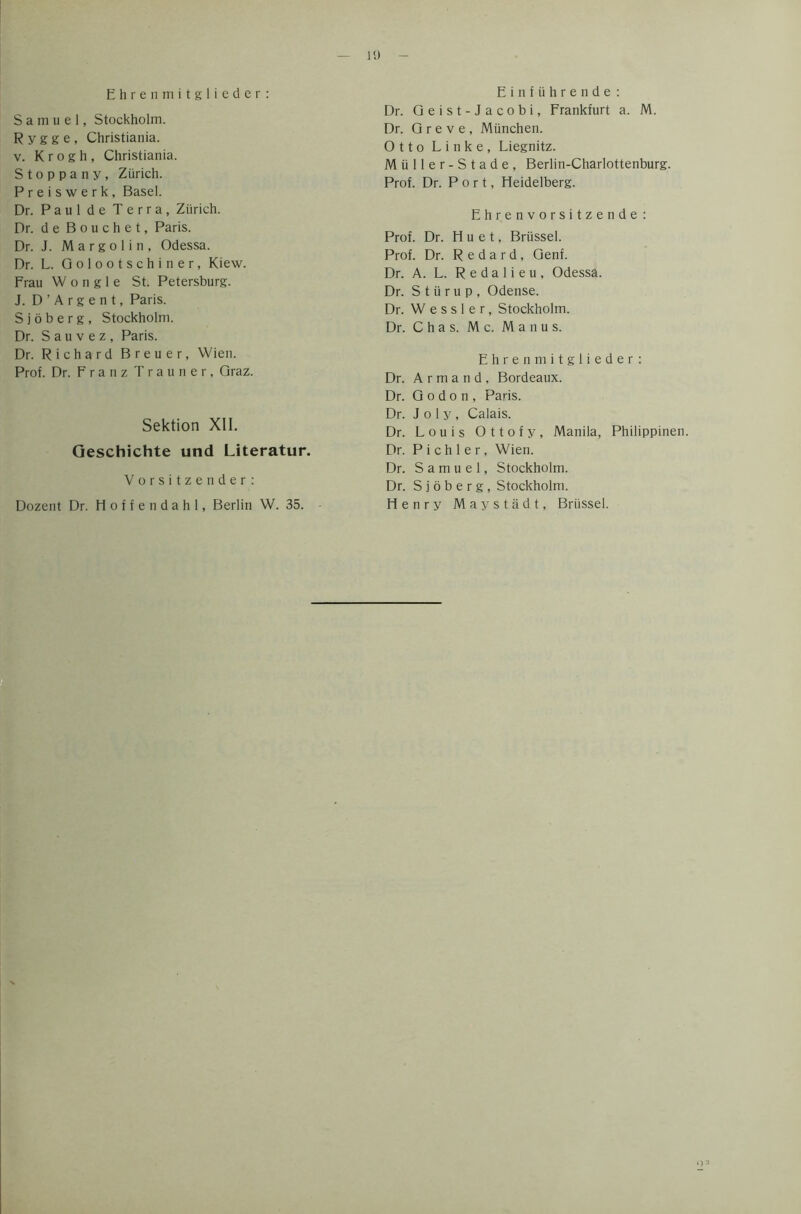 10 Ehrenmitglieder: Samuel, Stockholm. R y g g e , Christiania, v. K r o g h , Christiania. S t o p p a n y, Ziirich. Preiswerk, Basel. Dr. Paul d e Terra, Zurich. Dr. de Bouchet, Paris. Dr. J. Margolin, Odessa. Dr. L. Qolootschiner, Kiew. Frau W o n g 1 e St. Petersburg. J. D ’ A r g e n t, Paris. S j o b e r g , Stockholm. Dr. S a u v e z , Paris. Dr. Richard Breuer, Wien. Prof. Dr. Franz Trauner, Qraz. Sektion XII. Geschichte und Literatur. Vorsitzender: Dozent Dr. Hoffendahl, Berlin W. 35. Einfiihrende: Dr. Qeist-Jacobi, Frankfurt a. M. Dr. Greve, Miinchen. Otto L i n k e , Liegnitz. Miiller-Stade, Berlin-Charlottenburg. Prof. Dr. Port, Heidelberg. Ehrenvorsitzende: Prof. Dr. H u e t, Brussel. Prof. Dr. R e d a r d , Genf. Dr. A. L. R e d a 1 i e u , Odessa. Dr. S t ii r u p , Odense. Dr. W e s s 1 e r , Stockholm. Dr. C h a s. Me. Manus. Ehrenmitglieder: Dr. A r m a n d , Bordeaux. Dr. G o d o n , Paris. Dr. J o 1 y , Calais. Dr. Louis O 11 o f y , Manila, Philippinen. Dr. P i c h 1 e r, Wien. Dr. Samuel, Stockholm. Dr. S j 6 b e r g , Stockholm. Henry M a y s t a d t, Briissel.