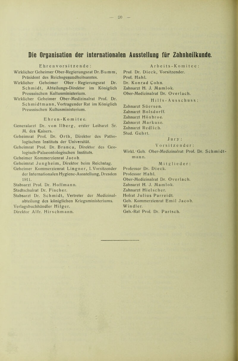 Die Organisation der internationalen Aussteliung fiir Zahnheilkunde. Ehrenvorsitzende : Wirklicher Geheimer Ober-Regierungsrat Dr.Bumtn, President des Reichsgesundheitsamtes. Wirklicher Geheimer Ober - Regierungsrat Dr. Schmidt, Abteilungs-Direktor im Koniglich Preussischen Kultusministerium. Wirklicher Geheimer Ober-Medizinalrat Prof. Dr. Schmidtmann, Vortragender Rat im Koniglich Preussischen Kultusministerium. Ehren-Komitee. Generalarzt Dr. von Ilberg, erster Leibarzt Sr. M. des -Kaisers. Geheimrat Prof. Dr. Orth, Direktor des Patho- logischen Instituts der Universitat. Geheimrat Prof. Dr. Branca, Direktor des Geo- logisch-Palaeontologischen Instituts. Geheimer Kommerzienrat Jacob. Geheimrat Jungheim, Direktor beim Reichstag. Geheimer Kommerzienrat Lingner, 1. Vorsitzender der Internationalen Hygiene-Ausstellung, Dresden 1911. Stabsarzt Prof. Dr. Hoffmann. Stadtschulrat Dr. Fischer. Stabsarzt Dr. Schmidt, Vertreter der Medizinal- abteilung des koniglichen Kriegsministeriums. Verlagsbuchhandler Hilger. Direktor Alfr. Hirschmann. Arbeits-Komitee : Prof- Dr. Dieck, Vorsitzender. Prof. Hahl. Dr. Konrad Cohn. Zahnarzt H. J. Mam 1 ok. Ober-Medizinalrat Dr. Overlach. Hilfs-Ausschuss: Zahnarzt Siiersen. Zahnarzt Bolsdorff. Zahnarzt Hoxbroe. Zahnarzt Markuse. Zahnarzt Redlich. Stud. Gehrt. Jury: Vorsitzender: Wirkl.'Geh. Ober-Medizinalrat Prof. Dr. Schmidt- m an n. M i t g 1 i e d e r : Professor Dr. Dieck. Professor Hahl. Ober-Medizinalrat Dr. Overlach. Zahnarzt H. J. Mamlok. Zahnarzt Hi el sc her. Hofrat Julius Parreidt. Geh. Kommerzienrat Emil Jacob. Windier. Geh.-Rat Prof. Dr. Partsch.