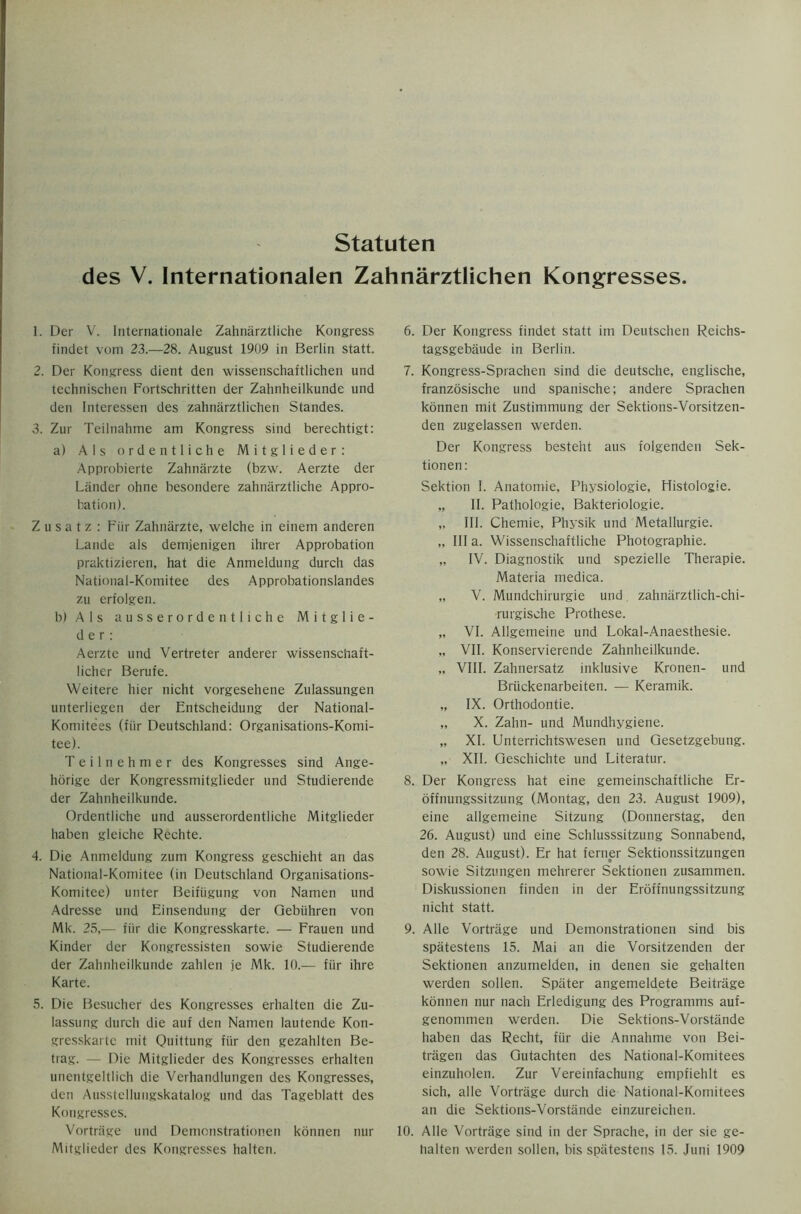 Statuten des V. Internationalen Zahnarztlichen Kongresses 1. L)er V. Internationale Zahnarztliche Kongress findet vom 23.—28. August 1909 in Berlin statt. 2. Der Kongress dient den wissenschaftlichen und technischen Fortschritten der Zahnheilkunde und den Interessen des zahnarztlichen Standes. 3. Zur Teilnahme am Kongress sind berechtigt: a) Als ordentliche Mitglieder: Approbierte Zahnarzte (bzw. Aerzte der Lander ohne besondere zahnarztliche Appro- bation). Z u s a t z : Fur Zahnarzte, welche in einem anderen Lande als demjenigen ihrer Approbation praktizieren, hat die Anmeldung durch das National-Komitee des Approbationslandes zu erfolgen. b) A 1 s ausserordentliche Mitglie- der: Aerzte und Vertreter anderer wissenschaft- licher Berufe. Weitere hier nicht vorgesehene Zulassungen unterliegen der Entscheidung der National- Komitees (fiir Deutschland: Organisations-Komi- tee). Teilnehmer des Kongresses sind Ange- horige der Kongressmitglieder und Studierende der Zahnheilkunde. Ordentliche und ausserordentliche Mitglieder haben gleiche Rechte. 4. Die Anmeldung zum Kongress geschieht an das National-Komitee (in Deutschland Organisations- Komitce) unter Beifiigung von Namen und Adresse und Einsendung der Gebiihren von Mk. 23,— fiir die Kongresskarte. — Frauen und Kinder der Kongressisten sowie Studierende der Zahnheilkunde zahlen je Mk. 10.— fiir ihre Karte. 5. Die Besucher des Kongresses erhalten die Zu- lassung durch die auf den Namen lautende Kon- gresskarte rriit Quittung fiir den gezahlten Be- trag. — Die Mitglieder des Kongresses erhalten unentgeltlich die Verhandlungen des Kongresses, den Ausstcllungskatalog und das Tageblatt des Kongresses. Vortrage und Demonstrationen konnen nur Mitglieder des Kongresses halten. 6. Der Kongress findet statt im Deutschen Reichs- tagsgebaude in Berlin. 7. Kongress-Sprachen sind die deutsche, englische, franzosische und spanische; andere Sprachen konnen mit Zustimmung der Sektions-Vorsitzen- den zugelassen werden. Der Kongress besteht aus folgenden Sek- tionen: Sektion I. Anatomie, Physiologie, Histologie. „ II. Pathologie, Bakteriologie. „ III. Chemie, Physik und Metallurgie. „ III a. Wissenschaftliche Photographic. „ IV. Diagnostik und spezielle Therapie. Materia medica. „ V. Mundchirurgie und zahnarztlich-chi- ■rurgische Prothese. „ VI. Allgemeine und Lokal-Anaesthesie. „ VII. Konservierende Zahnheilkunde. „ VIII. Zahnersatz inklusive Kronen- und Briickenarbeiten. — Keramik. „ IX. Orthodontie. „ X. Zahn- und Mundhygiene. „ XI. Unterrichtswesen und Gesetzgebung. „ XII. Geschichte und Literatur. 8. Der Kongress hat eine gemeinschaftliche Er- offnungssitzung (Montag, den 23. August 1909), eine allgemeine Sitzung (Donnerstag, den 26. August) und eine Schlusssitzung Sonnabend, den 28. August). Er hat ferner Sektionssitzungen sowie Sitzungen mehrerer Sektionen zusammen. Diskussionen finden in der Eroffnungssitzung nicht statt. 9. Alle Vortrage und Demonstrationen sind bis spatestens 15. Mai an die Vorsitzenden der Sektionen anzumelden, in denen sie gehalten werden sollen. Sptiter angemeldete Beitrage konnen nur nach Erledigung des Programms auf- genommen werden. Die Sektions-Vorstande haben das Recht, fiir die Annahme von Bei- tragen das Gutachten des National-Komitees einzuholen. Zur Vereinfachung empfiehlt es sich, alle Vortrage durch die National-Komitees an die Sektions-Vorstande einzureichen. 10. Alle Vortrage sind in der Sprache, in der sie ge- halten werden sollen, bis spatestens 15. Juni 1909