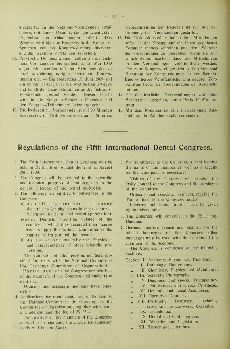 druckfertig an die Sektions-Vorsitzenden abzu- liefern, mit einem Resume, das die wichtigsten Ergebnisse der Abhandlungen enthiilt. Das Resume wird bis zum Kongress in die Kongress- Sprachen von der Kongress-Leitung iibersetzt und den Sektions-Vorstanden zugestellt. 11. Praktische Demonstrationen sollen an die Sek- tions-Vorsitzenden bis spiitestens 15. Mai 1909 angemeldet werden mit der MiPteilung der zu ihrer Ausfiihrung notigen Utensilien, Einrich- tungen etc. — Bis spatestens 15. Juni 1909 soil ein kurzer Bericht iiber die wichtigsten Zwecke und Inhalt der Demonstrationen an die Sektions- Vorsitzenden gesandt werden. Dieser Bericht wird in die Kongress-Sprachen iibersetzt und den Kongress-Teilnehmern bekanntgegeben. 12. Die Redezeit fiir Vortragende ist auf 20 Minuten festgesetzt, fiir Diskussionsreden auf 5 Minuten. Ueberschreitung der Redezeit ist nur mit Zu- stimmung des Vorsitzenden gestattet. 13. Die Diskussionsredner haben ihre Mitteilungen sofort in der Sitzung auf ein ihnen gegebenes Formular niederzuschreiben und dem Sekretiir der Versammlung zu iibergeben, wenn sie An- spruch darauf machen, dass ihre Mitteilungen in den Verhandlungen veroffentlicht werden. Die zum Kongress eingereichten Vortrage sind Eigentum der Kongressleitung fiir den Bericht. Eine vorherige Veroffentlichung in anderen Zeit- schrifteii bedarf der Genehmigung der Kongress- leitung. 14. Fiir die festlichen Veranstaltungen wird eine Festkarte ausgegeben, deren Preis 12 Mk. be- tragt. 15. Mit dem Kongress ist eine internationale Aus- stellung fiir Zahnheilkunde verbunden. Regulations of the Fifth International Dental Congress. 1. The Fifth International Dental Congress will be held in Berlin, from August the 23rd to August 28 th, 1909. 2. The Congress will be devoted to the scientific and technical progress of dentistry, and to the general interests of the dental profession. 3. The following are entitled to participate in the Congress: a) As ordinary members: Licensed dentists (or physicians in those countries which require no special dental approbation). Note: Dentists practising outside of the country in which they received their license have to apply the National Committee of the country which granted the licence. b) As associate members: Physicians and represeutatives of other scientific pro- fessions. The admission of other persons not here pro- vided for, rests with the National Committees (for Germany: Committee of Organization). Participants in the Congress are relatives of the members of the Congress and students of dentistry. Ordinary and associate members have equal rights. 4. Applications for membership are to be sent to the National-Committees (in Germany, to the Committee of Organization), together with name and address, and the fee of M 25.—. For relatives of the members of the Congress, as well as for students, the charge for admission cards will be ten Marks. 5. For admittance to the Congress, a card bearing the name of the member as well as a receipt for the dues paid, is necessary. Visitors of the Congress, will receive the Daily Journal of the Congress and the catalogue of the exhibition. Ordinary and associate members, receive the Transactions of the Congress, gratis. Lectures and Demonstrations can be given by members only. 6. The Congress will convene in the Reichstag- Building. 7. German, English, French and Spanish are the official languages of the Congress, other languages may be used with the consent of the chairmen of the sections. The Congress is composed of the following sections: Section I: Anatomy, Physiology, Histology. „ II. Pathology, Bacteriology. „ III. Chemistry, Physics and Metallurgy. „ Ilia. Scientific Photography. „ IV. Diagnosis and special Therapeutics. „ V. Oral Surgery and surgical Prosthesis. „ VI. General- and Local-Anasthesia. „ VII. Operative Dentistry. „ VIII. Prosthetic Dentistry, including crown-and bridge-work. Ceramics. „ IX. Orthodontia. „ X. Dental and Oral Hygiene. „ XI. Education and Legislation. „ XII. History and Literature.