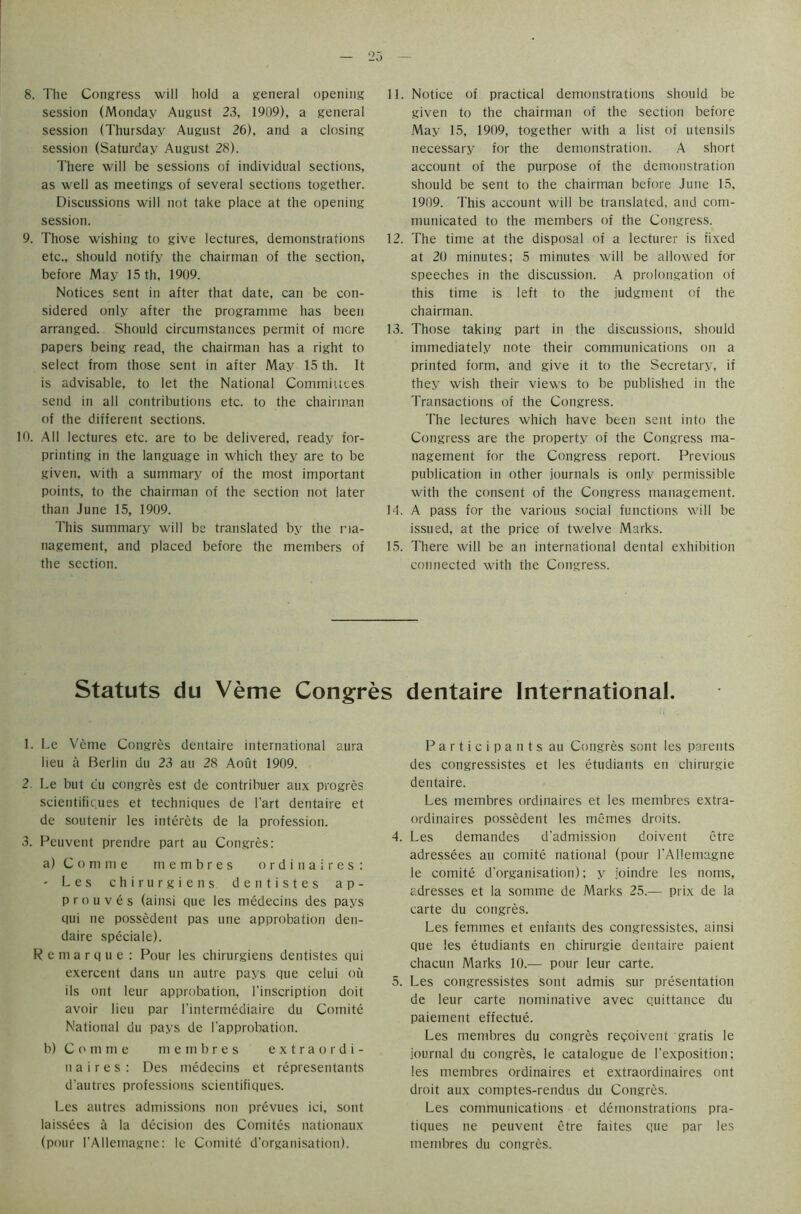 8. The Congress will hold a general opening session (Monday August 23, 1909), a general session (Thursday August 26), and a closing session (Saturday August 28). There will be sessions of individual sections, as well as meetings of several sections together. Discussions will not take place at the opening session. 9. Those wishing to give lectures, demonstrations etc., should notify the chairman of the section, before May 15 th, 1909. Notices sent in after that date, can be con- sidered only after the programme has been arranged. Should circumstances permit of more papers being read, the chairman has a right to select from those sent in after May 15 th. It is advisable, to let the National Committees send in all contributions etc. to the chairman of the different sections. 10. All lectures etc. are to be delivered, ready for- printing in the language in which they are to be given, with a summary of the most important points, to the chairman of the section not later than June 15, 1909. This summary will be translated by the ma- nagement, and placed before the members of the section. 11. Notice of practical demonstrations should be given to the chairman of the section before May 15, 1909, together with a list of utensils necessary for the demonstration. A short account of the purpose of the demonstration should be sent to the chairman before June 15, 1909. This account will be translated, and com- municated to the members of the Congress. 12. The time at the disposal of a lecturer is fixed at 20 minutes; 5 minutes will be allowed for speeches in the discussion. A prolongation of this time is left to the judgment of the chairman. 13. Those taking part in the discussions, should immediately note their communications on a printed form, and give it to the Secretary, if they wish their views to be published in the Transactions of the Congress. The lectures which have been sent into the Congress are the property of the Congress ma- nagement for the Congress report. Previous publication in other journals is only permissible with the consent of the Congress management. Id. A pass for the various social functions will be issued, at the price of twelve Marks. 15. There will be an international dental exhibition connected with the Congress. Statuts du Verne Congres dentaire International. 1. Le Verne Congres dentaire international aura lieu a Berlin du 23 au 28 Aout 1909. 2. Le but du congres est de contribuer aux progres scientificues et techniques de l'art dentaire et de soutenir les interets de la profession. 3. Peuvent prendre part au Congres: a) Comme membres ordinaires: - Les chirurgiens dentistes ap- pro u v e s (ainsi que les medecins des pays qui ne possedent pas une approbation den- daire speciale). Remarque: Pour les chirurgiens dentistes qui exercent dans un autre pays que celui ou ils out leur approbation, l’inscription doit avoir lieu par l’intermediaire du Comite National du pays de I'approbation. b) Comme membres extraordi- naire s : Des medecins et representants d'autres professions scientifiques. Les autres admissions non prevues ici, sont laissees a la decision des Comites nationaux (pour l’Allemagne: le Comite d’organisation). Participants au Congres sont les parents des congressistes et les etudiants en chirurgie dentaire. Les membres ordinaires et les membres extra- ordinaires possedent les memes droits. 4. Les demandes d’admission doivent etre adressees au comite national (pour l’Allemagne le comite d’organisation); y joindre les noms, adresses et la somme de Marks 25.-— prix de la carte du congres. Les femmes et enfants des congressistes, ainsi que les etudiants en chirurgie dentaire paient chacun Marks 10.— pour leur carte. 5. Les congressistes sont admis sur presentation de leur carte nominative avec quittance du paiement effectue. Les membres du congres reqoivent gratis le journal du congres, le catalogue de l’exposition; les membres ordinaires et extraordinaires ont droit aux comptes-rendus du Congres. Les communications et demonstrations pra- tiques ne peuvent etre faites que par les membres du congres.