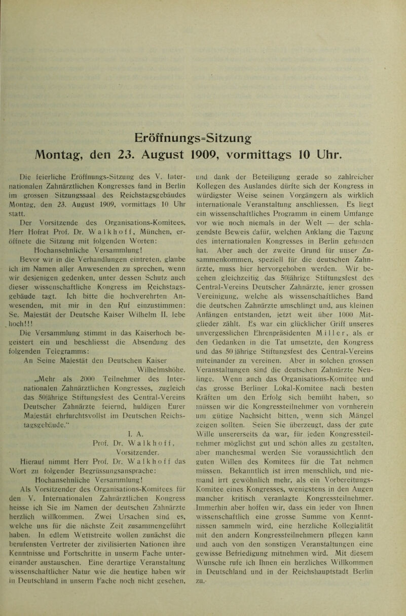 Montag, den 23. August 1909, vormittags 10 Uhr. Die ieierliche Eroffnungs-Sitzung des V. Inter- nationaleii Zahnarztlichen Kongresses iand in Berlin im grossen Sitzungssaal des Reichstagsgebaudes Montag, den 23. August 1909, vormittags 10 Uhr statt. Der Vorsitzende des Organisations-Komitees. Herr Hofrat Prof. Dr. Walkhoff, Miinchen, er- offnete die Sitzung mit folgenden Worten: Hochansehnliche Versammlung! Bevor wir in die Verhandlungen eintreten, glaube ich im Namen aller Anwesenden zu sprechen, wenn wir desjenigen gedenken, unter dessen Schutz auch dieser wissenschaftliche Kongress im Reichstags- gebaude tagt. Ich bitte die hochverehrten An- wesenden, mit mir in den Ruf einzustimmen: Se. Majestiit der Deutsche Kaiser Wilhelm 11. lebe hoch!!! Die Versammlung stimmt in das Kaiserhoch be- geistert ein und beschliesst die Absendung des folgenden Telegramms: An Seine Majestiit den Deutschen Kaiser Wilhelmshohe. „Mehr als 2000 Teilnehmer des Inter- nationalen Zahnarztlichen Kongresses, zugleich das 50jahrige Stiftungsfest des Central-Vereins Deutscher Zahniirzte feiernd, huldigen Eurer Majestiit ehrfurchtsvollst im Deutschen Reichs- tagsgebiiude. I. A. Prof. Dr. Walkhoff, Vorsitzender. Hierauf nimmt Herr Prof. Dr. Walkhoff das Wort zu folgender Begriissungsansprache: Hochansehnliche Versammlung! Als Vorsitzender des Organisations-Komitees fin- den V. Internationale!! Zahnarztlichen Kongress heisse ich Sie im Namen der deutschen Zahniirzte herzlich willkommen. Zwei Ursachen sind es, welche uns fiir die niichste Zeit zusammengefiihrt haben. In edlem Wettstreite wollen zunachst die berufensten Vertreter der zivilisierten Nationen ihre Kenntnisse und Fortschritte in unserm Fache unter- einander austauschen. Fine derartige Veranstaltung wissenschaftlicher Natur wie die heutige haben wir in Deutschland in unserm Fache noch nicht gesehen, und dank der Beteiligung gerade so zahlreicher Kollegen des Auslandes diirfte sich der Kongress in wiirdigster Weise seinen Vorgiingern als wirklich internationale Veranstaltung anschliessen. Es liegt ein wissenschaftliches Programm in einem Umfange vor wie noch niemals in der Welt — der schla- gendste Beweis dafiir, welchen Anklang die Tagung des internationalen Kongresses in Berlin gefunden hat. Aber auch der zweite Grund fiir unser Zu- sammenkommen, speziell fiir die deutschen Zahn- iirzte, muss hier hervorgehoben werden. Wir be- gehen gleichzeitig das 50jahrige Stiftungsfest des Central-Vereins Deutscher Zahniirzte, jener grossen Vereinigung, welche als wissenschaftliches Band die deutschen Zahniirzte umschlingt und, aus kleinen Anfiingen entstanden, jetzt weit iiber 1000 Mit- glieder zahlt. Es war ein gliicklicher Griff unseres unvergesslichen Ehrenprasidenten Miller, als er den Gedanken in die Tat umsetzte, den Kongress und das 50 jahrige Stiftungsfest des Central-Vereins miteinander zu vereinen. Aber in solchen grossen Veranstaltungen sind die deutschen Zahniirzte Neu- linge. Wenn auch das Organisations-Komitee und das grosse Berliner Lokal-Komitee nach besten Kraften um den Erfolg sich bemiiht haben, so miissen wir die Kongressteilnehmer von vornherein um giitige Nachsicht bitten, wenn sich Miingel zeigen sollten. Seien Sie iiberzeugt, dass der gute Wille unsererseits da war, fiir jeden Kongressteil- nehmer moglichst gut und schon alles zu gestalten, aber manchesmal werden Sie voraussichtlich den guten Willen des Komitees fiir die Tat nehmen miissen. Bekanntlich ist irren menschlich, und nie- mand irrt gewohnlich mehr, als ein Vorbereitungs- Komitee eines Kongresses, wenigstens in den Augen mancher kritisch veranlagte Kongressteilnehmer. Immerhin aber hoffen wir, dass ein jeder von Ihnen wissenschaftlich eine grosse Surnrne von Kennt- nissen sammeln wird, eine herzliche Kollegialitiit mit den andern Kongressteilnehmern pflegen kann und auch von den sonstigen Veranstaltungen eine gewisse Befriedigung mitnehmen wird. Mit diesetn Wunsche rufe ich Ihnen eiri herzliches Willkommen in Deutschland und in der Reichshauptstadt Berlin zu.-