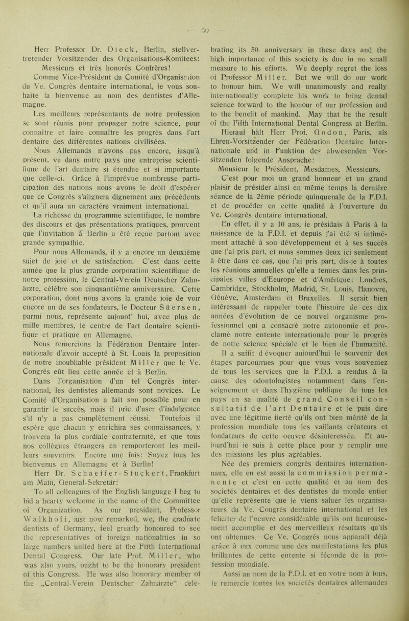 no — Herr Professor Dr. D i e c k , Berlin, stellver- tretender Vorsitzender des Organisations-Komitees: Messieurs et tres honores Confreres! Comme Vice-President du Comite d’Organisaiion du Ve. Congres dentaire international, je vous sou- haite la bienvenue au nom des dentistes d’Alle- magne. Les meilleurs representants de notre profession se sont reunis pour propager notre science, pour connaitre et faire connaitre les progres dans l’art dentaire des differentes nations civilisees. Nous Allemands n’avons pas encore, jusqu'a present, vu dans notre pays une entreprise scienti- fique de l'art dentaire si etendue et si importante que celle-ci. Grace a l’imprevue nombreuse parti- cipation des nations nous avons le droit d’esperer que ce Congres s’alignera dignement aux precedents et qu'il aura un caractere vraiment international. La richesse du programme scientifique, le nombre des discours et des presentations pratiques, prouvent que l’invitation a Berlin a ete recue partout avec grande sympathie. Pour nous Allemands, il y a encore un deuxieme sujet de joie et de satisfaction. C’est dans cette annee que la plus grande corporation scientifique de notre profession, le Central-Verein Deutscher Zahn- arzte, celebre son cinquantieme anniversaire. Cette corporation, dont nous avons la grande joie de voir encore un de ses fondateurs, le Docteur Suersen, parmi nous, represente aujourd’ hui, avec plus de mille membres, le centre de l'art dentaire scienti- fique et pratique en Allemagne. Nous remercions la Federation Dentaire Inter- nationale d'avoir accepte a St. Louis la proposition de notre inoubliable president Miller que le Ve. Congres eut lieu cette annee et a Berlin. Dans 1’organisation d’un tel Congres inter- national, les dentistes allemands sont novices. Le Comite d’Organisation a fait son possible pour en garantir le succes, mais il prie d’user d’indulgence s’il n’y a pas completement reussi. Toutefois il espere que chacun y enrichira ses connaissances, y trouvera la plus cordiale confraternite, et que tous nos collegues etrangers en remporteront les meil- leurs souvenirs. Encore une fois: Soyez tous les bienvenus en Allemagne et a Berlin! Herr Dr. Schaeffer-Stuckert, Frankfurt am Main, General-Sekretar: To all colleagues of the English language I beg to bid a hearty welcome in the name of the Committee of Organization. As our president, Professor W a 1 k h o f i, just now remarked, we, the graduate dentists of Germany, feel greatly honoured to see the representatives of foreign nationalities in so large numbers united here at the Fifth International Dental Congress. Our late Prof. Miller, who was also yours, ought to be the honorary president of this Congress. He was also honorary member of the „Central-Verein Deutscher Zahniirzte“ cele- brating its 50. anniversary in these days and the high importance of this society is due in no small measure to his efforts. We deeply regret the loss of Professor Miller. But we will do our work to honour him. We will unanimously and really internationally complete his work to bring dental science forward to the honour of our profession and to the benefit of mankind. May that be the result of the Fifth International Dental Congress at Berlin. Hierauf halt Herr Prof. G o d o n, Paris, als Ehren-Vorsitzender der Federation Dentaire Inter- nationale und in Funktion de* abwesenden Vor- sitzenden folgende Ansprache: Monsieur le President, Mesdames, Messieurs, C’est pour moi un grand honneur et un grand plaisir de presider ainsi en meme temps la derniere seance de la 2eme periode quinquenale de la F.D.L et de proceder en cette qualite a I’ouverture du Ve. Congres dentaire international. En effet, il y a 10 ans, je presidais a Paris a la naissance de la F.D.I. et depuis i’ai ete si intime- ment attache a son developpement et a ses succes que j’ai pris part, et nous somines deux ici seulement a etre dans ce cas, que j’ai pris part, dis-je a toutes les reunions annuelles qu’elle a tenues dans les prin- cipals villes d’Eeurope et d’Amerique: Londres, Cambridge, Stockholm, Madrid, St. Louis, Hanovre, Geneve, Amsterdam et Bruxelles. Il serait bien interessant de rappeler toute l’histoire de ces dix annees devolution de ce nouvel organisme pro- fessionnel qui a consacre notre autonomie et pro- claim; notre entente international pour le progres de notre science speciale et le bien de l'humanite. II a suffit d evoquer aujourd’hui le souvenir des etapes parcourrues pour que vous vous souveniez de tous les services que la F.D.L a rendus a la cause des odontologistes notamment dans l’en- seignement et dans l’hygiene publique de tous les pays en sa qualite de grand Conseil con- sultatif de l’art Dentaire et je puis dire avec une legitime fierte qu'ils ont bien merite de la profession mondiale tous les vaillants createurs et fondateurs de cette oeuvre desinteressee. Et au- jourd'hui je suis a cette place pour y remplir une des missions les plus agreables. Nee des premiers congres dentaires internation- naux, elle en est aussi la commission perma- n elite et c’est en cette qualite et au nom des societes dentaires et des dentistes du monde entier qu'elle represente que je viens saluer les organisa- teurs du Ve. Congres dentaire international et les feliciter de l’oeuvre considerable qu’ils ont heurouse- ment accomplie et des merveilleux resultats qu’ils ont obtenues. Ce Ve. Congres nous apparait deja grace a eux comme une des manifestations les plus brillantes de cette entente si feconde de la pro- fession mondiale. Aussi au nom de la F.D.I. et en votre nom a tous, je remercie toutes les societes dentaires allemarides