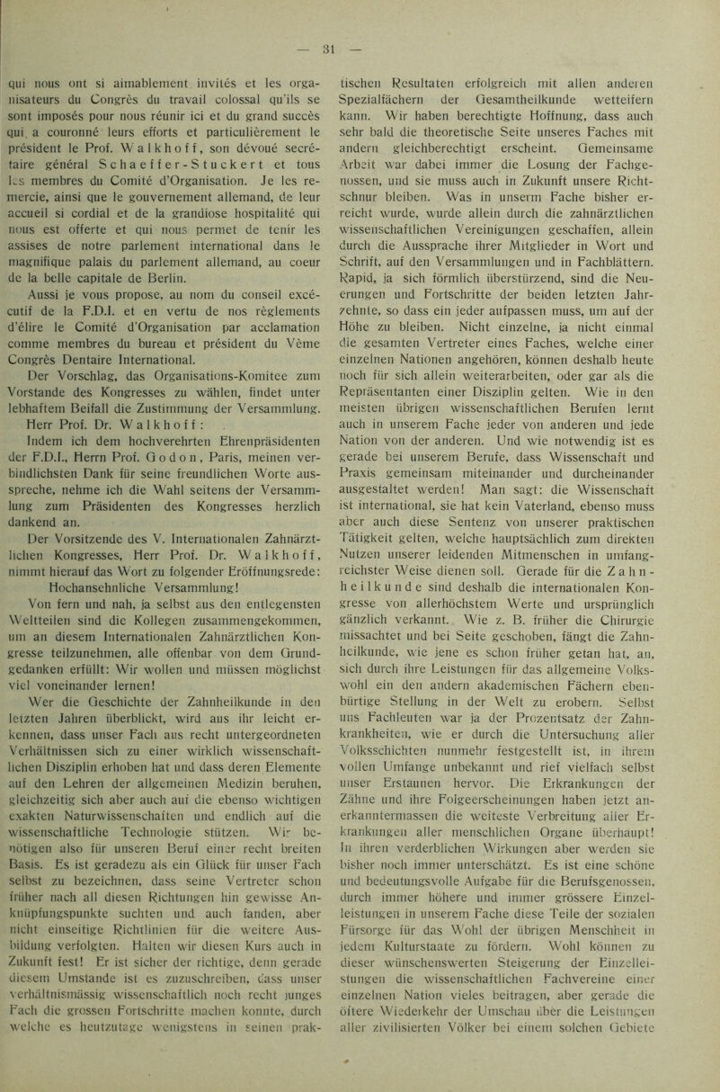 qui nous out si aimablement invites et les orga- nisateurs du Congres du travail colossal qu'ils se sont imposes pour nous reunir ici et du grand succes qui. a couronne leurs efforts et particulierement le president le Prof. W a 1 k h o f f, son devoue secre- taire general Schaeffer-Stuckert et tous les membres du Comite d’Organisation. Je les re- mercie, ainsi que le gouvernement allemand, de leur accueil si cordial et de la grandiose hospitalite qui nous est offerte et qui nous permet de tenir les assises de notre parlement international dans le magnifique palais du parlement allemand, au coeur de la belle capitale de Berlin. Aussi je vous propose, au nom du conseil exce- cutif de la F.D.I. et en vertu de nos reglements d’elire le Comite d’Organisation par acclamation comme membres du bureau et president du Verne Congres Dentaire International. Der Vorschlag, das Organisations-Koniitee zum Vorstande des Kongresses zu wiihlen, findet unter lebhafteni Beifall die Zustimmung der Versammlung. Herr Prof. Dr. W a 1 k h o f f : Indem ich dem hochverehrten Ehrenprasidenten der F.D.I., Herrn Prof. G o d o n , Paris, meinen ver- bindlichsten Dank fiir seine freundlichen Worte aus- spreche, nehme ich die Wahl seitens der Versamm- lung zum Prasidenten des Kongresses herzlich dankend an. Der Vorsitzende des V. Internationalen Zahniirzt- lichen Kongresses, Herr Prof. Dr. Walkhoff, nimmt hierauf das Wort zu folgender Eroffnungsrede: Hochansehnliche Versammlung! Von fern und nah, ja selbst aus den entlegensten Weltteilen sind die Kollegen zusammengekommen, urn an diesem Internationalen Zahnarztlichen Kon- gresse teilzunehmen, alle offenbar von dem Grund- gedanken erfiillt: Wir wollen und miissen moglichst viel voneinander lernen! Wer die Geschichte der Zahnheilkunde in den letzten Jahren iiberblickt, wird aus ihr leicht er- kennen, dass unser Facli aus recht untergeordneten Vcrluiltnissen sich zu einer wirklich wissenschaft- lichen Disziplin erhoben hat und dass deren Elemente auf den Lehren der allgemeinen Medizin beruhen, gleichzeitig sich aber auch auf die ebenso wichtigen exakten Naturwissenschaften und endlich auf die wissenschaftliche Technologie stiitzen. Wir be- notigen also fiir unseren Beruf einer recht breiten Basis. Es ist geradezu als ein Gliick fiir unser Fach selbst zu bezeichnen, dass seine Vertretcr schon friiher nach all diesen Richtungen hin gewisse An- kniipfungspunkte suchten und auch t'anden, aber nicht einseitige Richtlinien fiir die weitere Aus- bildung verfolgten. Halten wir diesen Kurs auch in Zukunft fest! Er ist sicher der richtige, denn gerade diesem Umstande ist es zuzuschreiben, class unser verhultnismassig wissenschaftlich noch recht junges Fach die grossen Fortschritte machen konnte, durch welche es heutzutage wenigstens in seinen prak- tischen Resultaten erfolgreich mit alien anderen Spezialfachern der Gesamtheilkunde wetteifern kann. Wir haben berechtigte Hoffnung, dass auch sehr bald die theoretische Seite unseres Faches mit andern gleichberechtigt erscheint. Gemeinsame Arbeit war dabei immer die Losung der Fachge- nossen, und sie muss auch in Zukunft unsere Richt- schnur bleiben. Was in unserm Fache bisher er- reicht wurde, wurde allein durch die zahnarztlichen wissenschaftlichen Vereinigungen geschaffen, allein durch die Aussprache ihrer Mitglieder in Wort und Schrift, auf den Versammlungen und in Fachblattern. Rapid, ja sich formlich iiberstiirzend, sind die Neu- erungen und Fortschritte der beiden letzten Jahr- zehnte, so dass ein jeder aufpassen muss, um auf der Hohe zu bleiben. Nicht einzelne, ja nicht einmal die gesamten Vertreter eines Faches, welche einer einzelnen Nationen angehoren, konnen deshalb heute noch fiir sich allein weiterarbeiten, oder gar als die Reprasentanten einer Disziplin gelten. Wie in den meisten iibrigen wissenschaftlichen Berufen lernt auch in unserem Fache jeder von anderen und jede Nation von der anderen. Und wie notwendig ist es gerade bei unserem Berufe, dass Wissenschaft und Praxis gemeinsam miteinander und durcheinander ausgestaltet werden! Man sagt: die Wissenschaft ist international, sie hat kein Vaterland, ebenso muss aber auch diese Sentenz von unserer praktischen Tiitigkeit gelten, welche hauptsachlich zum direkten Nutzen unserer leidenden Mitmenschen in umfang- reichster Weise dienen soli. Gerade fiir die Zahn- heilkunde sind deshalb die internationalen Kon- gresse von allerhochstem Werte und urspriinglich ganzlich verkannt. Wie z. B. friiher die Chirurgie missachtet und bei Seite geschoben, fangt die Zahn- heilkunde, wie jene es schon friiher getan hat, an, sich durch ihre Leistungen fiir das allgemeine Volks- wohl ein den andern akademischen Fachern eben- biirtige Stellung in der Welt zu erobern. Selbst uns Fachleuten war ja der Prozentsatz der Zahn- krankheiten, wie er durch die Untersuchung alter Volksschichten nunmehr festgestellt ist, in ihrem vollen Urnfange unbekannt und rief vielfach selbst unser Erstaunen hervor. Die Erkrankungen der Zahne und ihre Foigeerscheinungen haben jetzt an- erkanntermassen die weiteste Verbreitung ailer Er- krankungen aller menschlichen Organe iiberhaupt! In ihreti verderblichen Wirkungen aber werden sie bisher noch immer unterschatzt. Es ist eine schone und bedeutungsvolle Aufgabe fiir die Berufsgenossen, durch immer hohere und immer grossere Einzel- leistungen in unserem Fache diese Teile der sozialen Flirsorge fiir das Wohl der iibrigen Menschheit in jedem Kulturstaate zu fordern. Wohl konnen zu dieser wiinschenswerten Steigerung der Einzellei- stungen die wissenschaftlichen Fachvereine einer einzelnen Nation vieles beitragen, aber gerade die oftere Wiedeikehr der Umschau tiber die Leistungen aller zivilisierten Volker bei einein solchen Gebiete