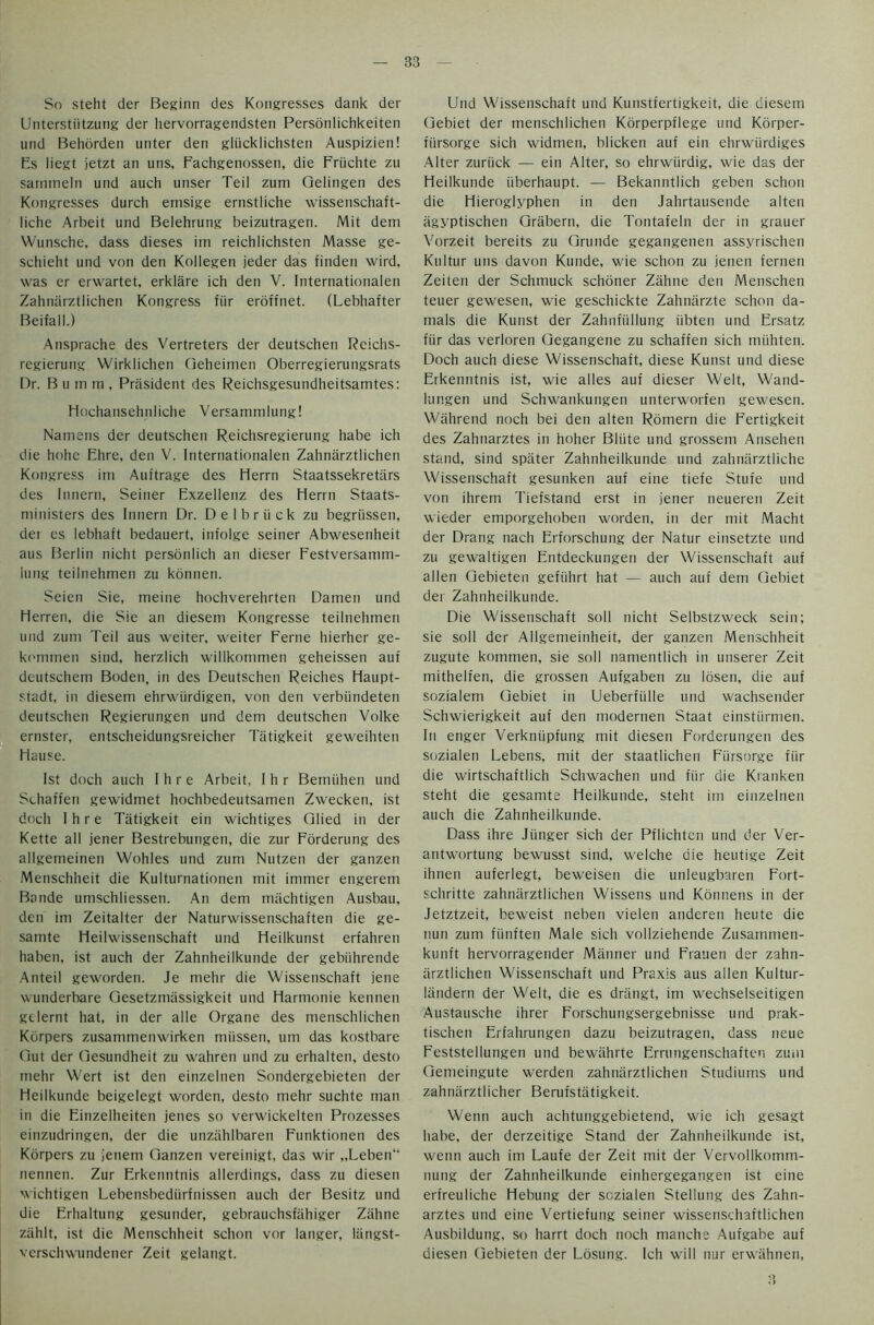 So steht der Beginn des Kongresses dank der Unterstiitzung der liervorragendsten Personlichkeiten und Behorden unter den gliicklichsten Auspizien! Es liegt jetzt an uns, Fachgenossen, die Friichte zu sammeln und auch unser Teil zum Qelingen des Kongresses durch emsige ernstliche wissenschaft- liche Arbeit und Belehrung beizutragen. Mit deni Wunsche, dass dieses irn reichlichsten Masse ge- schieht und von den Kollegen jeder das finden wird, was er erwartet, erklare ich den V. Internationalen Zahnarztlichen Kongress fiir eroffnet. (Lebhafter Beifall.) Ansprache des Vertreters der deutschen Rcichs- regierung Wirklichen Qeheimen Oberregierungsrats Dr. B u m rn . President des Reichsgesundheitsamtes: Hochansehnliche Versanunlung! Namens der deutschen Reichsregierung habe ich die hohe Fhre, den V. Internationalen Zahnarztlichen Kongress im Auftrage des Herrn Staatssekretars des Innern, Seiner Exzellenz des Herrn Staats- ministers des Innern Dr. Delbriick zu begriissen, der es lebhaft bedauert, infolge seiner Abwesenheit aus Berlin nicht personlich an dieser Festversamm- lung teilnehmen zu konnen. Seien Sie, meine hochverehrten Damen und Herren, die Sie an diesem Kongresse teilnehmen und zum Teil aus weiter, weiter Feme hierher ge- kommen sind, herzlich willkommen geheissen auf deutschem Boden, in des Deutschen Reiches Haupt- stadt, in diesem ehrwiirdigen, von den verbiindeten deutschen Regierungen und dem deutschen Volke ernster, entscheidungsreicher Tiitigkeit geweihten Hause. 1st doch auch I h r e Arbeit, I h r Bemiihen und Schaffen gewidmet hochbedeutsamen Zwecken, ist doch I h r e Tatigkeit ein wichtiges Qlied in der Kette all jener Bestrebungen, die zur Forderung des allgemeinen Wohles und zum Nutzen der ganzen Menschheit die Kulturnationen mit immer engerem Bande umschliessen. An dem machtigen Ausbau, den im Zeitalter der Naturwissenschaften die ge- samte Heilwissenschaft und Heilkunst erfahren haben, ist auch der Zahnheilkunde der gebiihrende Anteil geworden. Je mehr die Wissenschaft jene wunderbare Gesetznuissigkeit und Harmonie kennen gclernt hat, in der alle Organe des menschlichen Kdrpers zusammenwirken miissen, urn das kostbare Gut der Gesundheit zu wahren und zu erhalten, desto mehr Wert ist den einzelnen Sondergebieten der Heilkunde beigelegt worden, desto mehr suchte man in die Einzelheiten jenes so verwickelten Prozesses einzudringen, der die unzahlbaren Funktionen des Kdrpers zu jenem Ganzen vereinigt, das wir „Leben“ nennen. Zur Erkenntnis allerdings, dass zu diesen wichtigen Lebensbediirfnissen auch der Besitz und die Erhaltung gesunder, gebrauchsfiihiger Ztihne ziihlt, ist die Menschheit schon vor langer, liingst- verschwundener Zeit gelangt. Und Wissenschaft und Kunstfertigkeit, die diesem Gebiet der menschlichen Korperpflege und Korper- fiirsorge sich widmen, blicken auf ein ehrwiirdiges Alter zuriick — ein Alter, so ehrwiirdig, wie das der Heilkunde iiberhaupt. — Bekanntlich geben schon die Hieroglyphen in den Jahrtausende alten agyptischen Grabern, die Tontafeln der in grauer Vorzeit bereits zu Grunde gegangenen assyrischen Kultur uns davon Kunde, wie schon zu jenen fernen Zeiten der Schmuck schoner Zahne den Menschen teuer gewesen, wie geschickte Zahnarzte schon da- mals die Kunst der Zahnfiillung iibten und Ersatz fiir das verloren Gegangene zu schaffen sich miihten. Doch auch diese Wissenschaft, diese Kunst und diese Erkenntnis ist, wie alles auf dieser Welt, Wand- lungen und Schwankungen unterworfen gewesen. Wahrend noch bei den alten Romern die Fertigkeit des Zahnarztes in hoher Bliite und grossem Ansehen stand, sind spiiter Zahnheilkunde und zahnarztliche Wissenschaft gesunken auf eine tiefe Stufe und von ihrem Tiefstand erst in jener neueren Zeit wieder emporgehoben worden, in der mit Macht der Drang nach Erforschung der Natur einsetzte und zu gewaltigen Entdeckungen der Wissenschaft auf alien Gebieten gefiihrt hat — auch auf dem Gebiet der Zahnheilkunde. Die Wissenschaft soil nicht Selbstzweck sein; sie soil der Allgemeinheit, der ganzen Menschheit zugute kommen, sie soil namentlich in unserer Zeit mithelfen, die grossen Aufgaben zu losen, die auf sozialem Gebiet in Ueberfiille und wachsender Schwierigkeit auf den modernen Staat einstiirmen. In enger Verkniipfung mit diesen Forderungen des sozialen Lebens, mit der staatlichen Fiirsorge fiir die wirtschaftlich Schwachen und fiir die Kranken steht die gesamte Heilkunde, steht im einzelnen auch die Zahnheilkunde. Dass ihre Jiinger sich der Pflichten und der Ver- antwortung bewusst sind, welche die heutige Zeit ihnen auferlegt, beweisen die unleugbareti Fort- schritte zahnarztlichen Wissens und Konnens in der Jetztzeit, beweist neben vielen anderen heute die nun zum fiinften Male sich vollziehende Zusammen- kunft hervorragender Manner und Frauen der zahn- arztlichen Wissenschaft und Praxis aus alien Kultur- liindern der Welt, die es drangt, im wechselseitigen Austausche ihrer Forschungsergebnisse und prak- tischen Erfahrungen dazu beizutragen, dass neue Feststellungen und bewiihrte Errungenschaften zuiii Gemeingute werden zahnarztlichen Studiums und zahnarztlicher Berufs tatigkeit. Wenn auch achtunggebietend, wie ich gesagt habe, der derzeitige Stand der Zahnheilkunde ist, wenn auch im Laufe der Zeit mit der Vervollkomm- nung der Zahnheilkunde einhergegangen ist eine erfreuliche Hebung der sozialen Stellung des Zahn- arztes und eine Vertiefung seiner wissenschaftlichen Ausbildung, so harrt doch noch manche Aufgabe auf diesen Gebieten der Losung. Ich will nur erwahnen,