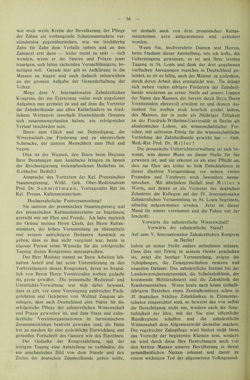 wie noch weite Kreise der Bevolkerung der Pflege der Zahne als vorbeugende Schutzmassnahme ver- stiindnislos gegeniiberstehen, wie sie leichtfertig Zahn fiir Zahn dem Verfalle opfern und an den Zahnarzt erst dann — leider meist zu spat — sich wenden, wenn er die Spuren und Folgen jener traurigen, sich bitter rachenden Vernachlassigung be- seitigen soli. Qerade hier gilt es Aufklarung in die Massen zu tragen und auch dadurch mitzuwirken an der grossen Aufgabe der Qesunderhaltung der Volker. Moge dem V. International Zahnarztlichen Kongress, der zur Erorterung vieler noch ungelbster Aufgaben nun geriistet ist und auf dem die Vertreter der Zahnheilkunde aus alien Kulturlandern zu fried- lichem Wettstreit innerhalb Deutschlands Qrenzen sich zusammengefunden haben, ein erfolgreicher Verlauf beschieden sein. Ihnen zum Qliick und zur Befriedigung, der Wissenschaft-zur Forderung und zu ehrenvollem Schmucke, der ganzen Menschheit zum Heil und Segen. Dies ist der Wunsch, den Ihnen beim Beginne Ihrer Beratungen zum Ausdrucke bringen zu lassen der Reichsregierung tiefempfundenes Bediirfnis ist. (Lebhafter Beifall.) Ansprache des Yertreters der Kgl. Preussischen Staatsregierung, Wirkl. Qeh. Ober-Medizinalrats Prot. Dr. Schmidtmann, Vortragender Rat im Kgl. Preuss. Kultusministerium: Hochansehnliche Festversammlung! Sie naniens der preussischen Staatsregierung und des preussischen Kultusministeriums zu begriissen, gereicht mir zur Ehre und Freude. Ich habe zugleich die Griisse meines Herrn Chefs, des Herrn Kultus- ministers, der hohen Versammlung zu iibermitteln und seinem aufrichtigen Bedauern Ausdruck zu geben, dass es ihm nicht vergonnt war, heute in eigener Person seine Wiinsche fiir die erfolgreiche Tagung dieses Kongresses auszusprechen. Der Herr Minister nimmt an Ihren Arbeiten leb- haften Anteil und hat seine Unterstiitzung zu den Vorbereitungen dieses Kongresses, deren so freund- lich von Ihrem Herrn Vorsitzenden soeben gedacht ist, gerne gewahrt. Die preussische Medizinal- und Unterrichts-Verwaltung war sich dabei bewusst, dass es gilt, vor einer Vereinigung zahlreicher Fach- gelehrten und Gelehrten von Weltruf Zeugnis ab- zulegen, dass auch Deutschland eine Statte fiir die erfolgreiche Pflege der zahnarztlichen Wissenschaft und Praxis geworden ist, und dass Staat und zahn- arztliche Vereinsorganisationen in harmonjschem Zusammenwirken bestrebt gewesen sind, die Bahn frei zu machen fiir eine gedeihliche Entwicklung und gesunden Fortschritt des Ganzen wie des Einzelnen. Der Gedanke der Kongressleitung, mit der jetzigen Tagung eine Ausstellung zu verbinden, die ein anschauliches Bild von dem Stande und den Zielen der deutschen Zahnheilkunde geben sollte. ist deshalb auch von dem preussischen Kultus- ministerium gern aufgenommen und gefordert worden. Wenn Sie, hochverehrte Damen und Herren, beim Studium dieser Ausstellung, wie ich hoffe, die Ueberzeugung gewinnen, es ist seit Ihrer letzten Tagung in St. Louis und dank der dort gegebenen vielfachen Anregungen manches in Deutschland ge- leistet, so ist es billig, auch der Manner zu gedenken, durch deren Arbeit dies ermoglicht war. Da drangt sich neben vielen eifrigen Fbrderern der Zahnheil- kunde wiederum an erster Stelle auf unsere Lippen der Name des Mannes, der bereits durch Ihren Herrn Vorsitzenden ehrenvoll erwahnt ist und dessen An- denken Sie soeben noch feierlich geehrt haben, des Mannes, der in mehr als 20jahriger Tatigkeit an der Friedrich-Wilhelms-Universitat in Berlin als akademischer Lehrer, als wissenschaftlicher For- scher, mit seltenem Erfolg fiir die wissenschaftliche Vertiefung der Zahnheilkunde gewirkt hat — Geh. Med.-Rat Prof. Dr. Miller! Die preussische Unterrichtsverwaltung ist sich be- wusst, was dieser Mann an dieser Stelle fiir Sie gewesen ist, und sie erkennt es als eine Pflicht an, dies zur Ehre des leider so friih Entschlafenen in dieser illustren Versammlung vor seinen vielen Freunden und Verehrern noch besonders auszu- sprechen. Mit jubelndem Beifall sind Miller’s Worte, mit denen er als Vertreter der deutschen Zahnarzte die Kollegen auf der IV. Internationalen Zahnarztlichen Versammlung in St. Louis begriisste. allseitig aufgenommen worden. Jetzt ist dieser Mund fiir immer verstummt und die Fahne mit der Inschrift: Vorwarts die zahnarztliche Wissenschaft! Vorwarts der zahnarztliche Stand! Auf zum V. Internationalen Zahnarztlichen Kongress in Berlin! haben an seiner Stelle andere aufnehmen miissen. Dass dies mit Erfolg in seinem Geiste geschehen ist, zeigt die heutige Versammlung, zeigen die Schopfungen, die Errungenschaften neueren und neuesten Datums: Das zahnarztliche Institut bei der Landesversicherungsanstalt, die Schulzahnklinik, der kommende Militarzahnarzt und die Zahnklinik der Krankenanstalten. Wenn heute nach kaum einhalb- jahrigem Bestehen eines Zentralkomitees schon in 37 deutschen Stadten Zahnkliniken in Elementar- schulen eingerichtet sind, so beweist das von selbst die Berechtigung nicht nur, sondern auch die Sieg- haftigkeit der Idee, mit der Sie eine offentliche Mundhygiene schaffen und die zahnarztliche Wissenschaft dem Allgemeinwohl dienstbar machen. Die regelrechte Zahnpflege wird hinfort nicht bloss das Vorrecht der begtiterten Klassen sein, sondern sie wird durch diese Ihre Bestrebungen auch von den breiten Massen unserer Bevolkerung in ihrem gesundheitlichen Nutzen erkannt und damit zu einem wichtigen Teil der allgemeinen Volksgesund-