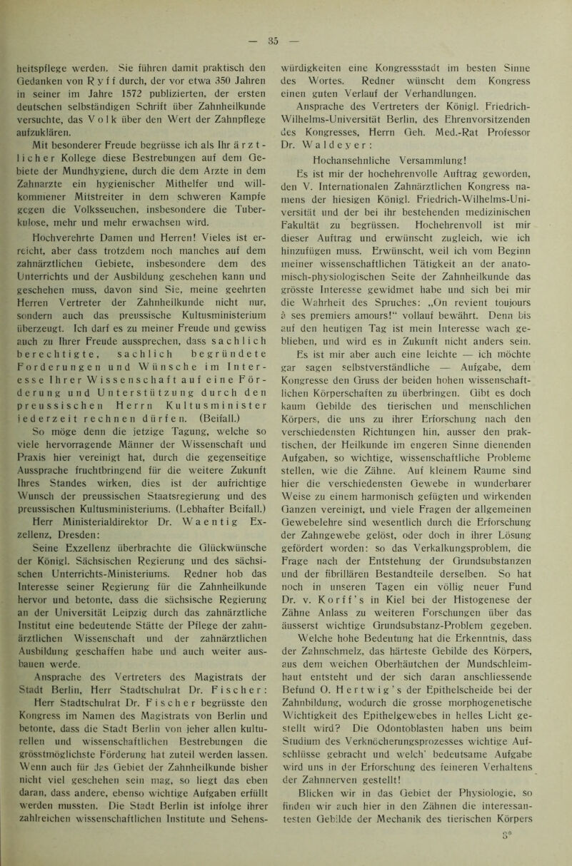 heitspflege werden. Sie fiihren damit praktisch den Gedanken von R y f f durch, der vor etwa 350 Jahren in seiner im Jahre 1572 publizierten, der ersten deutschen selbstandigen Schrift iiber Zahnheilkunde versuchte, das Volk iiber den Wert der Zahnpflege aufzuklaren. Mit besonderer Freude begriisse ich als Ihr a r z t - licher Kollege diese Bestrebungen auf deni Qe- biete der Mundhygiene, durch die dem Arzte in dem Zahnarzte ein hygienischer Mithelfer und will- komniener Mitstreiter in dem schweren Kampfe gcgen die Volksseuchen, insbesondere die Tuber- kulose, inehr und mehr erwachsen wird. Hochverehrte Damen und Herren! Vieles ist er- reicht, aber dass trotzdem noch manches auf dem zahnarztlichen Qebiete, insbesondere dem des (Jnterrichts und der Ausbildung geschehen kann und geschehen muss, davon sind Sie, meine geehrten Herren Vertreter der Zahnheilkunde nicht nur, sondern auch das preussische Kultusministerium iiberzeugt. Ich darf es zu meiner Freude und gewiss auch zu Ihrer Freude aussprechen, dass s a c h 1 i c h berechtigte, sachlich begriindete Forderungen und Wiinsche im Inter- esse Ihrer Wissenschaft auf eine F 6 r - derung und Unterstiitzung durch den preussische n Herrn Kultusminister jederzeit rechnen diirfen. (Beifall.) So moge denn die jetzige Tagung, welche so viele hervorragende Manner der Wissenschaft und Praxis hier vereinigt hat, durch die gegenseitige Aussprache fruchtbringend fiir die weitere Zukunft Ihres Standes wirken, dies ist der aufrichtige Wunsch der preussischen Staatsregierung und des preussischen Kultusministeriums. (Lebhafter Beifall.) Herr Ministerialdirektor Dr. W a e n t i g Ex- zellenz, Dresden: Seine Exzellenz iiberbrachte die Gliickwiinsche der Konigl. Sachsischen Regierung und des siichsi- schen Unterrichts-Ministeriums. Redner hob das Interesse seiner Regierung fiir die Zahnheilkunde hervor und betonte, dass die siichsische Regierung an der Universitiit Leipzig durch das zahnarztliche Institut eine bedeutende Stiitte der Pflege der zahn- iirztlichen Wissenschaft und der zahnarztlichen Ausbildung geschaffen habe und auch weiter aus- bauen werde. Ansprache des Vertreters des Magistrats der Stadt Berlin, Herr Stadtschulrat Dr. Fischer: Herr Stadtschulrat Dr. Fischer begriisste den Kongress im Namen des Magistrats von Berlin und betonte, dass die Stadt Berlin von jeher alien kultu- rellen und wissenschaftlichen Bestrebungen die grosstmdglichste Forderung hat zuteil werden lassen. Wenn auch fiir das Gebiet der Zahnheilkunde bisher nicht viel geschehen sein mag, so liegt das eben daran, dass andere, ebenso wichtige Aufgaben erfiillt werden mussten. Die Stadt Berlin ist infolge ihrer zahlreichen wissenschaftlichen Institute und Selrens- wiirdigkeiten eine Kongressstadt im besten Sinne des Wortes. Redner wiinscht dem Kongress einen guten Verlauf der Verhandlungen. Ansprache des Vertreters der Konigl. Friedrich- Wilhelms-Universitiit Berlin, des Ehrenvorsitzenden des Kongresses, Herrn Qeh. Med.-Rat Professor Dr. W a 1 d e y e r : Hochansehnliche Versammlung! Es ist mir der hochehrenvolle Auftrag geworden, den V. Internationalen Zahnarztlichen Kongress na- mens der hiesigen Konigl. Friedrich-Wilhelms-Uni- versitat und der bei ihr bestehenden medizinischen Fakultat zu begriissen. Hochehrenvoll ist mir dieser Auftrag und erwiinscht zugleich, wie ich hinzufiigen muss. Erwiinscht, weil ich vom Beginn meiner wissenschaftlichen Tatigkeit an der anato- misch-physiologischen Seite der Zahnheilkunde das grosste Interesse gewidmet habe und sich bei mir die Wahrheit des Spruches: „On revient toujours a ses premiers amours! vollauf bewahrt. Denn bis auf den heutigen Tag ist mein Interesse wach ge- blieben, und wird es in Zukunft nicht anders sein. Es ist mir aber auch eine leichte — ich mochte gar sagen selbstverstandliche — Aufgabe, dem Kongresse den Gruss der beiden hohen wissenschaft- lichen Korperschaften zu iiberbringen. Gibt es doch kaum Gebilde des tierischen und menschlichen Korpers, die uns zu ihrer Erforschung nach den verschiedensten Richtungen hin, ausser den prak- tischen, der Heilkunde im engeren Sinne dienenden Aufgaben, so wichtige, wissenschaftliche Probleme stellen, wie die Zahne. Auf kleinem Raume sind hier die verschiedensten Gewebe in wunderbarer Weise zu einem harmonisch gefiigten und wirkenden Ganzen vereinigt, und viele Fragen der allgemeinen Gewebelehre sind wesentlich durch die Erforschung der Zahngewebe gelost, oder doch in ihrer Losung gefordert worden: so das Verkalkungsproblem, die Frage nach der Entstehung der Grundsubstanzen und der fibrillaren Bestandteile derselben. So hat noch in unseren Tagen ein vollig neuer Fund Dr. v. Korff’s in Kiel bei der Histogenese der Zahne Anlass zu weiteren Forschungen iiber das iiusserst wichtige Grundsubstanz-Problem gegeben. Welche hohe Bedeutung hat die Erkenntnis, dass der Zahnschmelz, das harteste Gebilde des Korpers, aus dem weichen Oberhautchen der Mundschleim- haut entsteht und der sich daran anschliessende Befund 0. H e r t w i g ’ s der Epithelscheide bei der Zahnbildung, wodurch die grosse morphogenetische Wichtigkeit des Epithelgewebes in helles Licht ge- stellt wird? Die Odontoblasten haben uns beim Studium des Verknocherungsprozesses wichtige Auf- schliisse gebracht und welch' bedeutsame Aufgabe wird uns in der Erforschung des feineren Verhaltens der Zahnnerven gestellt! Blicken wir in das Gebiet der Physiologie, so finden wir auch hier in den Zahnen die interessan- testen Gebilde der Mechanik des tierischen Korpers