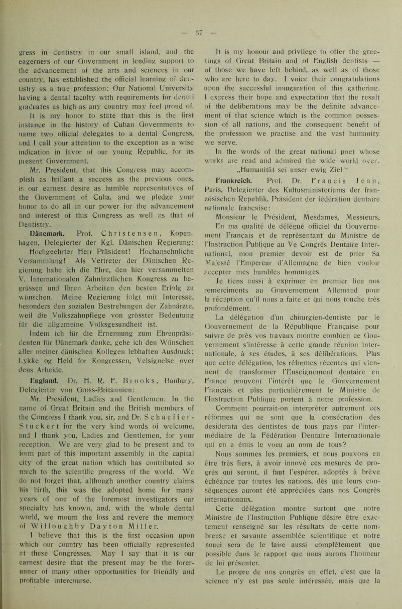 eagerness of our Government in lending support to the advancement of the arts and sciences in our country, has established the official learning of den- tistry as a tiue profession: Our National University having a dental faculty with requirements for dents 1 graduates as high as any country may feel proud of. It is my honor to state that this is the first instance in the history of Cuban Governments to name two official delegates to a dental Congress, and I call your attention to the exception as a wise indication in favor of our young Republic, for its piesent Government. Mr. President, that this Congress may accom- plish as brillant a success as the previous ones, is our earnest desire as humble representatives of the Government of Cuba, and we pledge your honor to do all in our power for the advancement and interest of this Congress as well as that of Dentistry. Danemark. Prof. Christensen, Kopen- hagen, Delegierter der Kgl. Danischen Regierung: Hochgeehrter Herr President! Hochansehnliche Versammlung! Als Vertreter der Danischen Re- gierung habe ich die Ehre, den hier versammelten V. Internationalen Zahnarztlichen Kongress zu be- griissen und Ihren Arbeiten den besten Erfolg zu wiinschen. Meine Regierung folgt mit Interesse, besonders den sozialen Bestrebungen der Zahnarzte, weil die Volkszahnpflege von grosster Bedeutung itir die rllgameine Volksgesundheit ist. Indem ich fiir die Ernennung zum Ehrenprasi- denten fiir Danemark danke, gebe ich den Wiinschen aller meiner danischen Kollegen lebhaften Ausdruck: Lykke og Held for Kongressen, Velsignelse over dens Arbeide. England. Dr. H. R. F. Brooks, Banbury, Delegierter von Gross-Britannien: Mr. President, Ladies and Gentlemen: In the name of Great Britain and the British members of the Congress I thank you, sir, and Dr. Schaeffer- Stuck e r t for the very kind words of welcome, and I thank you, Ladies and Gentlemen, for your reception. We are very glad to be present and to form part of this important assembly in the capital city of the great nation which has contributed so much to the scientific progress of the world. We do not forget that, although another country claims his birth, this was the adopted home for many years of one of the foremost investigators our specialty has known, and, with the whole dental world, we mourn the loss and revere the memory of Willoughby Dayton Miller. I believe that this is the first occasion upon which our country has been officially represented at these Congresses. May 1 say that it is our earnest desire that the present may be the forer- unner of many other opportunities for friendly and profitable intercourse. tings of Great Britain and of English dentists — of those we have left behind, as well as of those who are here to day. I voice their congratulations upon the successful inauguration of this gathering. I express their hope and expectation that the result of the deliberations may be the definite advance- ment of that science which is the common posses- sion of all nations, and the consequent benefit of the profession we practise and the vast humanity we serve. In the words of the great national poet whose works are read and admired the wide world over. „Humanitat sei unser ewig Ziel Frankreich. Prof. Dr. Francis Jean, Paris, Delegierter des Kultusministeriums der fran- zosischen Republik, President der federation dentaire nationale francaise: Monsieur le President, Mesdames, Messieurs, En ma qualite de delegue officiel du Gouverne- ment Fiancais et de representant du Ministre de 1'Instruction Publique au Ve Congres Dentaire Inter- national, mon premier devoir est de prier Sa Ma;este I'Empereur d'AlIemagne de bien vouloir accepter mes humbles hommages. Je tiens aussi a exprimer en premier lieu nos remerciments au Gouvernement Allemand pour la reception c;u'il nous a faite et qui nous touche tres profondement. - La delegation dun chirurgien-dentiste par le Gouvernement de la Republique Francaise pour suivre de pres vos travaux montre combien ce Gou- vernement s’interesse a cette grande reunion inter- nationale, a ses etudes, a ses deliberations. Plus que cette delegation, les reformes recentes qui vien- nent de transformer l'Enseignement dentaire en France prouvent I’interet que le Gouvernement Francais et plus particulierement le Ministre de 1'Instruction Publique portent a notre profession. Comment pourrait-on interpreter autrement ces reformes qui ne sont que la consecration des desiderata des dentistes de tous pays par I’inter- mediaire de la Federation Dentaire Internationale qui en a ernis le voeu au nom de tous? Nous sommes les premiers, et nous pouvons en etre tres fiers, a avoir innove ces mesures de pro- gres aui seront, il faut l’esperer, adoptes a breve echeance par toutes les nations, des que leurs con- sequences auront ete appreciees dans nos Congres internationaux. Cette delegation montre surtout que notre Ministre de 1'Instruction Publique desire etre exac- tement renseigne sur les resultats de cette nom- breuse et savante assemblee scientifique et notre souci sera de le faire aussi completement que possible dans le rapport que nous aurons l’honneur dc lui presenter. Le propre de nos congres en effet, e’est que la science n'y est pas seule interessee, mais que la