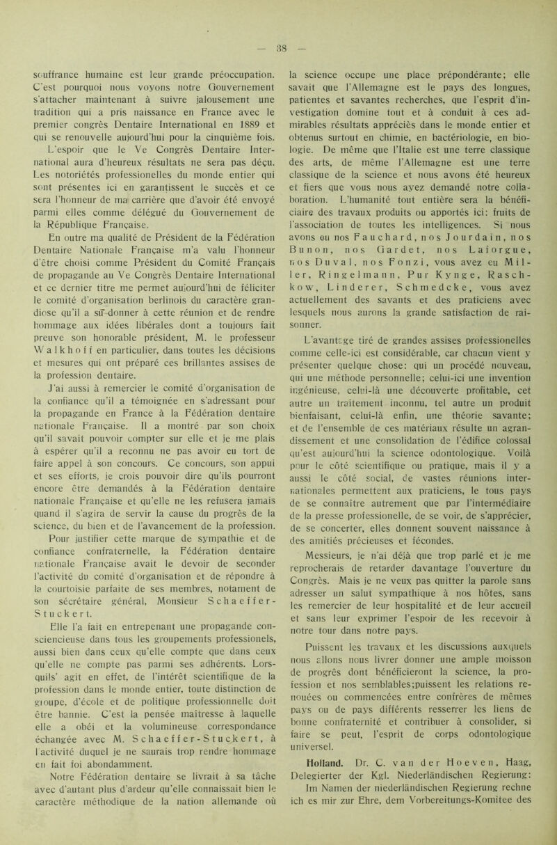souffrance humaine est leur grande preoccupation. C'est pourquoi nous voyons notre Gouvernement s'attacher maintenant a suivre jalousement une tradition qui a pris naissance en France avec le premier congres Dentaire International en 1889 et qui se renouvelle aujourd’hui pour la cinquieme fois. L'espoir que le Ve Congres Dentaire Inter- national aura d’heureux resultats ne sera pas degu. Les notorietes professionelles du monde entier qui sont presentes ici en garantissent le succes et ce sera l'honneur de ma carriere que d'avoir ete envoye parmi elles comnie delegue du Gouvernement de la Republique Frangaise. En outre ma qualite de President de la Federation Dentaire Nationale Frangaise m'a valu l'honneur d'etre choisi comme President du Comite Frangais de propagande an Ve Congres Dentaire International et ce dernier titre me permet aujourd'hui de feliciter le comite d'organisation berlinois du caractere gran- diose qu'il a siT donner a cette reunion et de rendre hommage aux idees liberales dont a toujours fait preuve son honorable president, M. le professeur VV a I k h o f f en particulier, dans toutes les decisions et mesures qui ont prepare ces brillantes assises de la profession dentaire. J'ai aussi a remercier le comite d'organisation de la confiance qu'il a temoignee en s'adressant pour la propagande en France a la Federation dentaire nationale Frangaise. II a montre par son choix qu'il savait pouvoir compter sur elle et je me plais a esperer qu'il a reconnu ne pas avoir eu tort de faire appel a son concours. Ce concours, son appui et ses efforts, je crois pouvoir dire qu'ils pourront encore etre demandes a la Federation dentaire nationale Frangaise et qu'elle ne les refusera jamais quand il s’agira de servir la cause du progres de la science, du bien et de l'avancement de la profession. Pour justifier cette marque de sympathie et de confiance confraternelle, la Federation dentaire nationale Frangaise avait le devoir de seconder l’activite du comite d'organisation et de repondre a la courtoisie parfaite de ses membres, notament de son secretaire general, Monsieur Schaeffer- Stuck e r t. Elle l'a fait en entrepenant une propagande con- sciencieuse dans tous les groupements professionels, aussi bien dans ceux qu'elle compte que dans ceux qu'elle ne compte pas parmi ses adherents. Lors- quils' agit en effet, de I’interet scientifique de la profession dans le monde entier, toute distinction de gioupe, d’ecole et de politique professionnelle doit etre bannie. C'est la pensee maitresse a laquelle elle a obei et la volumineuse correspondance echangee avec M. Schaeffer-Stuckert, a l activite duquel je ne saurais trop rendre hommage en fait foi abondamment. Notre Federation dentaire se livrait a sa tache avec d'autant plus d'ardeur qu'elle connaissait bien le caractere methodique de la nation allemande ou la science occupe une place preponderante; elle savait que l’Allemagne est le pays des longues, patientes et savantes recherches, que l’esprit d’in- vestigation domine tout et a conduit a ces ad- mirables resultats apprecies dans le monde entier et obtenus surtout en chimie, en bacteriologie, en bio- logie. De meme que l’ltalie est une terre classique des arts, de meme l’AUemagne est une terre classique de la science et nous avons ete heureux et fiers que vous nous ayez demande notre colla- boration. L'humanite tout entiere sera la benefi- ciaire des travaux produits ou apportes ici: fruits de 1'association de toutes les intelligences. Si nous avons eu nos Fauchard, nos Jourdain, nos Bunon, nos Gardet, nos Laforgue, nos Duval, nos Fonzi, vous avez eu Mil- ler, Ringelmann, Pur Kynge, Rasch- kow, Linderer, Schmedcke, vous avez actuellement des savants et des praticiens avec lesquels nous aurons la grande satisfaction de rai- son ner. L'avantage tire de grandes assises professionelles comme celle-ici est considerable, car chacun vient y presenter quelque chose: qui un precede nouveau, qui une methode personnels; celui-ici une invention ingenieuse, celui-la une decouverte profitable, cet autre un traitement inconnu, tel autre un produit bienfaisant, celui-la enfin, une theorie savante: et de 1’ensemble de ces materiaux resulte un agran- dissement et une consolidation de l’edifice colossal qu'est aujourd’hui la science odontologique. Voila pour le cote scientifique ou pratique, mais il y a aussi le cote social, de vastes reunions inter- nationales permettent aux praticiens, le tous pays de se connaitre autrement que par l’intermediaire de la presse professionelle, de se voir, de s’apprecier, de se concerter, elles donnent souvent naissance a des amities precieuses et fecondes. Messieurs, je n'ai deja que trop parle et je me reprocherais de retarder davantage l’ouverture du Congres. Mais je ne veux pas quitter la parole sans adresser un salut sympathique a nos hotes, sans les remercier de leur hospitalite et de leur accueil et sans leur exprimer l'espoir de les recevoir a notre tour dans notre pays. Puissent les travaux et les discussions auxquels nous allons nous livrer donner une ample moissoti de progres dont beneficieront la science, la pro- fession et nos semblables;puissent les relations re- nouees ou commencees entre confreres de memes pays ou de pays differents resserrer les liens de bonne confraternite et contribuer a consolider, si faire se peut, l'esprit de corps odontologique universel. Holland. Dr. C. van d e r Hoeven, Haag, Delegierter der Kgl. Niederliindischen Regierung: Im Namen der niederUindischen Regierung rechne ich es mir zur Ehre, dem Vorbereitungs-Komitee des